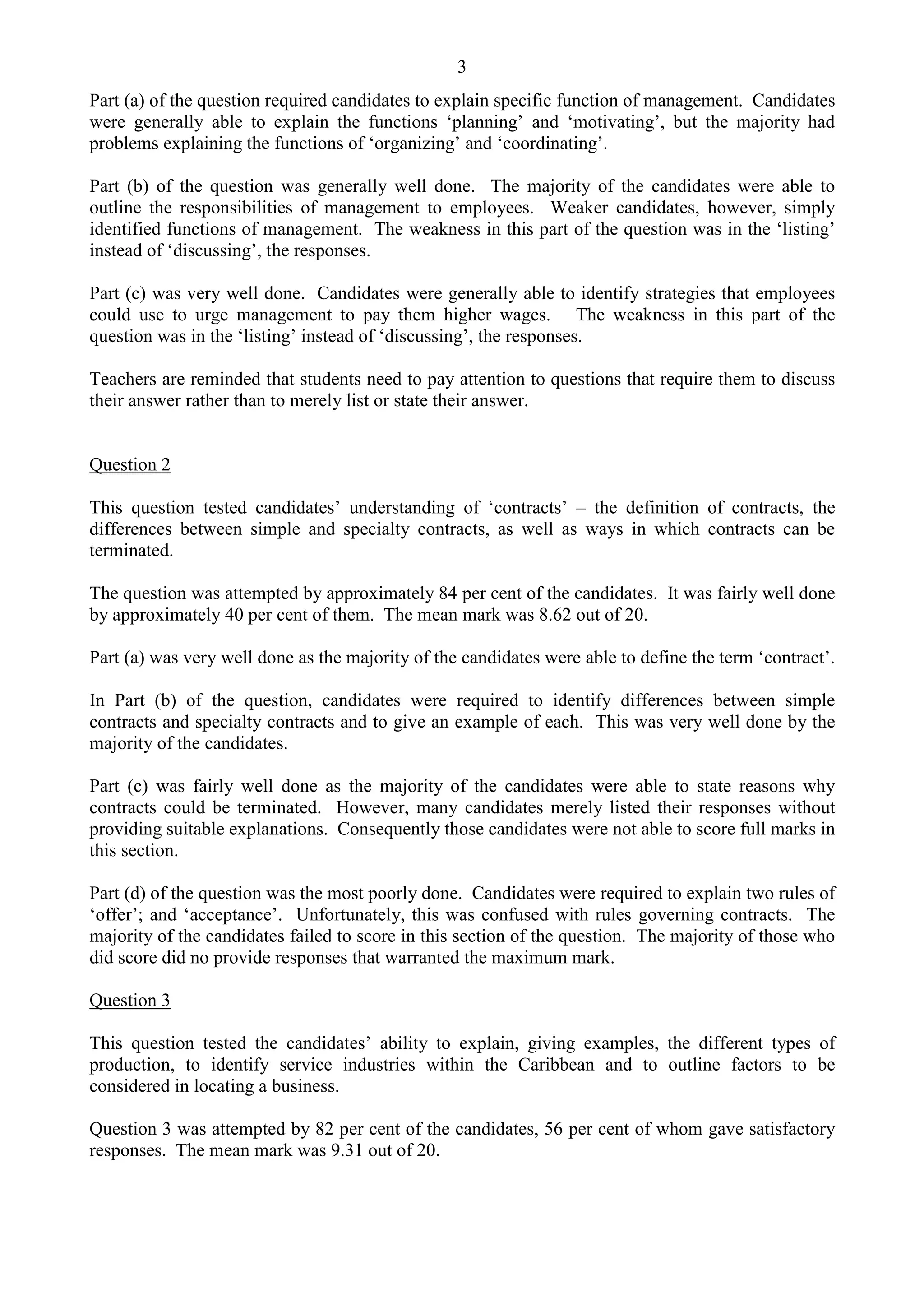 3
Part (a) of the question required candidates to explain specific function of management. Candidates
were generally able to explain the functions ‘planning’ and ‘motivating’, but the majority had
problems explaining the functions of ‘organizing’ and ‘coordinating’.
Part (b) of the question was generally well done. The majority of the candidates were able to
outline the responsibilities of management to employees. Weaker candidates, however, simply
identified functions of management. The weakness in this part of the question was in the ‘listing’
instead of ‘discussing’, the responses.
Part (c) was very well done. Candidates were generally able to identify strategies that employees
could use to urge management to pay them higher wages. The weakness in this part of the
question was in the ‘listing’ instead of ‘discussing’, the responses.
Teachers are reminded that students need to pay attention to questions that require them to discuss
their answer rather than to merely list or state their answer.
Question 2
This question tested candidates’ understanding of ‘contracts’ – the definition of contracts, the
differences between simple and specialty contracts, as well as ways in which contracts can be
terminated.
The question was attempted by approximately 84 per cent of the candidates. It was fairly well done
by approximately 40 per cent of them. The mean mark was 8.62 out of 20.
Part (a) was very well done as the majority of the candidates were able to define the term ‘contract’.
In Part (b) of the question, candidates were required to identify differences between simple
contracts and specialty contracts and to give an example of each. This was very well done by the
majority of the candidates.
Part (c) was fairly well done as the majority of the candidates were able to state reasons why
contracts could be terminated. However, many candidates merely listed their responses without
providing suitable explanations. Consequently those candidates were not able to score full marks in
this section.
Part (d) of the question was the most poorly done. Candidates were required to explain two rules of
‘offer’; and ‘acceptance’. Unfortunately, this was confused with rules governing contracts. The
majority of the candidates failed to score in this section of the question. The majority of those who
did score did no provide responses that warranted the maximum mark.
Question 3
This question tested the candidates’ ability to explain, giving examples, the different types of
production, to identify service industries within the Caribbean and to outline factors to be
considered in locating a business.
Question 3 was attempted by 82 per cent of the candidates, 56 per cent of whom gave satisfactory
responses. The mean mark was 9.31 out of 20.
 