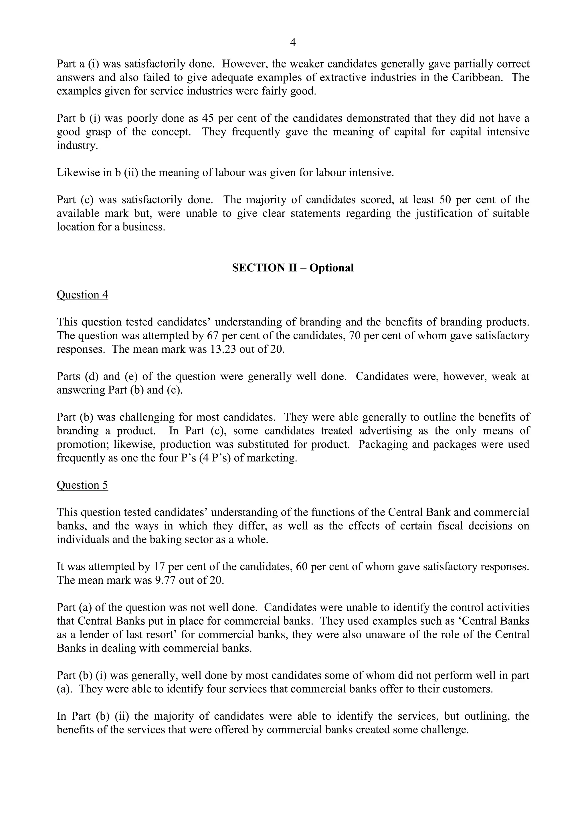 4
Part a (i) was satisfactorily done. However, the weaker candidates generally gave partially correct
answers and also failed to give adequate examples of extractive industries in the Caribbean. The
examples given for service industries were fairly good.
Part b (i) was poorly done as 45 per cent of the candidates demonstrated that they did not have a
good grasp of the concept. They frequently gave the meaning of capital for capital intensive
industry.
Likewise in b (ii) the meaning of labour was given for labour intensive.
Part (c) was satisfactorily done. The majority of candidates scored, at least 50 per cent of the
available mark but, were unable to give clear statements regarding the justification of suitable
location for a business.
SECTION II – Optional
Question 4
This question tested candidates’ understanding of branding and the benefits of branding products.
The question was attempted by 67 per cent of the candidates, 70 per cent of whom gave satisfactory
responses. The mean mark was 13.23 out of 20.
Parts (d) and (e) of the question were generally well done. Candidates were, however, weak at
answering Part (b) and (c).
Part (b) was challenging for most candidates. They were able generally to outline the benefits of
branding a product. In Part (c), some candidates treated advertising as the only means of
promotion; likewise, production was substituted for product. Packaging and packages were used
frequently as one the four P’s (4 P’s) of marketing.
Question 5
This question tested candidates’ understanding of the functions of the Central Bank and commercial
banks, and the ways in which they differ, as well as the effects of certain fiscal decisions on
individuals and the baking sector as a whole.
It was attempted by 17 per cent of the candidates, 60 per cent of whom gave satisfactory responses.
The mean mark was 9.77 out of 20.
Part (a) of the question was not well done. Candidates were unable to identify the control activities
that Central Banks put in place for commercial banks. They used examples such as ‘Central Banks
as a lender of last resort’ for commercial banks, they were also unaware of the role of the Central
Banks in dealing with commercial banks.
Part (b) (i) was generally, well done by most candidates some of whom did not perform well in part
(a). They were able to identify four services that commercial banks offer to their customers.
In Part (b) (ii) the majority of candidates were able to identify the services, but outlining, the
benefits of the services that were offered by commercial banks created some challenge.
 