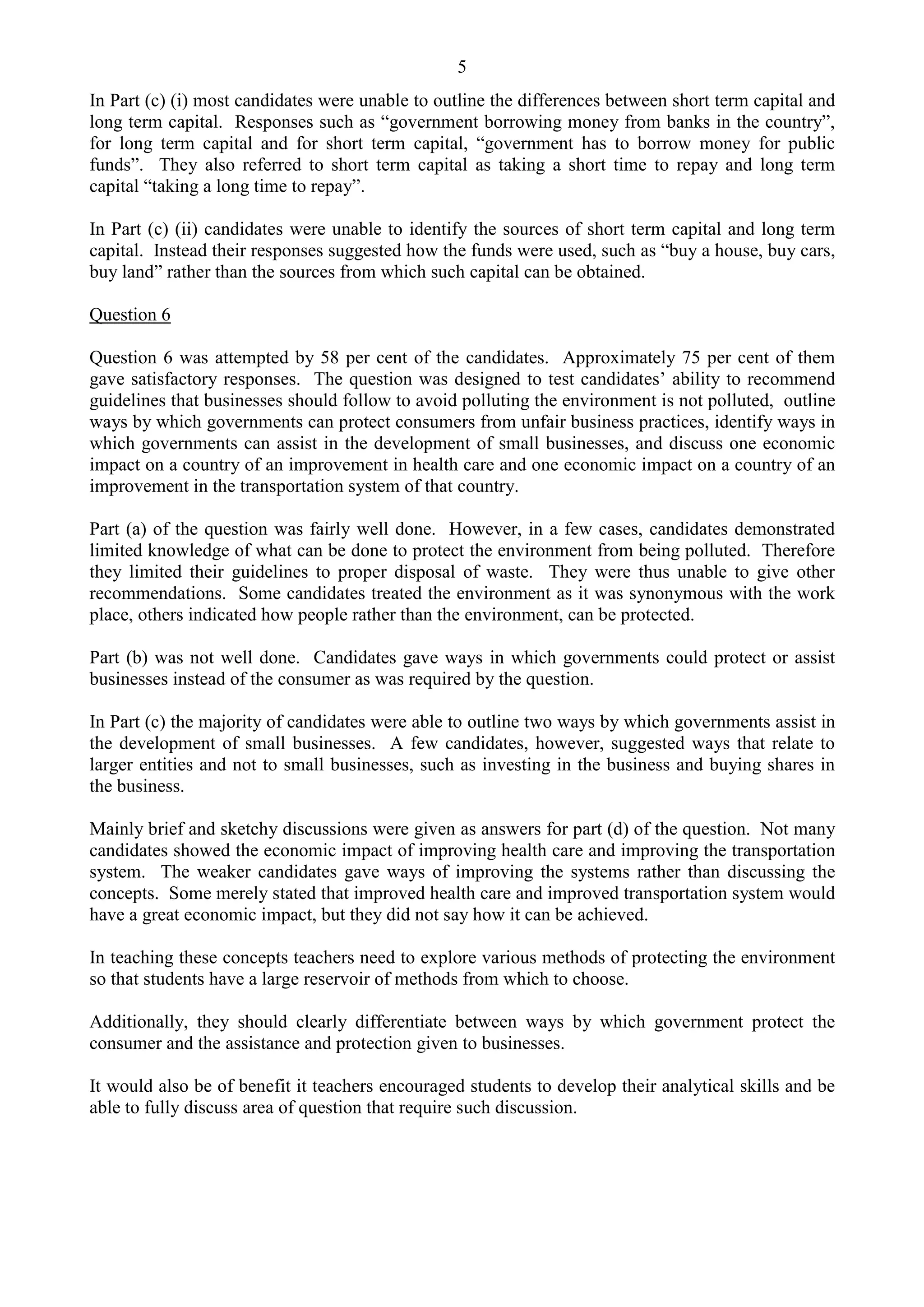 5
In Part (c) (i) most candidates were unable to outline the differences between short term capital and
long term capital. Responses such as “government borrowing money from banks in the country”,
for long term capital and for short term capital, “government has to borrow money for public
funds”. They also referred to short term capital as taking a short time to repay and long term
capital “taking a long time to repay”.
In Part (c) (ii) candidates were unable to identify the sources of short term capital and long term
capital. Instead their responses suggested how the funds were used, such as “buy a house, buy cars,
buy land” rather than the sources from which such capital can be obtained.
Question 6
Question 6 was attempted by 58 per cent of the candidates. Approximately 75 per cent of them
gave satisfactory responses. The question was designed to test candidates’ ability to recommend
guidelines that businesses should follow to avoid polluting the environment is not polluted, outline
ways by which governments can protect consumers from unfair business practices, identify ways in
which governments can assist in the development of small businesses, and discuss one economic
impact on a country of an improvement in health care and one economic impact on a country of an
improvement in the transportation system of that country.
Part (a) of the question was fairly well done. However, in a few cases, candidates demonstrated
limited knowledge of what can be done to protect the environment from being polluted. Therefore
they limited their guidelines to proper disposal of waste. They were thus unable to give other
recommendations. Some candidates treated the environment as it was synonymous with the work
place, others indicated how people rather than the environment, can be protected.
Part (b) was not well done. Candidates gave ways in which governments could protect or assist
businesses instead of the consumer as was required by the question.
In Part (c) the majority of candidates were able to outline two ways by which governments assist in
the development of small businesses. A few candidates, however, suggested ways that relate to
larger entities and not to small businesses, such as investing in the business and buying shares in
the business.
Mainly brief and sketchy discussions were given as answers for part (d) of the question. Not many
candidates showed the economic impact of improving health care and improving the transportation
system. The weaker candidates gave ways of improving the systems rather than discussing the
concepts. Some merely stated that improved health care and improved transportation system would
have a great economic impact, but they did not say how it can be achieved.
In teaching these concepts teachers need to explore various methods of protecting the environment
so that students have a large reservoir of methods from which to choose.
Additionally, they should clearly differentiate between ways by which government protect the
consumer and the assistance and protection given to businesses.
It would also be of benefit it teachers encouraged students to develop their analytical skills and be
able to fully discuss area of question that require such discussion.
 