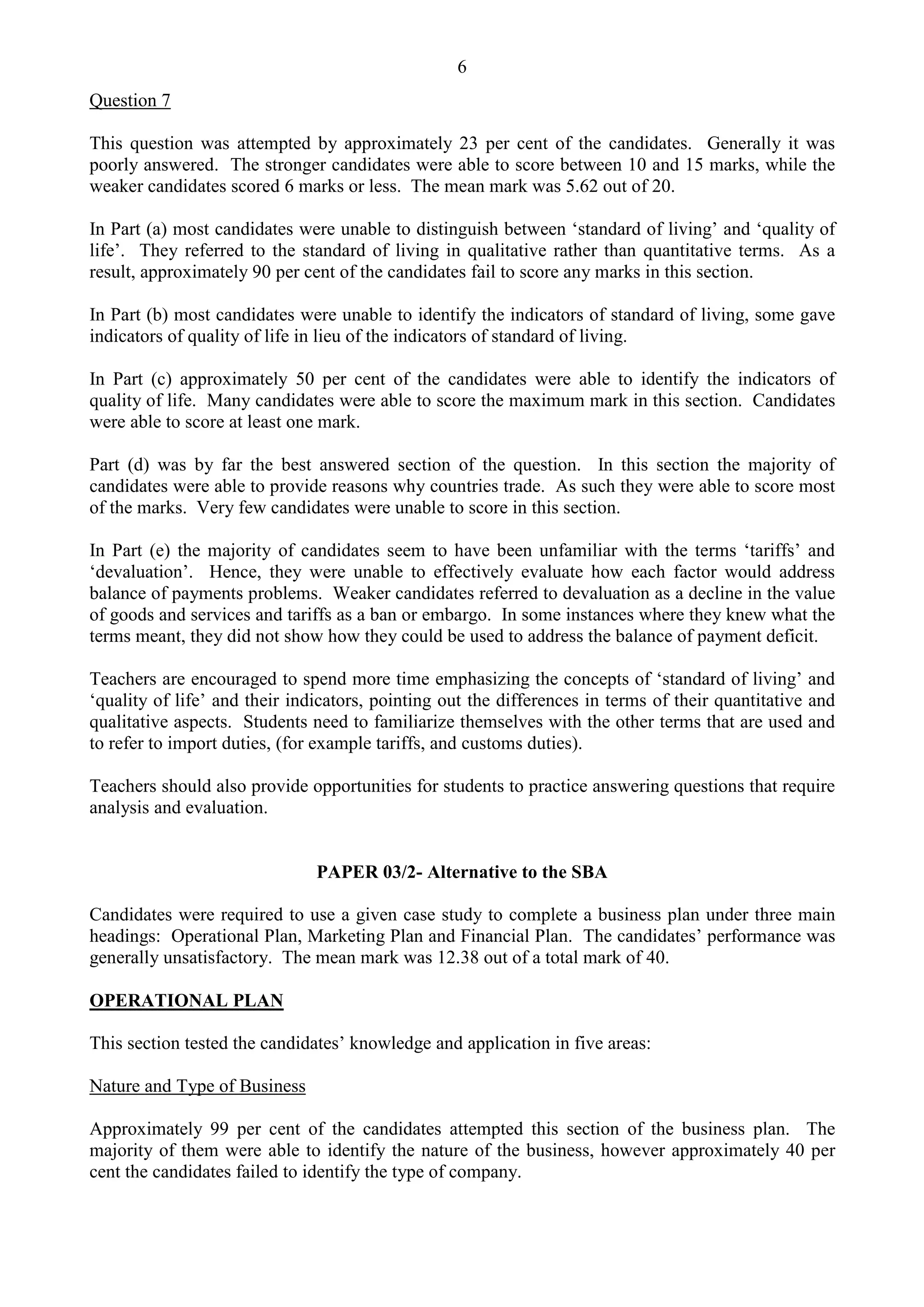 6
Question 7
This question was attempted by approximately 23 per cent of the candidates. Generally it was
poorly answered. The stronger candidates were able to score between 10 and 15 marks, while the
weaker candidates scored 6 marks or less. The mean mark was 5.62 out of 20.
In Part (a) most candidates were unable to distinguish between ‘standard of living’ and ‘quality of
life’. They referred to the standard of living in qualitative rather than quantitative terms. As a
result, approximately 90 per cent of the candidates fail to score any marks in this section.
In Part (b) most candidates were unable to identify the indicators of standard of living, some gave
indicators of quality of life in lieu of the indicators of standard of living.
In Part (c) approximately 50 per cent of the candidates were able to identify the indicators of
quality of life. Many candidates were able to score the maximum mark in this section. Candidates
were able to score at least one mark.
Part (d) was by far the best answered section of the question. In this section the majority of
candidates were able to provide reasons why countries trade. As such they were able to score most
of the marks. Very few candidates were unable to score in this section.
In Part (e) the majority of candidates seem to have been unfamiliar with the terms ‘tariffs’ and
‘devaluation’. Hence, they were unable to effectively evaluate how each factor would address
balance of payments problems. Weaker candidates referred to devaluation as a decline in the value
of goods and services and tariffs as a ban or embargo. In some instances where they knew what the
terms meant, they did not show how they could be used to address the balance of payment deficit.
Teachers are encouraged to spend more time emphasizing the concepts of ‘standard of living’ and
‘quality of life’ and their indicators, pointing out the differences in terms of their quantitative and
qualitative aspects. Students need to familiarize themselves with the other terms that are used and
to refer to import duties, (for example tariffs, and customs duties).
Teachers should also provide opportunities for students to practice answering questions that require
analysis and evaluation.
PAPER 03/2- Alternative to the SBA
Candidates were required to use a given case study to complete a business plan under three main
headings: Operational Plan, Marketing Plan and Financial Plan. The candidates’ performance was
generally unsatisfactory. The mean mark was 12.38 out of a total mark of 40.
OPERATIONAL PLAN
This section tested the candidates’ knowledge and application in five areas:
Nature and Type of Business
Approximately 99 per cent of the candidates attempted this section of the business plan. The
majority of them were able to identify the nature of the business, however approximately 40 per
cent the candidates failed to identify the type of company.
 