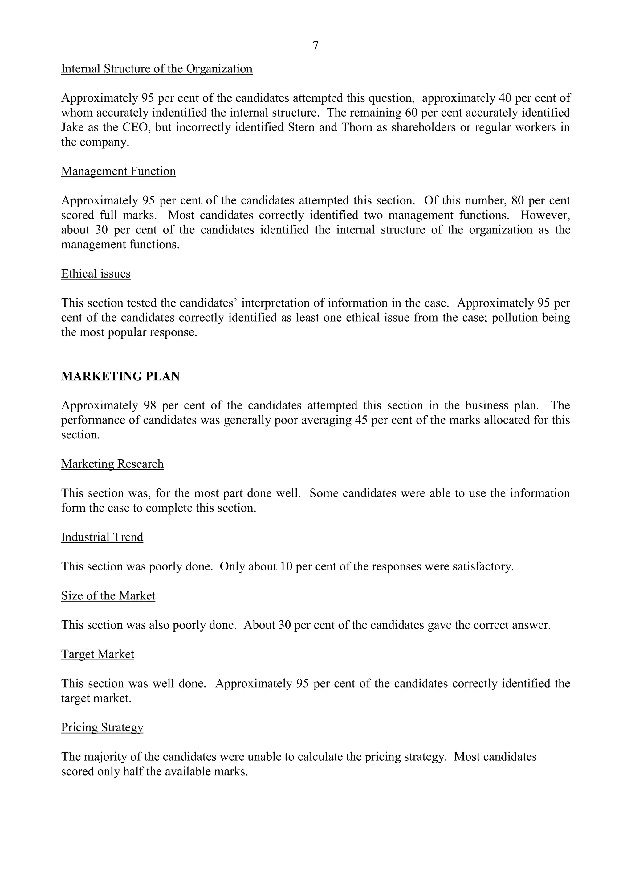 7
Internal Structure of the Organization
Approximately 95 per cent of the candidates attempted this question, approximately 40 per cent of
whom accurately indentified the internal structure. The remaining 60 per cent accurately identified
Jake as the CEO, but incorrectly identified Stern and Thorn as shareholders or regular workers in
the company.
Management Function
Approximately 95 per cent of the candidates attempted this section. Of this number, 80 per cent
scored full marks. Most candidates correctly identified two management functions. However,
about 30 per cent of the candidates identified the internal structure of the organization as the
management functions.
Ethical issues
This section tested the candidates’ interpretation of information in the case. Approximately 95 per
cent of the candidates correctly identified as least one ethical issue from the case; pollution being
the most popular response.
MARKETING PLAN
Approximately 98 per cent of the candidates attempted this section in the business plan. The
performance of candidates was generally poor averaging 45 per cent of the marks allocated for this
section.
Marketing Research
This section was, for the most part done well. Some candidates were able to use the information
form the case to complete this section.
Industrial Trend
This section was poorly done. Only about 10 per cent of the responses were satisfactory.
Size of the Market
This section was also poorly done. About 30 per cent of the candidates gave the correct answer.
Target Market
This section was well done. Approximately 95 per cent of the candidates correctly identified the
target market.
Pricing Strategy
The majority of the candidates were unable to calculate the pricing strategy. Most candidates
scored only half the available marks.
 