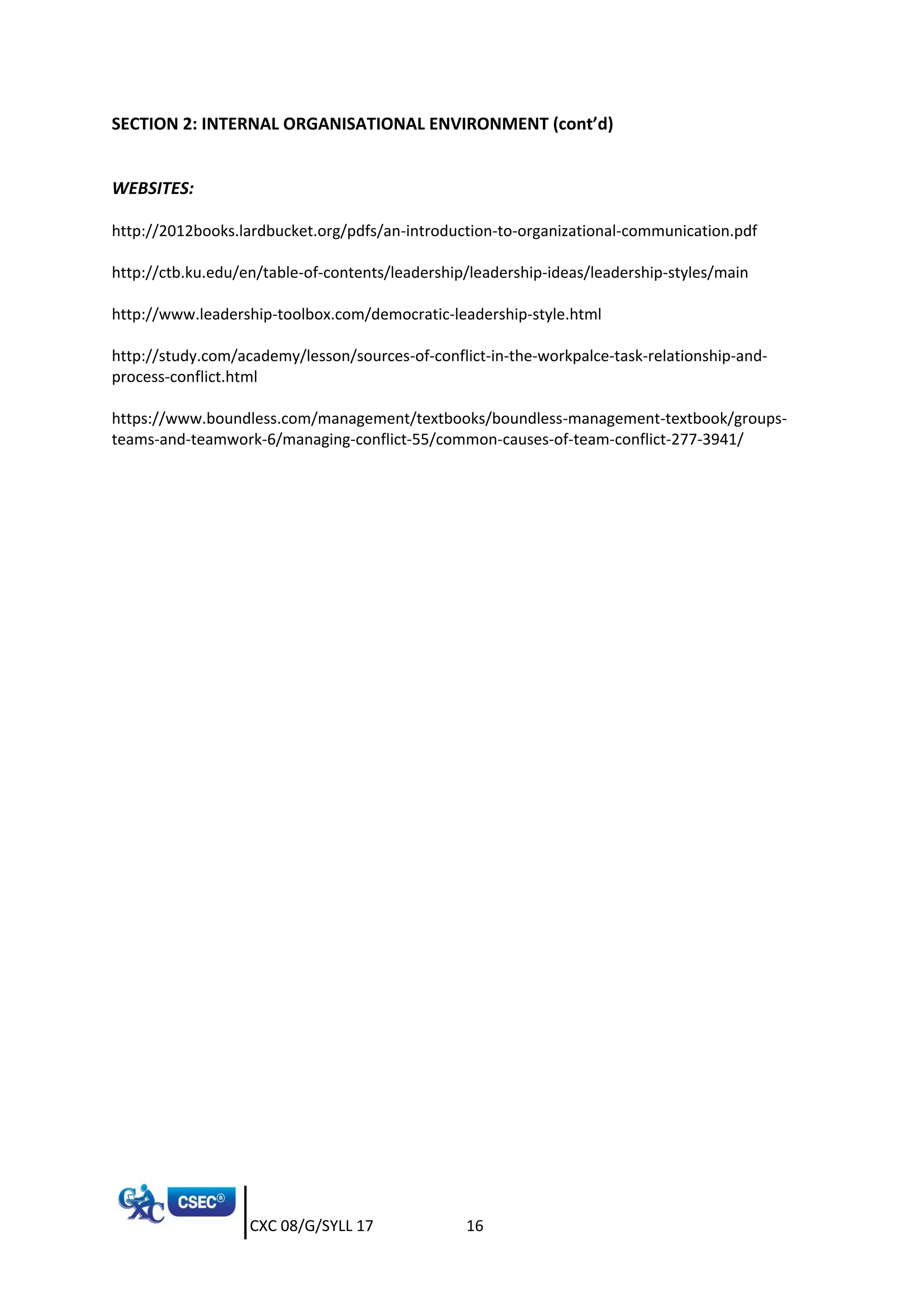 CXC 08/G/SYLL 17 16
SECTION 2: INTERNAL ORGANISATIONAL ENVIRONMENT (cont’d)
WEBSITES:
http://2012books.lardbucket.org/pdfs/an-introduction-to-organizational-communication.pdf
http://ctb.ku.edu/en/table-of-contents/leadership/leadership-ideas/leadership-styles/main
http://www.leadership-toolbox.com/democratic-leadership-style.html
http://study.com/academy/lesson/sources-of-conflict-in-the-workpalce-task-relationship-and-
process-conflict.html
https://www.boundless.com/management/textbooks/boundless-management-textbook/groups-
teams-and-teamwork-6/managing-conflict-55/common-causes-of-team-conflict-277-3941/
 