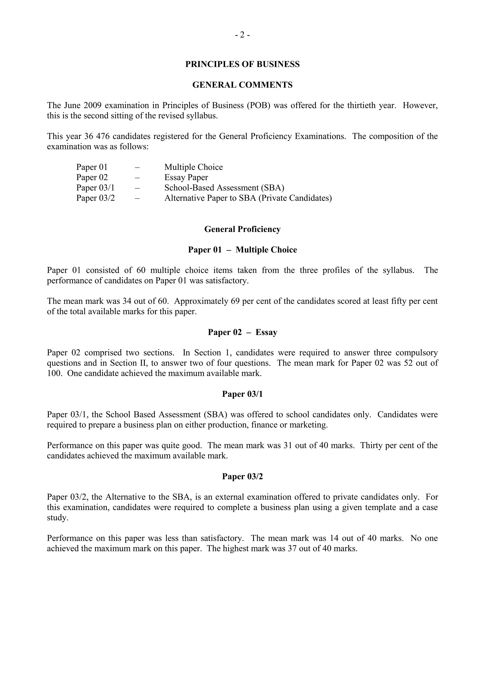 - 2 -
PRINCIPLES OF BUSINESS
GENERAL COMMENTS
The June 2009 examination in Principles of Business (POB) was offered for the thirtieth year. However,
this is the second sitting of the revised syllabus.
This year 36 476 candidates registered for the General Proficiency Examinations. The composition of the
examination was as follows:
Paper 01 – Multiple Choice
Paper 02 – Essay Paper
Paper 03/1 – School-Based Assessment (SBA)
Paper 03/2 – Alternative Paper to SBA (Private Candidates)
General Proficiency
Paper 01 – Multiple Choice
Paper 01 consisted of 60 multiple choice items taken from the three profiles of the syllabus. The
performance of candidates on Paper 01 was satisfactory.
The mean mark was 34 out of 60. Approximately 69 per cent of the candidates scored at least fifty per cent
of the total available marks for this paper.
Paper 02 – Essay
Paper 02 comprised two sections. In Section 1, candidates were required to answer three compulsory
questions and in Section II, to answer two of four questions. The mean mark for Paper 02 was 52 out of
100. One candidate achieved the maximum available mark.
Paper 03/1
Paper 03/1, the School Based Assessment (SBA) was offered to school candidates only. Candidates were
required to prepare a business plan on either production, finance or marketing.
Performance on this paper was quite good. The mean mark was 31 out of 40 marks. Thirty per cent of the
candidates achieved the maximum available mark.
Paper 03/2
Paper 03/2, the Alternative to the SBA, is an external examination offered to private candidates only. For
this examination, candidates were required to complete a business plan using a given template and a case
study.
Performance on this paper was less than satisfactory. The mean mark was 14 out of 40 marks. No one
achieved the maximum mark on this paper. The highest mark was 37 out of 40 marks.
 