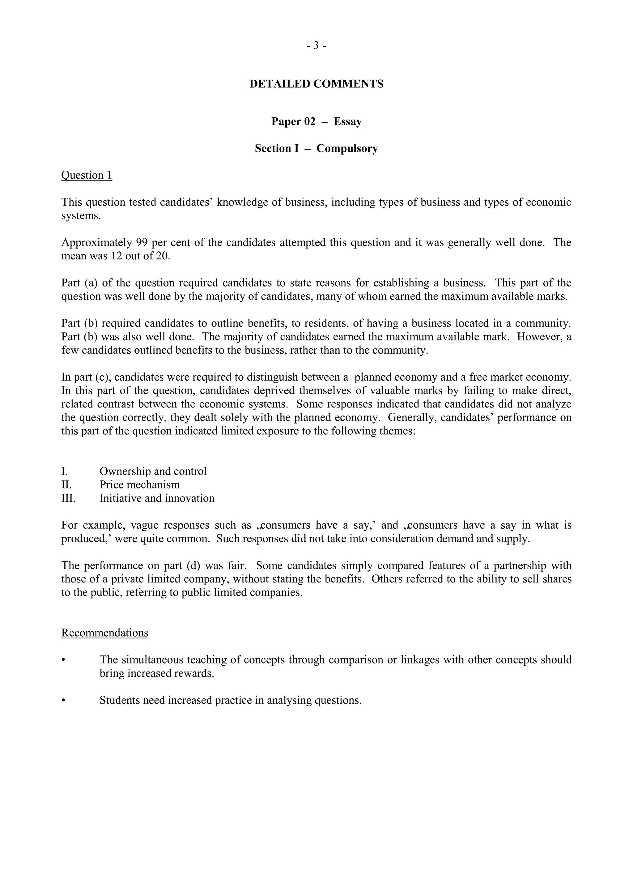 - 3 -
DETAILED COMMENTS
Paper 02 – Essay
Section I – Compulsory
Question 1
This question tested candidates‟ knowledge of business, including types of business and types of economic
systems.
Approximately 99 per cent of the candidates attempted this question and it was generally well done. The
mean was 12 out of 20.
Part (a) of the question required candidates to state reasons for establishing a business. This part of the
question was well done by the majority of candidates, many of whom earned the maximum available marks.
Part (b) required candidates to outline benefits, to residents, of having a business located in a community.
Part (b) was also well done. The majority of candidates earned the maximum available mark. However, a
few candidates outlined benefits to the business, rather than to the community.
In part (c), candidates were required to distinguish between a planned economy and a free market economy.
In this part of the question, candidates deprived themselves of valuable marks by failing to make direct,
related contrast between the economic systems. Some responses indicated that candidates did not analyze
the question correctly, they dealt solely with the planned economy. Generally, candidates‟ performance on
this part of the question indicated limited exposure to the following themes:
I. Ownership and control
II. Price mechanism
III. Initiative and innovation
For example, vague responses such as „consumers have a say,‟ and „consumers have a say in what is
produced,‟ were quite common. Such responses did not take into consideration demand and supply.
The performance on part (d) was fair. Some candidates simply compared features of a partnership with
those of a private limited company, without stating the benefits. Others referred to the ability to sell shares
to the public, referring to public limited companies.
Recommendations
• The simultaneous teaching of concepts through comparison or linkages with other concepts should
bring increased rewards.
• Students need increased practice in analysing questions.
 