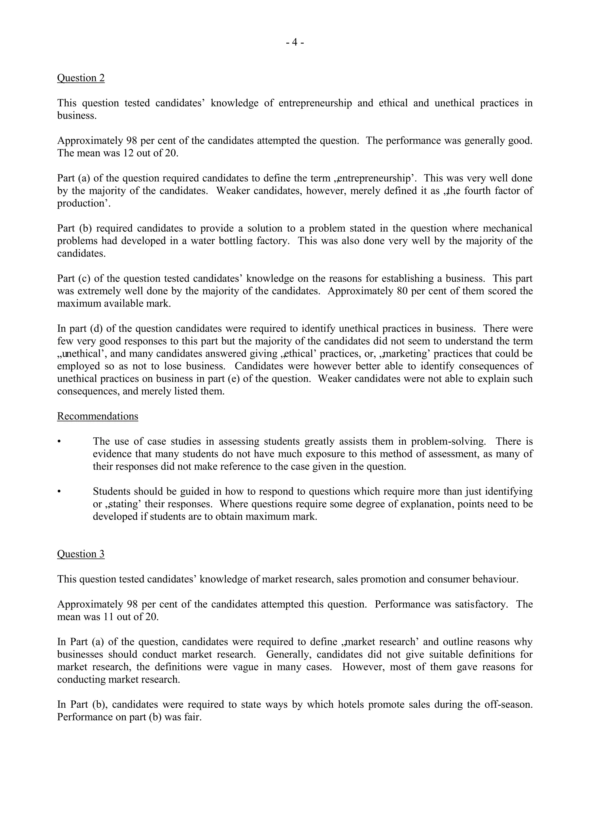 - 4 -
Question 2
This question tested candidates‟ knowledge of entrepreneurship and ethical and unethical practices in
business.
Approximately 98 per cent of the candidates attempted the question. The performance was generally good.
The mean was 12 out of 20.
Part (a) of the question required candidates to define the term „entrepreneurship‟. This was very well done
by the majority of the candidates. Weaker candidates, however, merely defined it as „the fourth factor of
production‟.
Part (b) required candidates to provide a solution to a problem stated in the question where mechanical
problems had developed in a water bottling factory. This was also done very well by the majority of the
candidates.
Part (c) of the question tested candidates‟ knowledge on the reasons for establishing a business. This part
was extremely well done by the majority of the candidates. Approximately 80 per cent of them scored the
maximum available mark.
In part (d) of the question candidates were required to identify unethical practices in business. There were
few very good responses to this part but the majority of the candidates did not seem to understand the term
„unethical‟, and many candidates answered giving „ethical‟ practices, or, „marketing‟ practices that could be
employed so as not to lose business. Candidates were however better able to identify consequences of
unethical practices on business in part (e) of the question. Weaker candidates were not able to explain such
consequences, and merely listed them.
Recommendations
• The use of case studies in assessing students greatly assists them in problem-solving. There is
evidence that many students do not have much exposure to this method of assessment, as many of
their responses did not make reference to the case given in the question.
• Students should be guided in how to respond to questions which require more than just identifying
or „stating‟ their responses. Where questions require some degree of explanation, points need to be
developed if students are to obtain maximum mark.
Question 3
This question tested candidates‟ knowledge of market research, sales promotion and consumer behaviour.
Approximately 98 per cent of the candidates attempted this question. Performance was satisfactory. The
mean was 11 out of 20.
In Part (a) of the question, candidates were required to define „market research‟ and outline reasons why
businesses should conduct market research. Generally, candidates did not give suitable definitions for
market research, the definitions were vague in many cases. However, most of them gave reasons for
conducting market research.
In Part (b), candidates were required to state ways by which hotels promote sales during the off-season.
Performance on part (b) was fair.
 