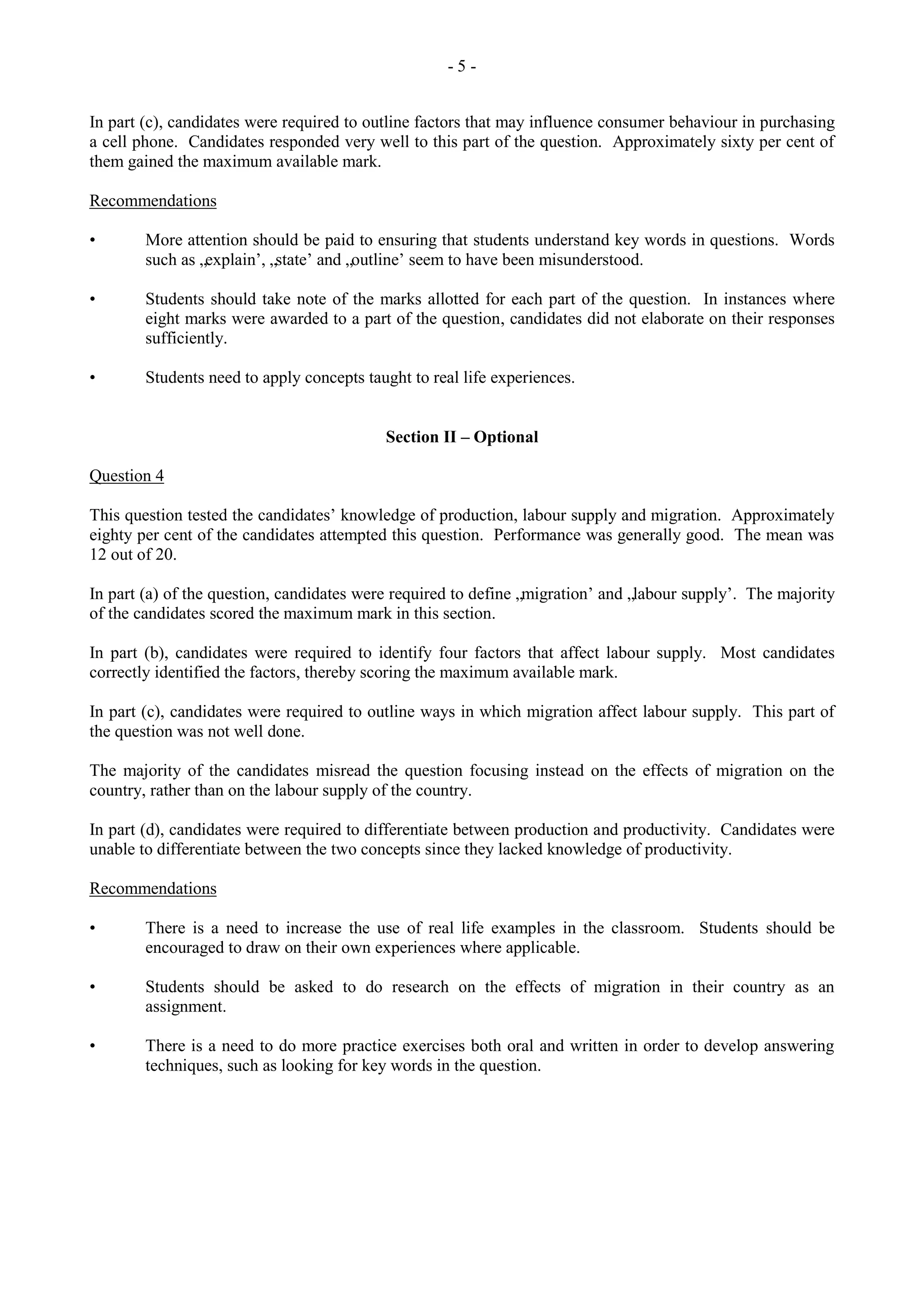 - 5 -
In part (c), candidates were required to outline factors that may influence consumer behaviour in purchasing
a cell phone. Candidates responded very well to this part of the question. Approximately sixty per cent of
them gained the maximum available mark.
Recommendations
• More attention should be paid to ensuring that students understand key words in questions. Words
such as „explain‟, „state‟ and „outline‟ seem to have been misunderstood.
• Students should take note of the marks allotted for each part of the question. In instances where
eight marks were awarded to a part of the question, candidates did not elaborate on their responses
sufficiently.
• Students need to apply concepts taught to real life experiences.
Section II – Optional
Question 4
This question tested the candidates‟ knowledge of production, labour supply and migration. Approximately
eighty per cent of the candidates attempted this question. Performance was generally good. The mean was
12 out of 20.
In part (a) of the question, candidates were required to define „migration‟ and „labour supply‟. The majority
of the candidates scored the maximum mark in this section.
In part (b), candidates were required to identify four factors that affect labour supply. Most candidates
correctly identified the factors, thereby scoring the maximum available mark.
In part (c), candidates were required to outline ways in which migration affect labour supply. This part of
the question was not well done.
The majority of the candidates misread the question focusing instead on the effects of migration on the
country, rather than on the labour supply of the country.
In part (d), candidates were required to differentiate between production and productivity. Candidates were
unable to differentiate between the two concepts since they lacked knowledge of productivity.
Recommendations
• There is a need to increase the use of real life examples in the classroom. Students should be
encouraged to draw on their own experiences where applicable.
• Students should be asked to do research on the effects of migration in their country as an
assignment.
• There is a need to do more practice exercises both oral and written in order to develop answering
techniques, such as looking for key words in the question.
 