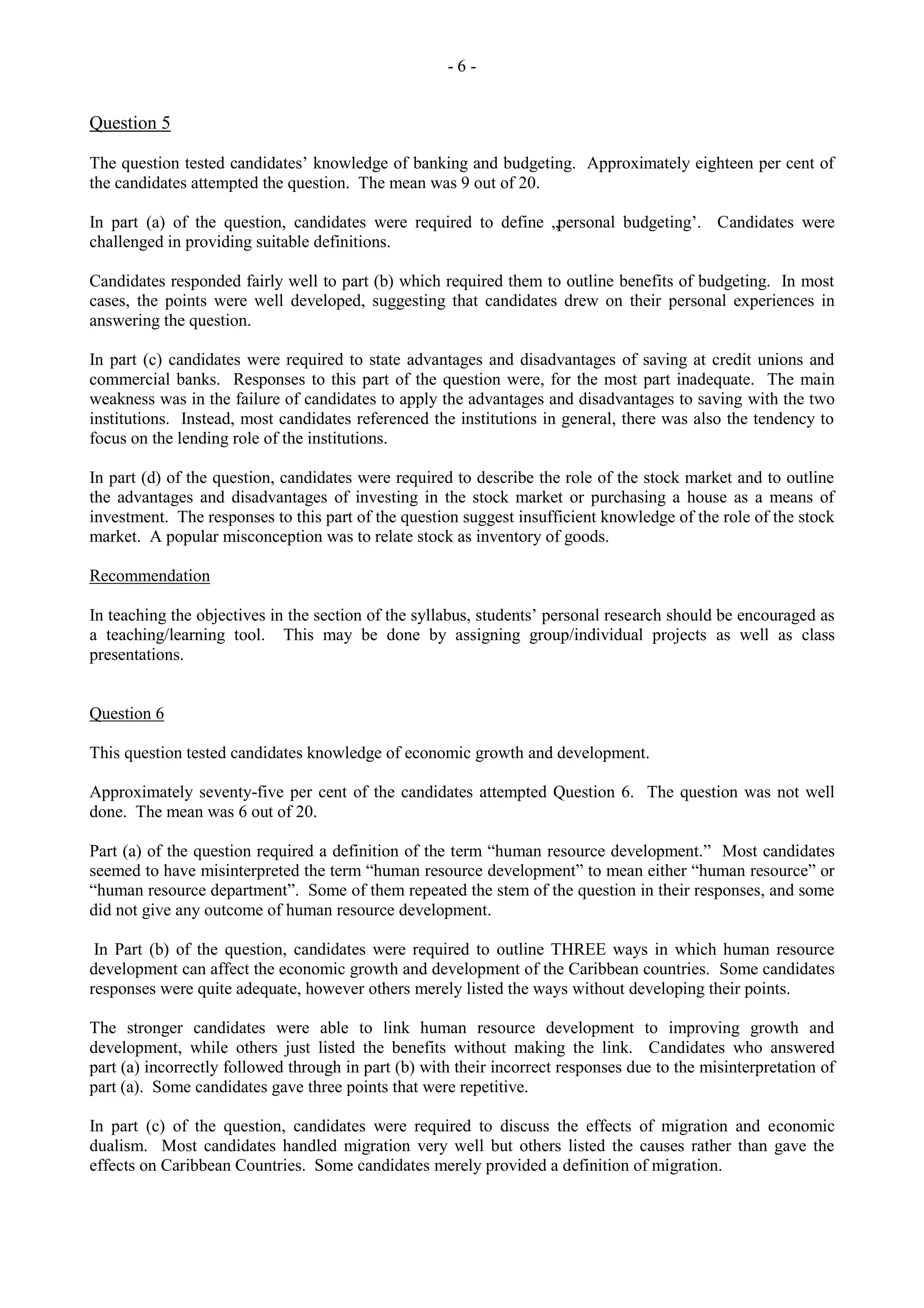 - 6 -
Question 5
The question tested candidates‟ knowledge of banking and budgeting. Approximately eighteen per cent of
the candidates attempted the question. The mean was 9 out of 20.
In part (a) of the question, candidates were required to define „personal budgeting‟. Candidates were
challenged in providing suitable definitions.
Candidates responded fairly well to part (b) which required them to outline benefits of budgeting. In most
cases, the points were well developed, suggesting that candidates drew on their personal experiences in
answering the question.
In part (c) candidates were required to state advantages and disadvantages of saving at credit unions and
commercial banks. Responses to this part of the question were, for the most part inadequate. The main
weakness was in the failure of candidates to apply the advantages and disadvantages to saving with the two
institutions. Instead, most candidates referenced the institutions in general, there was also the tendency to
focus on the lending role of the institutions.
In part (d) of the question, candidates were required to describe the role of the stock market and to outline
the advantages and disadvantages of investing in the stock market or purchasing a house as a means of
investment. The responses to this part of the question suggest insufficient knowledge of the role of the stock
market. A popular misconception was to relate stock as inventory of goods.
Recommendation
In teaching the objectives in the section of the syllabus, students‟ personal research should be encouraged as
a teaching/learning tool. This may be done by assigning group/individual projects as well as class
presentations.
Question 6
This question tested candidates knowledge of economic growth and development.
Approximately seventy-five per cent of the candidates attempted Question 6. The question was not well
done. The mean was 6 out of 20.
Part (a) of the question required a definition of the term “human resource development.” Most candidates
seemed to have misinterpreted the term “human resource development” to mean either “human resource” or
“human resource department”. Some of them repeated the stem of the question in their responses, and some
did not give any outcome of human resource development.
In Part (b) of the question, candidates were required to outline THREE ways in which human resource
development can affect the economic growth and development of the Caribbean countries. Some candidates
responses were quite adequate, however others merely listed the ways without developing their points.
The stronger candidates were able to link human resource development to improving growth and
development, while others just listed the benefits without making the link. Candidates who answered
part (a) incorrectly followed through in part (b) with their incorrect responses due to the misinterpretation of
part (a). Some candidates gave three points that were repetitive.
In part (c) of the question, candidates were required to discuss the effects of migration and economic
dualism. Most candidates handled migration very well but others listed the causes rather than gave the
effects on Caribbean Countries. Some candidates merely provided a definition of migration.
 