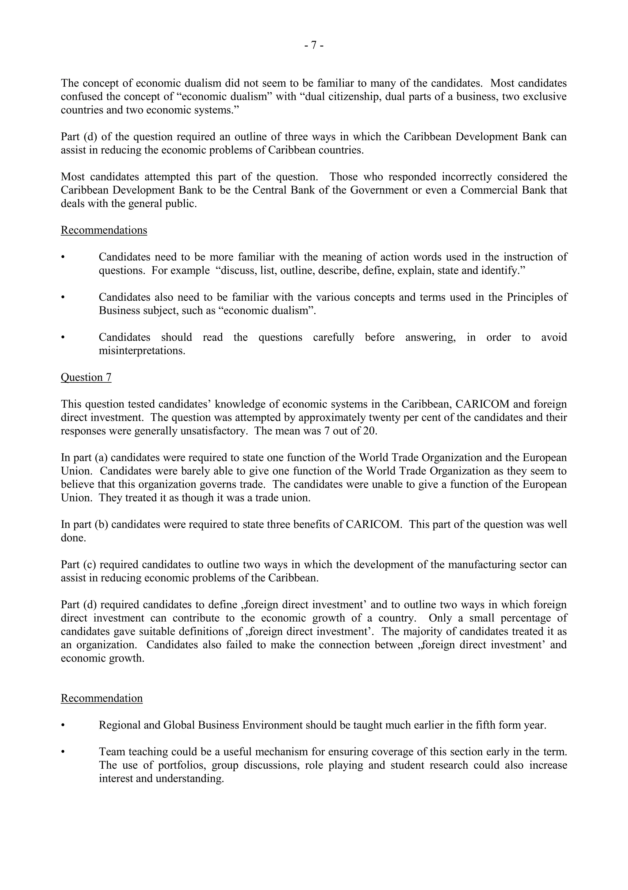 - 7 -
The concept of economic dualism did not seem to be familiar to many of the candidates. Most candidates
confused the concept of “economic dualism” with “dual citizenship, dual parts of a business, two exclusive
countries and two economic systems.”
Part (d) of the question required an outline of three ways in which the Caribbean Development Bank can
assist in reducing the economic problems of Caribbean countries.
Most candidates attempted this part of the question. Those who responded incorrectly considered the
Caribbean Development Bank to be the Central Bank of the Government or even a Commercial Bank that
deals with the general public.
Recommendations
• Candidates need to be more familiar with the meaning of action words used in the instruction of
questions. For example “discuss, list, outline, describe, define, explain, state and identify.”
• Candidates also need to be familiar with the various concepts and terms used in the Principles of
Business subject, such as “economic dualism”.
• Candidates should read the questions carefully before answering, in order to avoid
misinterpretations.
Question 7
This question tested candidates‟ knowledge of economic systems in the Caribbean, CARICOM and foreign
direct investment. The question was attempted by approximately twenty per cent of the candidates and their
responses were generally unsatisfactory. The mean was 7 out of 20.
In part (a) candidates were required to state one function of the World Trade Organization and the European
Union. Candidates were barely able to give one function of the World Trade Organization as they seem to
believe that this organization governs trade. The candidates were unable to give a function of the European
Union. They treated it as though it was a trade union.
In part (b) candidates were required to state three benefits of CARICOM. This part of the question was well
done.
Part (c) required candidates to outline two ways in which the development of the manufacturing sector can
assist in reducing economic problems of the Caribbean.
Part (d) required candidates to define „foreign direct investment‟ and to outline two ways in which foreign
direct investment can contribute to the economic growth of a country. Only a small percentage of
candidates gave suitable definitions of „foreign direct investment‟. The majority of candidates treated it as
an organization. Candidates also failed to make the connection between „foreign direct investment‟ and
economic growth.
Recommendation
• Regional and Global Business Environment should be taught much earlier in the fifth form year.
• Team teaching could be a useful mechanism for ensuring coverage of this section early in the term.
The use of portfolios, group discussions, role playing and student research could also increase
interest and understanding.
 