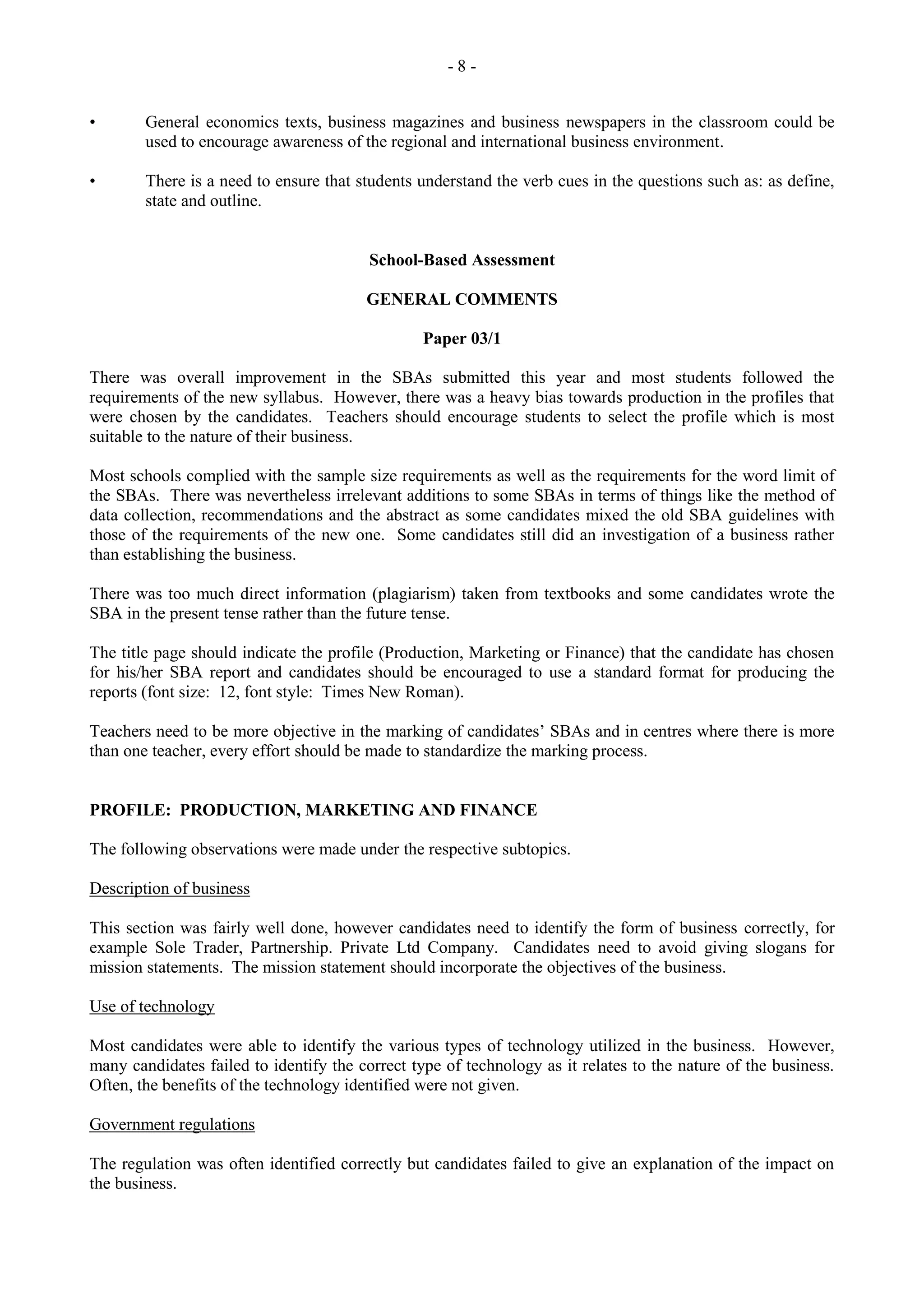 - 8 -
• General economics texts, business magazines and business newspapers in the classroom could be
used to encourage awareness of the regional and international business environment.
• There is a need to ensure that students understand the verb cues in the questions such as: as define,
state and outline.
School-Based Assessment
GENERAL COMMENTS
Paper 03/1
There was overall improvement in the SBAs submitted this year and most students followed the
requirements of the new syllabus. However, there was a heavy bias towards production in the profiles that
were chosen by the candidates. Teachers should encourage students to select the profile which is most
suitable to the nature of their business.
Most schools complied with the sample size requirements as well as the requirements for the word limit of
the SBAs. There was nevertheless irrelevant additions to some SBAs in terms of things like the method of
data collection, recommendations and the abstract as some candidates mixed the old SBA guidelines with
those of the requirements of the new one. Some candidates still did an investigation of a business rather
than establishing the business.
There was too much direct information (plagiarism) taken from textbooks and some candidates wrote the
SBA in the present tense rather than the future tense.
The title page should indicate the profile (Production, Marketing or Finance) that the candidate has chosen
for his/her SBA report and candidates should be encouraged to use a standard format for producing the
reports (font size: 12, font style: Times New Roman).
Teachers need to be more objective in the marking of candidates‟ SBAs and in centres where there is more
than one teacher, every effort should be made to standardize the marking process.
PROFILE: PRODUCTION, MARKETING AND FINANCE
The following observations were made under the respective subtopics.
Description of business
This section was fairly well done, however candidates need to identify the form of business correctly, for
example Sole Trader, Partnership. Private Ltd Company. Candidates need to avoid giving slogans for
mission statements. The mission statement should incorporate the objectives of the business.
Use of technology
Most candidates were able to identify the various types of technology utilized in the business. However,
many candidates failed to identify the correct type of technology as it relates to the nature of the business.
Often, the benefits of the technology identified were not given.
Government regulations
The regulation was often identified correctly but candidates failed to give an explanation of the impact on
the business.
 