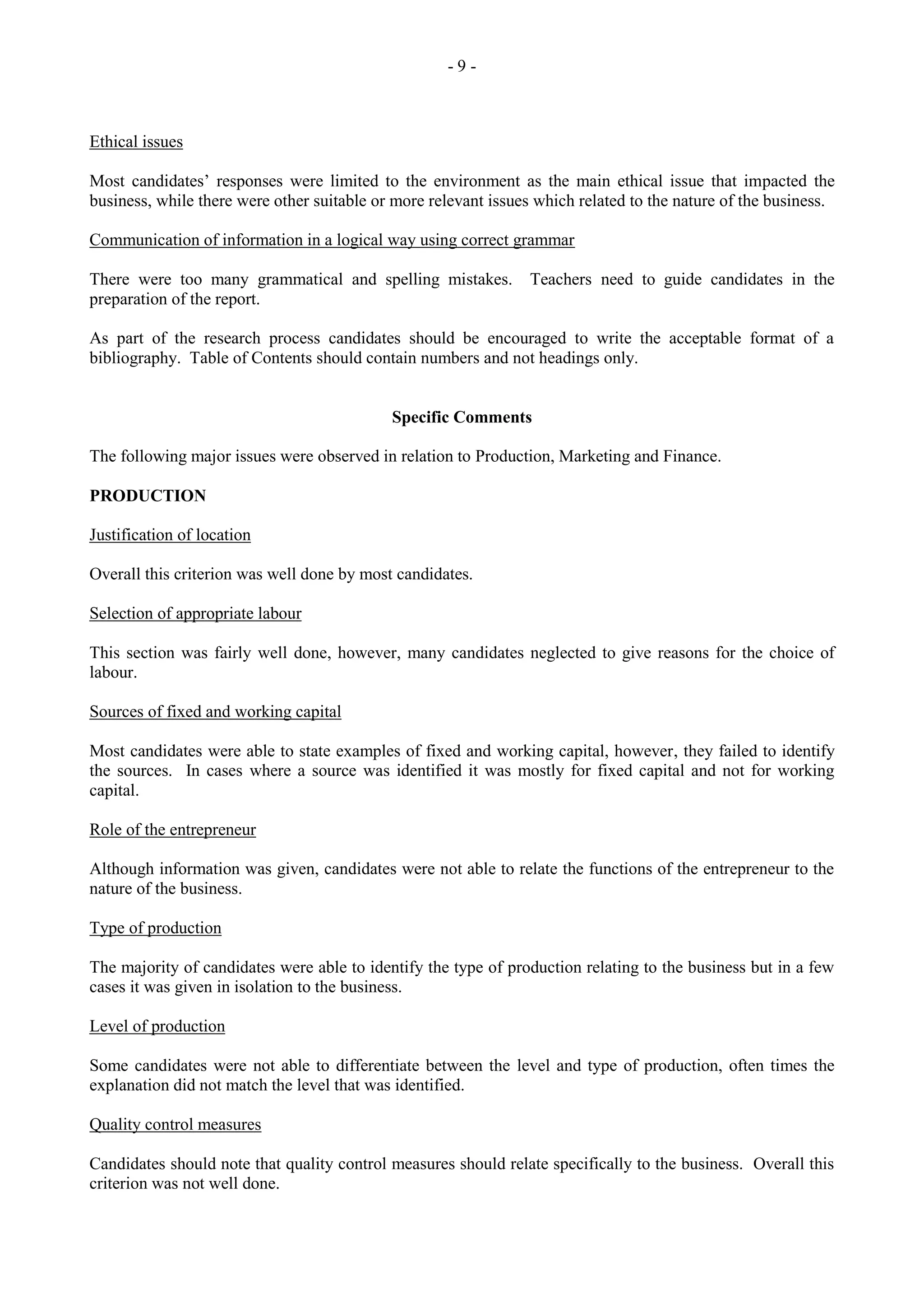 - 9 -
Ethical issues
Most candidates‟ responses were limited to the environment as the main ethical issue that impacted the
business, while there were other suitable or more relevant issues which related to the nature of the business.
Communication of information in a logical way using correct grammar
There were too many grammatical and spelling mistakes. Teachers need to guide candidates in the
preparation of the report.
As part of the research process candidates should be encouraged to write the acceptable format of a
bibliography. Table of Contents should contain numbers and not headings only.
Specific Comments
The following major issues were observed in relation to Production, Marketing and Finance.
PRODUCTION
Justification of location
Overall this criterion was well done by most candidates.
Selection of appropriate labour
This section was fairly well done, however, many candidates neglected to give reasons for the choice of
labour.
Sources of fixed and working capital
Most candidates were able to state examples of fixed and working capital, however, they failed to identify
the sources. In cases where a source was identified it was mostly for fixed capital and not for working
capital.
Role of the entrepreneur
Although information was given, candidates were not able to relate the functions of the entrepreneur to the
nature of the business.
Type of production
The majority of candidates were able to identify the type of production relating to the business but in a few
cases it was given in isolation to the business.
Level of production
Some candidates were not able to differentiate between the level and type of production, often times the
explanation did not match the level that was identified.
Quality control measures
Candidates should note that quality control measures should relate specifically to the business. Overall this
criterion was not well done.
 