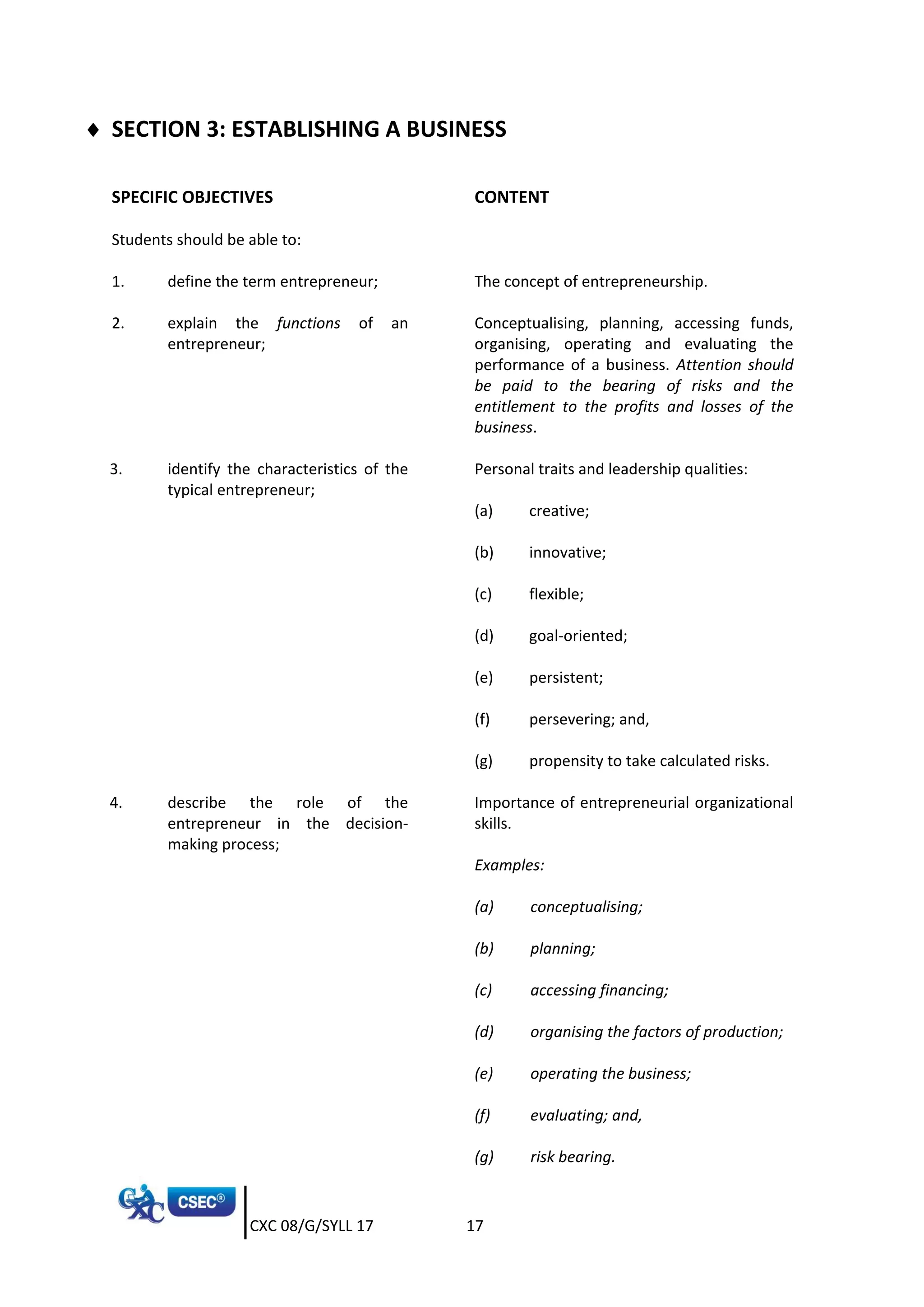 CXC 08/G/SYLL 17 17
 SECTION 3: ESTABLISHING A BUSINESS
SPECIFIC OBJECTIVES CONTENT
Students should be able to:
1. define the term entrepreneur; The concept of entrepreneurship.
2. explain the functions of an
entrepreneur;
Conceptualising, planning, accessing funds,
organising, operating and evaluating the
performance of a business. Attention should
be paid to the bearing of risks and the
entitlement to the profits and losses of the
business.
3. identify the characteristics of the
typical entrepreneur;
Personal traits and leadership qualities:
(a) creative;
(b) innovative;
(c) flexible;
(d) goal-oriented;
(e) persistent;
(f) persevering; and,
(g) propensity to take calculated risks.
4. describe the role of the
entrepreneur in the decision-
making process;
Importance of entrepreneurial organizational
skills.
Examples:
(a) conceptualising;
(b) planning;
(c) accessing financing;
(d) organising the factors of production;
(e) operating the business;
(f) evaluating; and,
(g) risk bearing.
 