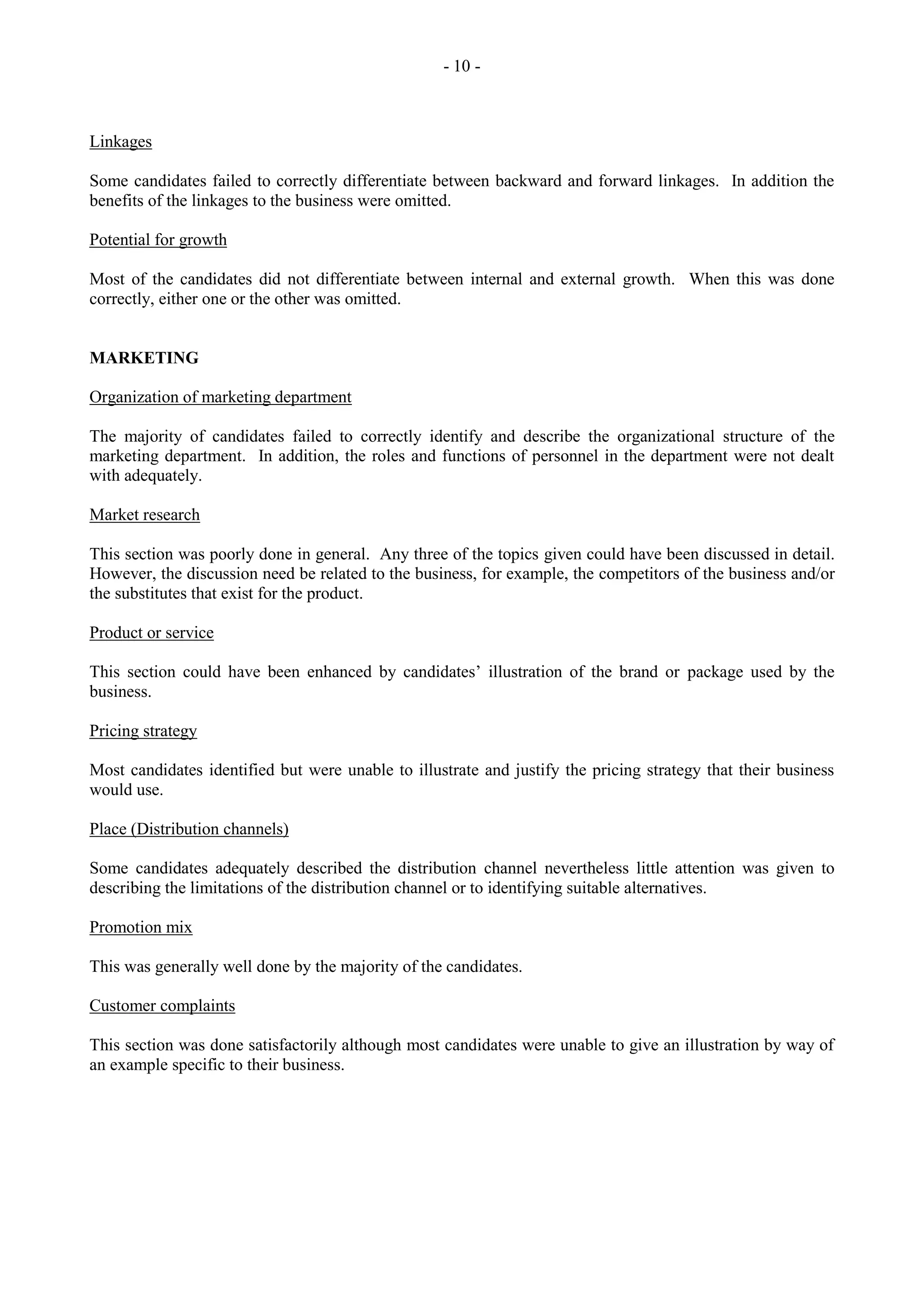 - 10 -
Linkages
Some candidates failed to correctly differentiate between backward and forward linkages. In addition the
benefits of the linkages to the business were omitted.
Potential for growth
Most of the candidates did not differentiate between internal and external growth. When this was done
correctly, either one or the other was omitted.
MARKETING
Organization of marketing department
The majority of candidates failed to correctly identify and describe the organizational structure of the
marketing department. In addition, the roles and functions of personnel in the department were not dealt
with adequately.
Market research
This section was poorly done in general. Any three of the topics given could have been discussed in detail.
However, the discussion need be related to the business, for example, the competitors of the business and/or
the substitutes that exist for the product.
Product or service
This section could have been enhanced by candidates‟ illustration of the brand or package used by the
business.
Pricing strategy
Most candidates identified but were unable to illustrate and justify the pricing strategy that their business
would use.
Place (Distribution channels)
Some candidates adequately described the distribution channel nevertheless little attention was given to
describing the limitations of the distribution channel or to identifying suitable alternatives.
Promotion mix
This was generally well done by the majority of the candidates.
Customer complaints
This section was done satisfactorily although most candidates were unable to give an illustration by way of
an example specific to their business.
 