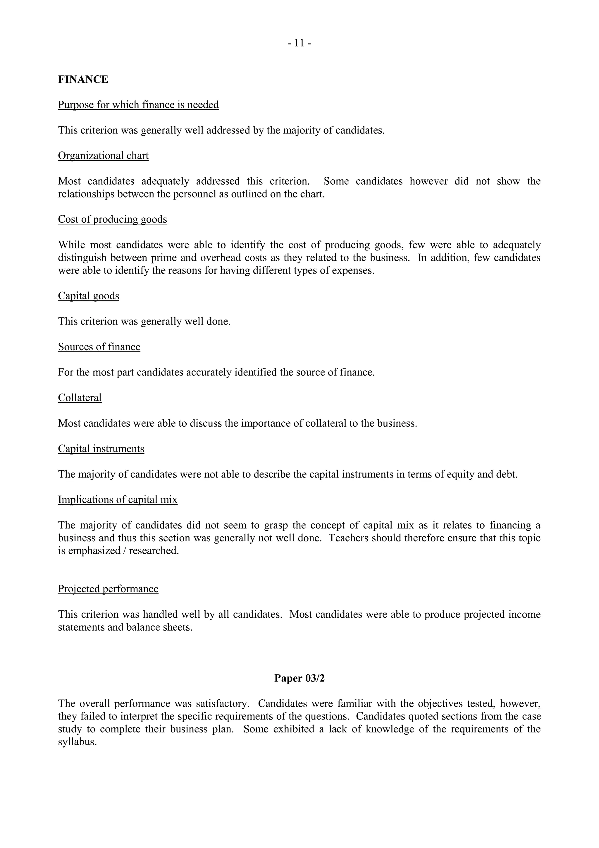 - 11 -
FINANCE
Purpose for which finance is needed
This criterion was generally well addressed by the majority of candidates.
Organizational chart
Most candidates adequately addressed this criterion. Some candidates however did not show the
relationships between the personnel as outlined on the chart.
Cost of producing goods
While most candidates were able to identify the cost of producing goods, few were able to adequately
distinguish between prime and overhead costs as they related to the business. In addition, few candidates
were able to identify the reasons for having different types of expenses.
Capital goods
This criterion was generally well done.
Sources of finance
For the most part candidates accurately identified the source of finance.
Collateral
Most candidates were able to discuss the importance of collateral to the business.
Capital instruments
The majority of candidates were not able to describe the capital instruments in terms of equity and debt.
Implications of capital mix
The majority of candidates did not seem to grasp the concept of capital mix as it relates to financing a
business and thus this section was generally not well done. Teachers should therefore ensure that this topic
is emphasized / researched.
Projected performance
This criterion was handled well by all candidates. Most candidates were able to produce projected income
statements and balance sheets.
Paper 03/2
The overall performance was satisfactory. Candidates were familiar with the objectives tested, however,
they failed to interpret the specific requirements of the questions. Candidates quoted sections from the case
study to complete their business plan. Some exhibited a lack of knowledge of the requirements of the
syllabus.
 
