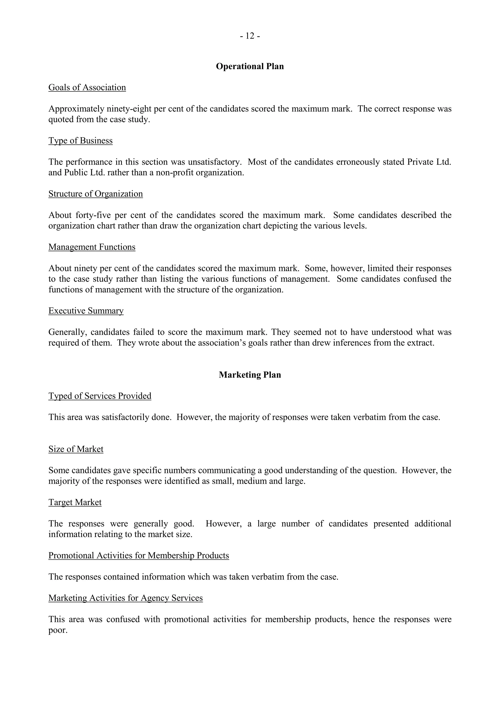 - 12 -
Operational Plan
Goals of Association
Approximately ninety-eight per cent of the candidates scored the maximum mark. The correct response was
quoted from the case study.
Type of Business
The performance in this section was unsatisfactory. Most of the candidates erroneously stated Private Ltd.
and Public Ltd. rather than a non-profit organization.
Structure of Organization
About forty-five per cent of the candidates scored the maximum mark. Some candidates described the
organization chart rather than draw the organization chart depicting the various levels.
Management Functions
About ninety per cent of the candidates scored the maximum mark. Some, however, limited their responses
to the case study rather than listing the various functions of management. Some candidates confused the
functions of management with the structure of the organization.
Executive Summary
Generally, candidates failed to score the maximum mark. They seemed not to have understood what was
required of them. They wrote about the association‟s goals rather than drew inferences from the extract.
Marketing Plan
Typed of Services Provided
This area was satisfactorily done. However, the majority of responses were taken verbatim from the case.
Size of Market
Some candidates gave specific numbers communicating a good understanding of the question. However, the
majority of the responses were identified as small, medium and large.
Target Market
The responses were generally good. However, a large number of candidates presented additional
information relating to the market size.
Promotional Activities for Membership Products
The responses contained information which was taken verbatim from the case.
Marketing Activities for Agency Services
This area was confused with promotional activities for membership products, hence the responses were
poor.
 