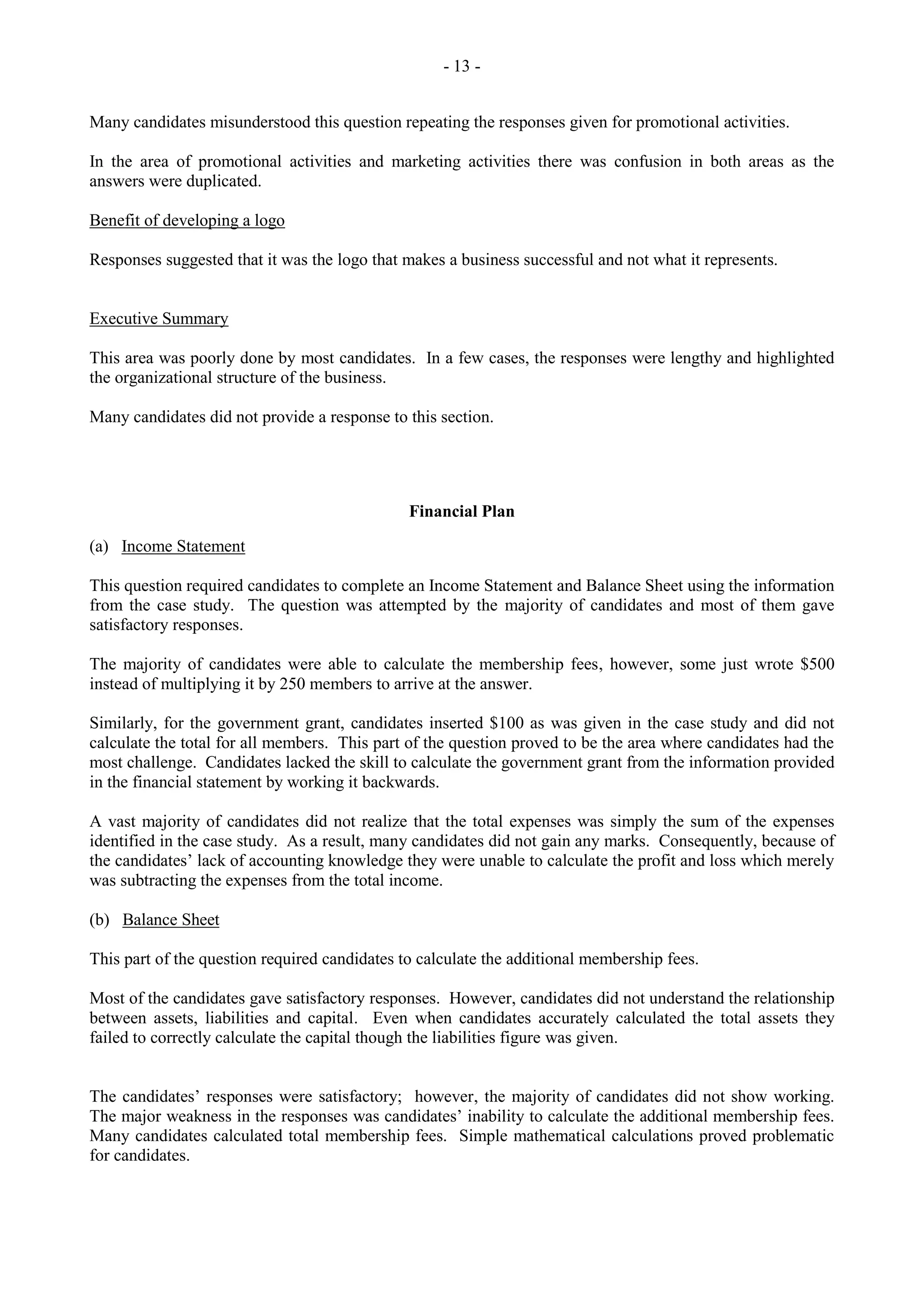 - 13 -
Many candidates misunderstood this question repeating the responses given for promotional activities.
In the area of promotional activities and marketing activities there was confusion in both areas as the
answers were duplicated.
Benefit of developing a logo
Responses suggested that it was the logo that makes a business successful and not what it represents.
Executive Summary
This area was poorly done by most candidates. In a few cases, the responses were lengthy and highlighted
the organizational structure of the business.
Many candidates did not provide a response to this section.
Financial Plan
(a) Income Statement
This question required candidates to complete an Income Statement and Balance Sheet using the information
from the case study. The question was attempted by the majority of candidates and most of them gave
satisfactory responses.
The majority of candidates were able to calculate the membership fees, however, some just wrote $500
instead of multiplying it by 250 members to arrive at the answer.
Similarly, for the government grant, candidates inserted $100 as was given in the case study and did not
calculate the total for all members. This part of the question proved to be the area where candidates had the
most challenge. Candidates lacked the skill to calculate the government grant from the information provided
in the financial statement by working it backwards.
A vast majority of candidates did not realize that the total expenses was simply the sum of the expenses
identified in the case study. As a result, many candidates did not gain any marks. Consequently, because of
the candidates‟ lack of accounting knowledge they were unable to calculate the profit and loss which merely
was subtracting the expenses from the total income.
(b) Balance Sheet
This part of the question required candidates to calculate the additional membership fees.
Most of the candidates gave satisfactory responses. However, candidates did not understand the relationship
between assets, liabilities and capital. Even when candidates accurately calculated the total assets they
failed to correctly calculate the capital though the liabilities figure was given.
The candidates‟ responses were satisfactory; however, the majority of candidates did not show working.
The major weakness in the responses was candidates‟ inability to calculate the additional membership fees.
Many candidates calculated total membership fees. Simple mathematical calculations proved problematic
for candidates.
 