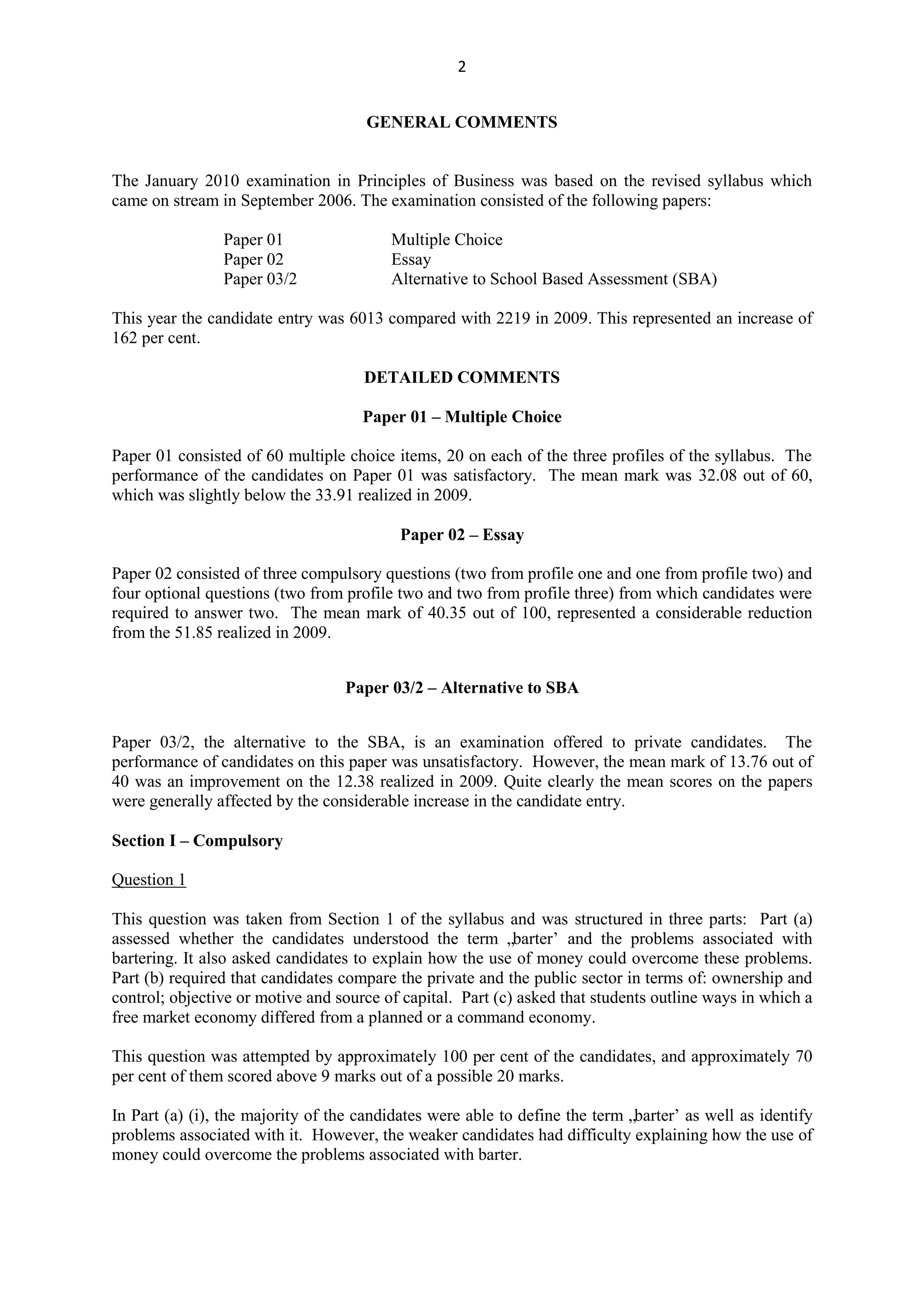 2
GENERAL COMMENTS
The January 2010 examination in Principles of Business was based on the revised syllabus which
came on stream in September 2006. The examination consisted of the following papers:
Paper 01 Multiple Choice
Paper 02 Essay
Paper 03/2 Alternative to School Based Assessment (SBA)
This year the candidate entry was 6013 compared with 2219 in 2009. This represented an increase of
162 per cent.
DETAILED COMMENTS
Paper 01 – Multiple Choice
Paper 01 consisted of 60 multiple choice items, 20 on each of the three profiles of the syllabus. The
performance of the candidates on Paper 01 was satisfactory. The mean mark was 32.08 out of 60,
which was slightly below the 33.91 realized in 2009.
Paper 02 – Essay
Paper 02 consisted of three compulsory questions (two from profile one and one from profile two) and
four optional questions (two from profile two and two from profile three) from which candidates were
required to answer two. The mean mark of 40.35 out of 100, represented a considerable reduction
from the 51.85 realized in 2009.
Paper 03/2 – Alternative to SBA
Paper 03/2, the alternative to the SBA, is an examination offered to private candidates. The
performance of candidates on this paper was unsatisfactory. However, the mean mark of 13.76 out of
40 was an improvement on the 12.38 realized in 2009. Quite clearly the mean scores on the papers
were generally affected by the considerable increase in the candidate entry.
Section I – Compulsory
Question 1
This question was taken from Section 1 of the syllabus and was structured in three parts: Part (a)
assessed whether the candidates understood the term „barter‟ and the problems associated with
bartering. It also asked candidates to explain how the use of money could overcome these problems.
Part (b) required that candidates compare the private and the public sector in terms of: ownership and
control; objective or motive and source of capital. Part (c) asked that students outline ways in which a
free market economy differed from a planned or a command economy.
This question was attempted by approximately 100 per cent of the candidates, and approximately 70
per cent of them scored above 9 marks out of a possible 20 marks.
In Part (a) (i), the majority of the candidates were able to define the term „barter‟ as well as identify
problems associated with it. However, the weaker candidates had difficulty explaining how the use of
money could overcome the problems associated with barter.
 