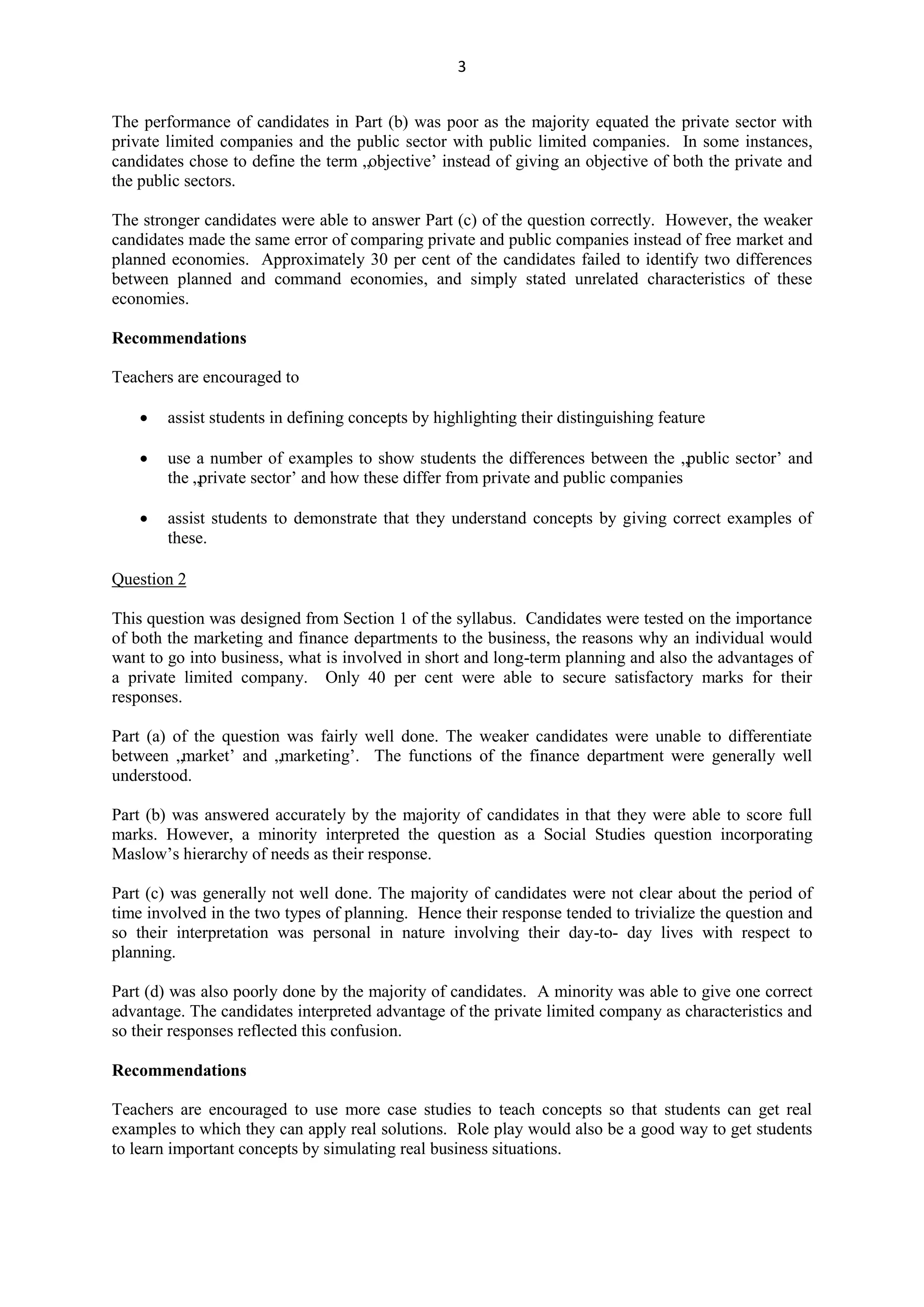 3
The performance of candidates in Part (b) was poor as the majority equated the private sector with
private limited companies and the public sector with public limited companies. In some instances,
candidates chose to define the term „objective‟ instead of giving an objective of both the private and
the public sectors.
The stronger candidates were able to answer Part (c) of the question correctly. However, the weaker
candidates made the same error of comparing private and public companies instead of free market and
planned economies. Approximately 30 per cent of the candidates failed to identify two differences
between planned and command economies, and simply stated unrelated characteristics of these
economies.
Recommendations
Teachers are encouraged to
assist students in defining concepts by highlighting their distinguishing feature
use a number of examples to show students the differences between the „public sector‟ and
the „private sector‟ and how these differ from private and public companies
assist students to demonstrate that they understand concepts by giving correct examples of
these.
Question 2
This question was designed from Section 1 of the syllabus. Candidates were tested on the importance
of both the marketing and finance departments to the business, the reasons why an individual would
want to go into business, what is involved in short and long-term planning and also the advantages of
a private limited company. Only 40 per cent were able to secure satisfactory marks for their
responses.
Part (a) of the question was fairly well done. The weaker candidates were unable to differentiate
between „market‟ and „marketing‟. The functions of the finance department were generally well
understood.
Part (b) was answered accurately by the majority of candidates in that they were able to score full
marks. However, a minority interpreted the question as a Social Studies question incorporating
Maslow‟s hierarchy of needs as their response.
Part (c) was generally not well done. The majority of candidates were not clear about the period of
time involved in the two types of planning. Hence their response tended to trivialize the question and
so their interpretation was personal in nature involving their day-to- day lives with respect to
planning.
Part (d) was also poorly done by the majority of candidates. A minority was able to give one correct
advantage. The candidates interpreted advantage of the private limited company as characteristics and
so their responses reflected this confusion.
Recommendations
Teachers are encouraged to use more case studies to teach concepts so that students can get real
examples to which they can apply real solutions. Role play would also be a good way to get students
to learn important concepts by simulating real business situations.
 