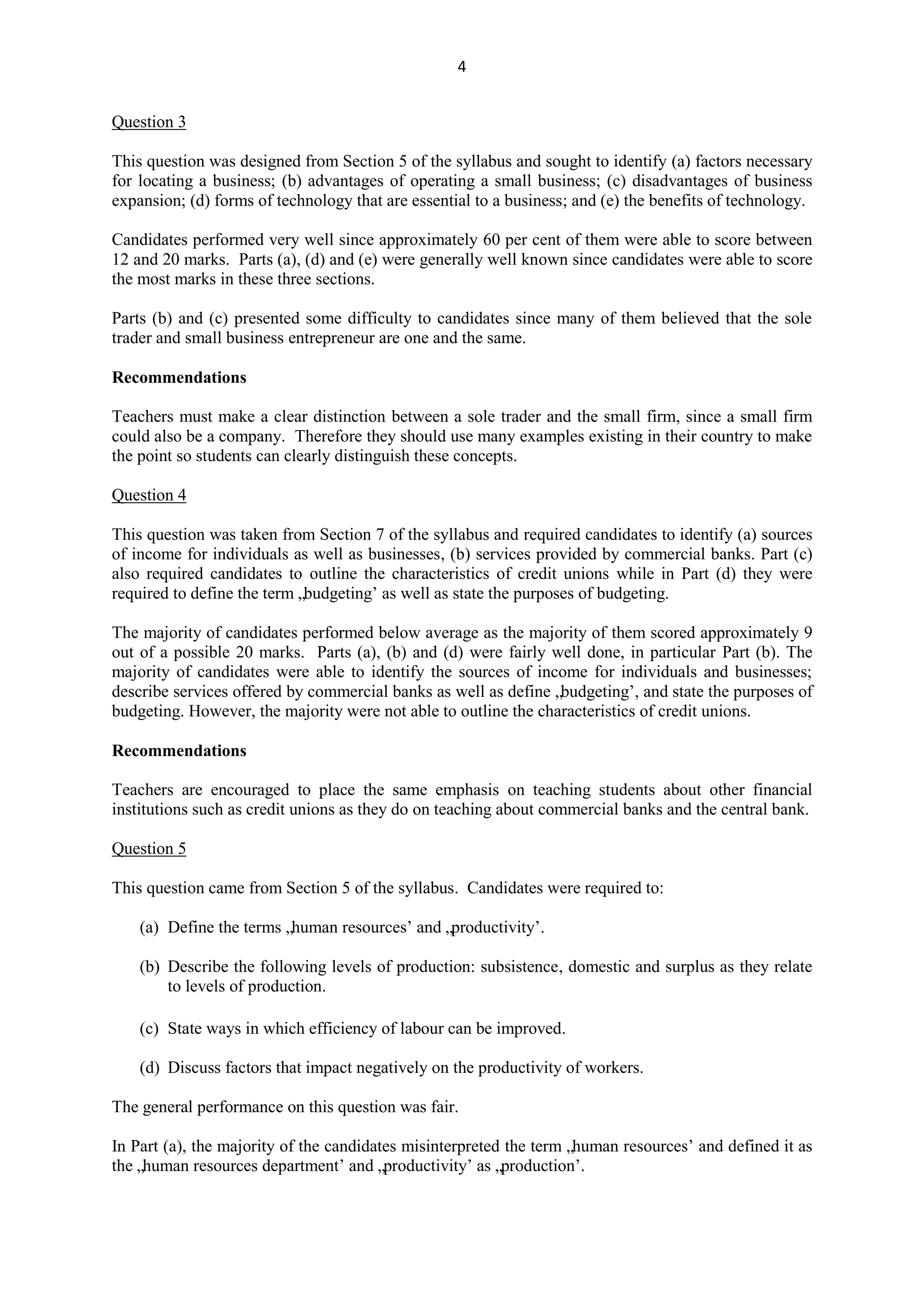4
Question 3
This question was designed from Section 5 of the syllabus and sought to identify (a) factors necessary
for locating a business; (b) advantages of operating a small business; (c) disadvantages of business
expansion; (d) forms of technology that are essential to a business; and (e) the benefits of technology.
Candidates performed very well since approximately 60 per cent of them were able to score between
12 and 20 marks. Parts (a), (d) and (e) were generally well known since candidates were able to score
the most marks in these three sections.
Parts (b) and (c) presented some difficulty to candidates since many of them believed that the sole
trader and small business entrepreneur are one and the same.
Recommendations
Teachers must make a clear distinction between a sole trader and the small firm, since a small firm
could also be a company. Therefore they should use many examples existing in their country to make
the point so students can clearly distinguish these concepts.
Question 4
This question was taken from Section 7 of the syllabus and required candidates to identify (a) sources
of income for individuals as well as businesses, (b) services provided by commercial banks. Part (c)
also required candidates to outline the characteristics of credit unions while in Part (d) they were
required to define the term „budgeting‟ as well as state the purposes of budgeting.
The majority of candidates performed below average as the majority of them scored approximately 9
out of a possible 20 marks. Parts (a), (b) and (d) were fairly well done, in particular Part (b). The
majority of candidates were able to identify the sources of income for individuals and businesses;
describe services offered by commercial banks as well as define „budgeting‟, and state the purposes of
budgeting. However, the majority were not able to outline the characteristics of credit unions.
Recommendations
Teachers are encouraged to place the same emphasis on teaching students about other financial
institutions such as credit unions as they do on teaching about commercial banks and the central bank.
Question 5
This question came from Section 5 of the syllabus. Candidates were required to:
(a) Define the terms „human resources‟ and „productivity‟.
(b) Describe the following levels of production: subsistence, domestic and surplus as they relate
to levels of production.
(c) State ways in which efficiency of labour can be improved.
(d) Discuss factors that impact negatively on the productivity of workers.
The general performance on this question was fair.
In Part (a), the majority of the candidates misinterpreted the term „human resources‟ and defined it as
the „human resources department‟ and „productivity‟ as „production‟.
 