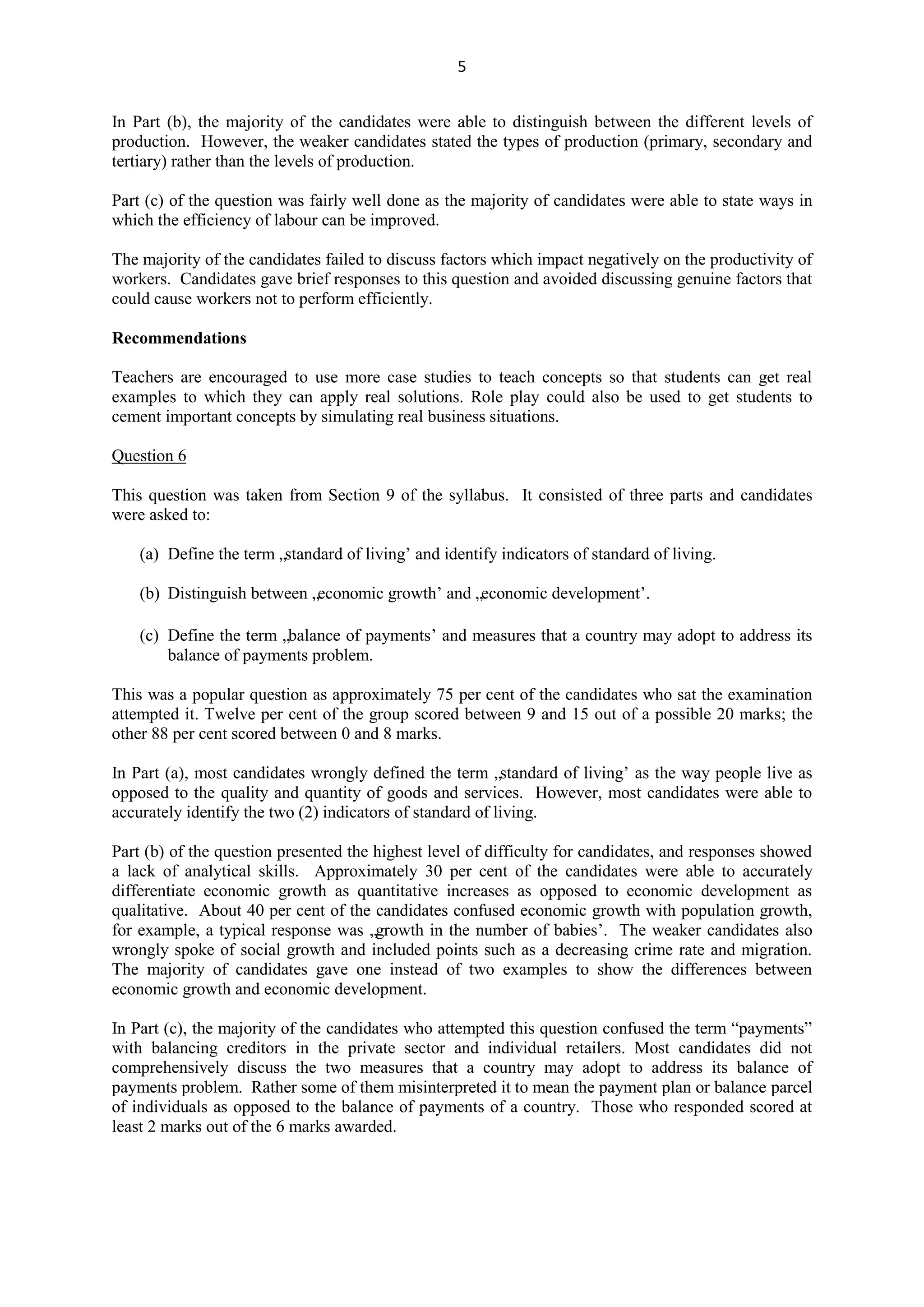 5
In Part (b), the majority of the candidates were able to distinguish between the different levels of
production. However, the weaker candidates stated the types of production (primary, secondary and
tertiary) rather than the levels of production.
Part (c) of the question was fairly well done as the majority of candidates were able to state ways in
which the efficiency of labour can be improved.
The majority of the candidates failed to discuss factors which impact negatively on the productivity of
workers. Candidates gave brief responses to this question and avoided discussing genuine factors that
could cause workers not to perform efficiently.
Recommendations
Teachers are encouraged to use more case studies to teach concepts so that students can get real
examples to which they can apply real solutions. Role play could also be used to get students to
cement important concepts by simulating real business situations.
Question 6
This question was taken from Section 9 of the syllabus. It consisted of three parts and candidates
were asked to:
(a) Define the term „standard of living‟ and identify indicators of standard of living.
(b) Distinguish between „economic growth‟ and „economic development‟.
(c) Define the term „balance of payments‟ and measures that a country may adopt to address its
balance of payments problem.
This was a popular question as approximately 75 per cent of the candidates who sat the examination
attempted it. Twelve per cent of the group scored between 9 and 15 out of a possible 20 marks; the
other 88 per cent scored between 0 and 8 marks.
In Part (a), most candidates wrongly defined the term „standard of living‟ as the way people live as
opposed to the quality and quantity of goods and services. However, most candidates were able to
accurately identify the two (2) indicators of standard of living.
Part (b) of the question presented the highest level of difficulty for candidates, and responses showed
a lack of analytical skills. Approximately 30 per cent of the candidates were able to accurately
differentiate economic growth as quantitative increases as opposed to economic development as
qualitative. About 40 per cent of the candidates confused economic growth with population growth,
for example, a typical response was „growth in the number of babies‟. The weaker candidates also
wrongly spoke of social growth and included points such as a decreasing crime rate and migration.
The majority of candidates gave one instead of two examples to show the differences between
economic growth and economic development.
In Part (c), the majority of the candidates who attempted this question confused the term “payments”
with balancing creditors in the private sector and individual retailers. Most candidates did not
comprehensively discuss the two measures that a country may adopt to address its balance of
payments problem. Rather some of them misinterpreted it to mean the payment plan or balance parcel
of individuals as opposed to the balance of payments of a country. Those who responded scored at
least 2 marks out of the 6 marks awarded.
 