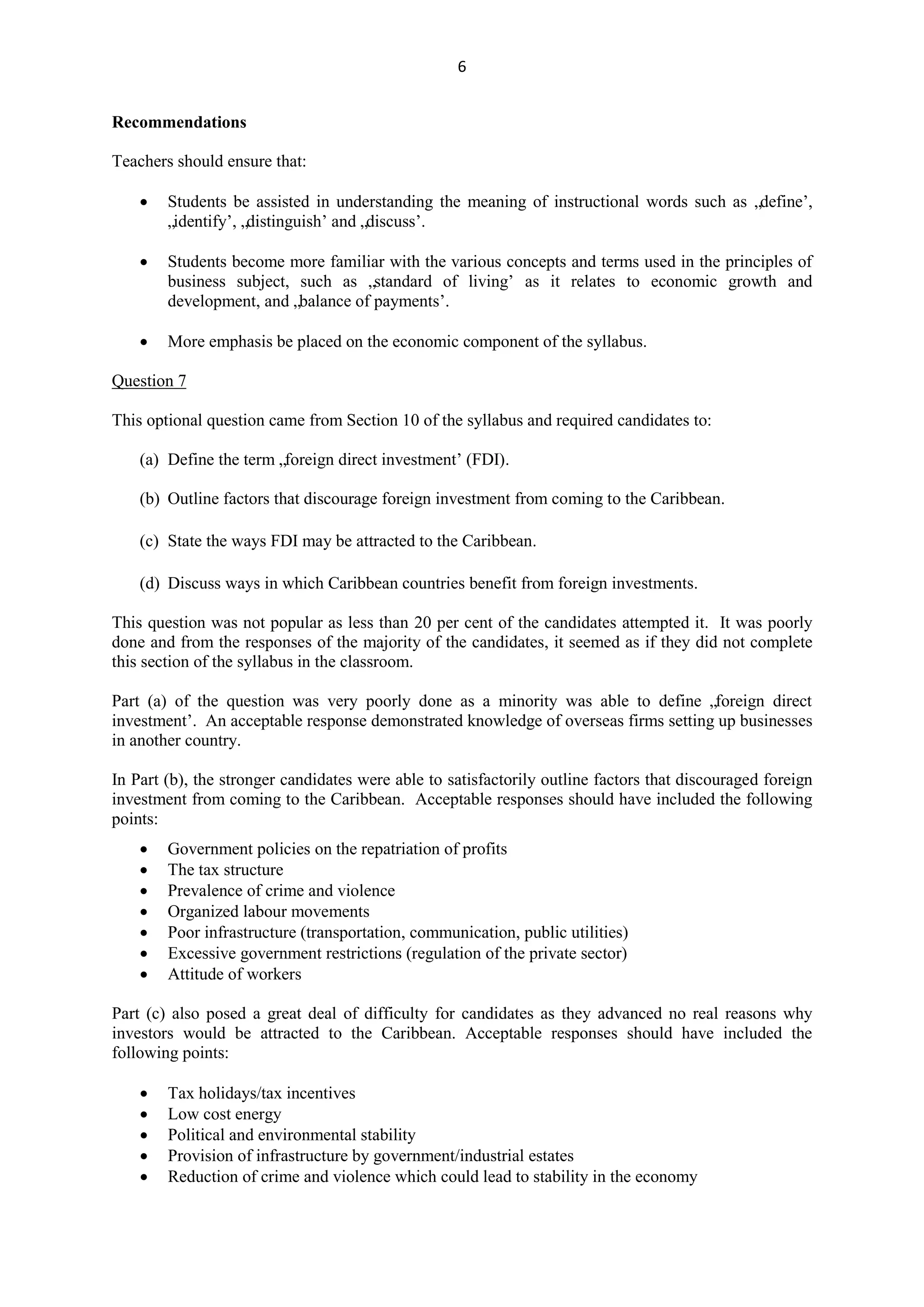6
Recommendations
Teachers should ensure that:
Students be assisted in understanding the meaning of instructional words such as „define‟,
„identify‟, „distinguish‟ and „discuss‟.
Students become more familiar with the various concepts and terms used in the principles of
business subject, such as „standard of living‟ as it relates to economic growth and
development, and „balance of payments‟.
More emphasis be placed on the economic component of the syllabus.
Question 7
This optional question came from Section 10 of the syllabus and required candidates to:
(a) Define the term „foreign direct investment‟ (FDI).
(b) Outline factors that discourage foreign investment from coming to the Caribbean.
(c) State the ways FDI may be attracted to the Caribbean.
(d) Discuss ways in which Caribbean countries benefit from foreign investments.
This question was not popular as less than 20 per cent of the candidates attempted it. It was poorly
done and from the responses of the majority of the candidates, it seemed as if they did not complete
this section of the syllabus in the classroom.
Part (a) of the question was very poorly done as a minority was able to define „foreign direct
investment‟. An acceptable response demonstrated knowledge of overseas firms setting up businesses
in another country.
In Part (b), the stronger candidates were able to satisfactorily outline factors that discouraged foreign
investment from coming to the Caribbean. Acceptable responses should have included the following
points:
Government policies on the repatriation of profits
The tax structure
Prevalence of crime and violence
Organized labour movements
Poor infrastructure (transportation, communication, public utilities)
Excessive government restrictions (regulation of the private sector)
Attitude of workers
Part (c) also posed a great deal of difficulty for candidates as they advanced no real reasons why
investors would be attracted to the Caribbean. Acceptable responses should have included the
following points:
Tax holidays/tax incentives
Low cost energy
Political and environmental stability
Provision of infrastructure by government/industrial estates
Reduction of crime and violence which could lead to stability in the economy
 