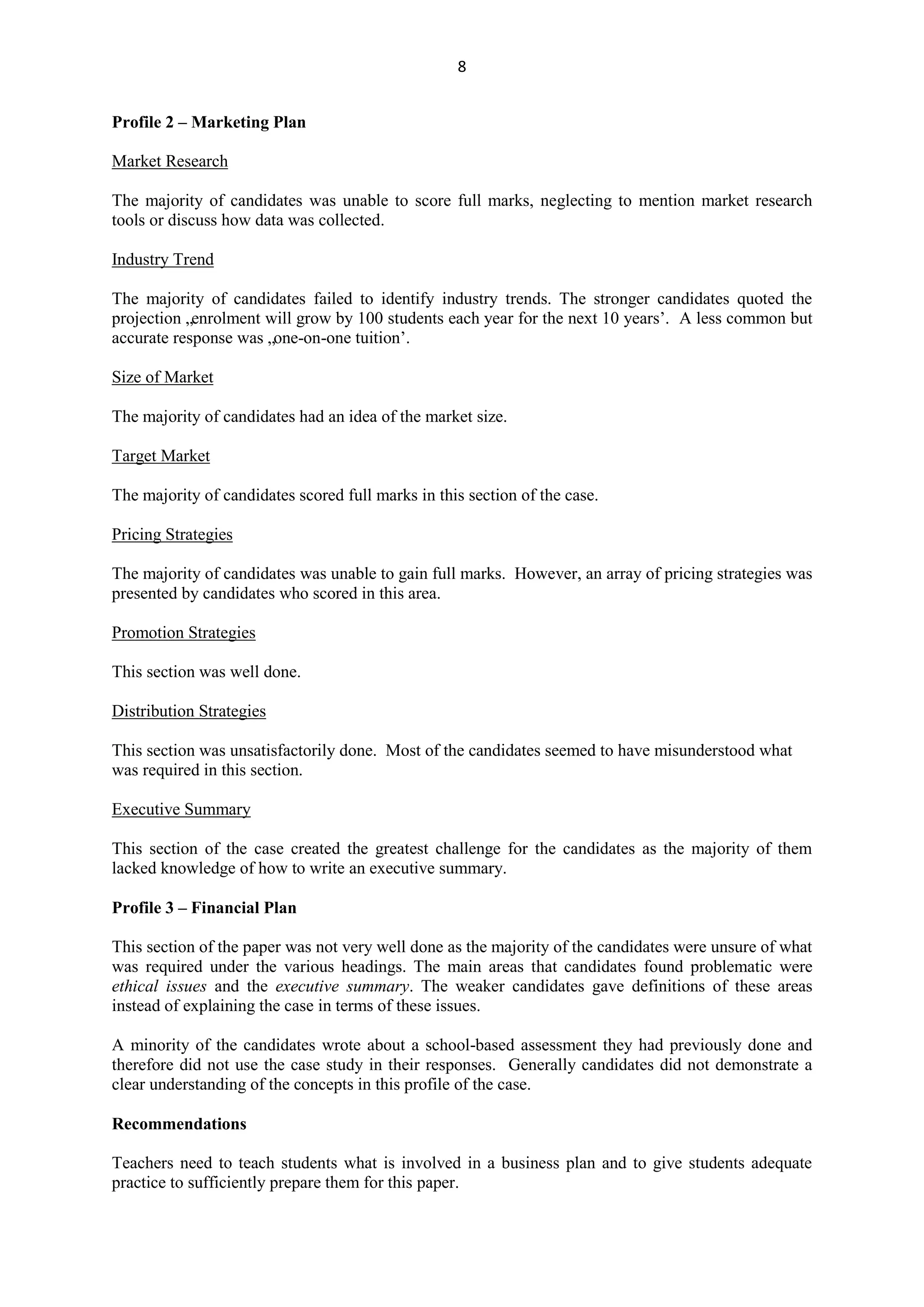 8
Profile 2 – Marketing Plan
Market Research
The majority of candidates was unable to score full marks, neglecting to mention market research
tools or discuss how data was collected.
Industry Trend
The majority of candidates failed to identify industry trends. The stronger candidates quoted the
projection „enrolment will grow by 100 students each year for the next 10 years‟. A less common but
accurate response was „one-on-one tuition‟.
Size of Market
The majority of candidates had an idea of the market size.
Target Market
The majority of candidates scored full marks in this section of the case.
Pricing Strategies
The majority of candidates was unable to gain full marks. However, an array of pricing strategies was
presented by candidates who scored in this area.
Promotion Strategies
This section was well done.
Distribution Strategies
This section was unsatisfactorily done. Most of the candidates seemed to have misunderstood what
was required in this section.
Executive Summary
This section of the case created the greatest challenge for the candidates as the majority of them
lacked knowledge of how to write an executive summary.
Profile 3 – Financial Plan
This section of the paper was not very well done as the majority of the candidates were unsure of what
was required under the various headings. The main areas that candidates found problematic were
ethical issues and the executive summary. The weaker candidates gave definitions of these areas
instead of explaining the case in terms of these issues.
A minority of the candidates wrote about a school-based assessment they had previously done and
therefore did not use the case study in their responses. Generally candidates did not demonstrate a
clear understanding of the concepts in this profile of the case.
Recommendations
Teachers need to teach students what is involved in a business plan and to give students adequate
practice to sufficiently prepare them for this paper.
 