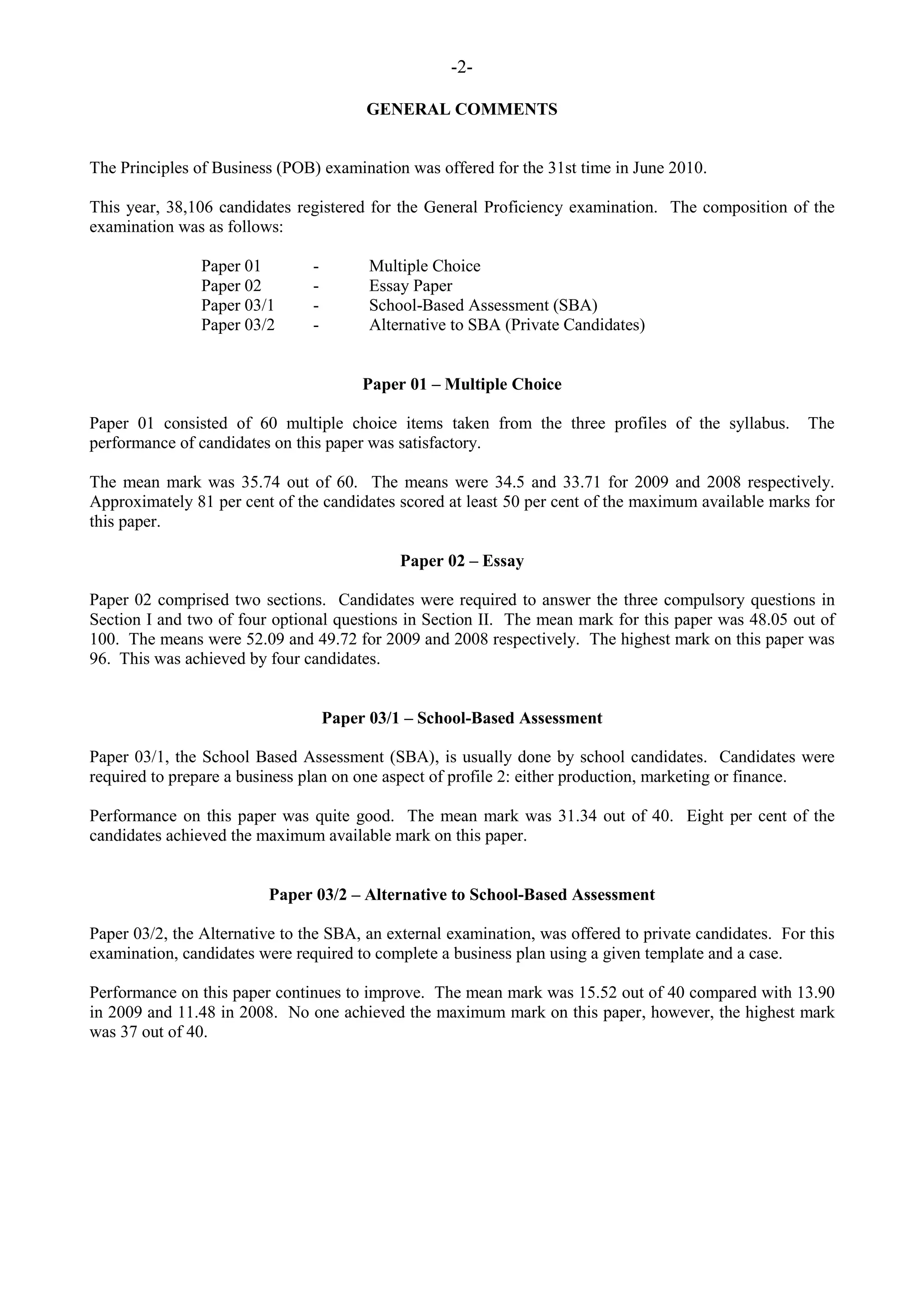 -2-
GENERAL COMMENTS
The Principles of Business (POB) examination was offered for the 31st time in June 2010.
This year, 38,106 candidates registered for the General Proficiency examination. The composition of the
examination was as follows:
Paper 01 - Multiple Choice
Paper 02 - Essay Paper
Paper 03/1 - School-Based Assessment (SBA)
Paper 03/2 - Alternative to SBA (Private Candidates)
Paper 01 – Multiple Choice
Paper 01 consisted of 60 multiple choice items taken from the three profiles of the syllabus. The
performance of candidates on this paper was satisfactory.
The mean mark was 35.74 out of 60. The means were 34.5 and 33.71 for 2009 and 2008 respectively.
Approximately 81 per cent of the candidates scored at least 50 per cent of the maximum available marks for
this paper.
Paper 02 – Essay
Paper 02 comprised two sections. Candidates were required to answer the three compulsory questions in
Section I and two of four optional questions in Section II. The mean mark for this paper was 48.05 out of
100. The means were 52.09 and 49.72 for 2009 and 2008 respectively. The highest mark on this paper was
96. This was achieved by four candidates.
Paper 03/1 – School-Based Assessment
Paper 03/1, the School Based Assessment (SBA), is usually done by school candidates. Candidates were
required to prepare a business plan on one aspect of profile 2: either production, marketing or finance.
Performance on this paper was quite good. The mean mark was 31.34 out of 40. Eight per cent of the
candidates achieved the maximum available mark on this paper.
Paper 03/2 – Alternative to School-Based Assessment
Paper 03/2, the Alternative to the SBA, an external examination, was offered to private candidates. For this
examination, candidates were required to complete a business plan using a given template and a case.
Performance on this paper continues to improve. The mean mark was 15.52 out of 40 compared with 13.90
in 2009 and 11.48 in 2008. No one achieved the maximum mark on this paper, however, the highest mark
was 37 out of 40.
 