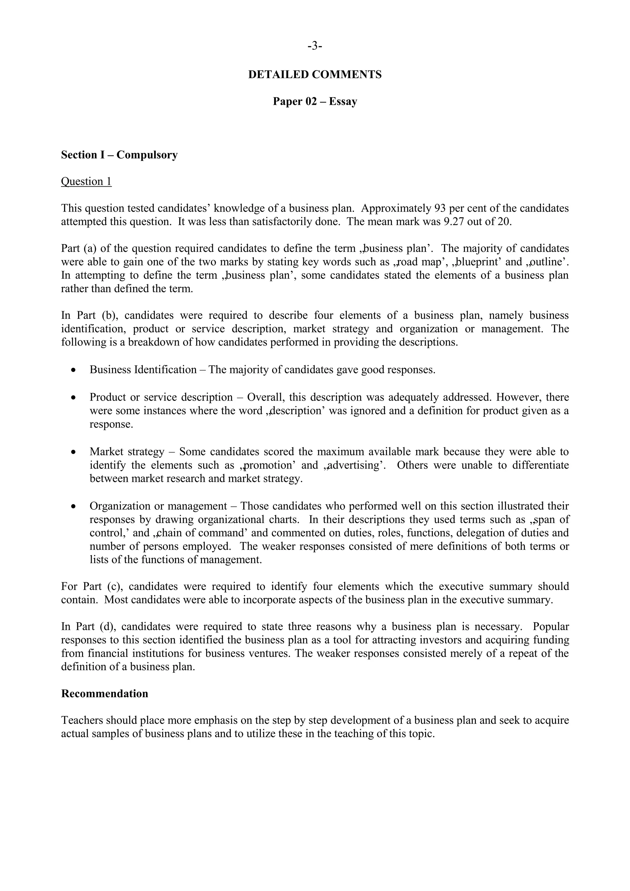 -3-
DETAILED COMMENTS
Paper 02 – Essay
Section I – Compulsory
Question 1
This question tested candidates‟ knowledge of a business plan. Approximately 93 per cent of the candidates
attempted this question. It was less than satisfactorily done. The mean mark was 9.27 out of 20.
Part (a) of the question required candidates to define the term „business plan‟. The majority of candidates
were able to gain one of the two marks by stating key words such as „road map‟, „blueprint‟ and „outline‟.
In attempting to define the term „business plan‟, some candidates stated the elements of a business plan
rather than defined the term.
In Part (b), candidates were required to describe four elements of a business plan, namely business
identification, product or service description, market strategy and organization or management. The
following is a breakdown of how candidates performed in providing the descriptions.
Business Identification – The majority of candidates gave good responses.
Product or service description – Overall, this description was adequately addressed. However, there
were some instances where the word „description‟ was ignored and a definition for product given as a
response.
Market strategy – Some candidates scored the maximum available mark because they were able to
identify the elements such as „promotion‟ and „advertising‟. Others were unable to differentiate
between market research and market strategy.
Organization or management – Those candidates who performed well on this section illustrated their
responses by drawing organizational charts. In their descriptions they used terms such as „span of
control,‟ and „chain of command‟ and commented on duties, roles, functions, delegation of duties and
number of persons employed. The weaker responses consisted of mere definitions of both terms or
lists of the functions of management.
For Part (c), candidates were required to identify four elements which the executive summary should
contain. Most candidates were able to incorporate aspects of the business plan in the executive summary.
In Part (d), candidates were required to state three reasons why a business plan is necessary. Popular
responses to this section identified the business plan as a tool for attracting investors and acquiring funding
from financial institutions for business ventures. The weaker responses consisted merely of a repeat of the
definition of a business plan.
Recommendation
Teachers should place more emphasis on the step by step development of a business plan and seek to acquire
actual samples of business plans and to utilize these in the teaching of this topic.
 
