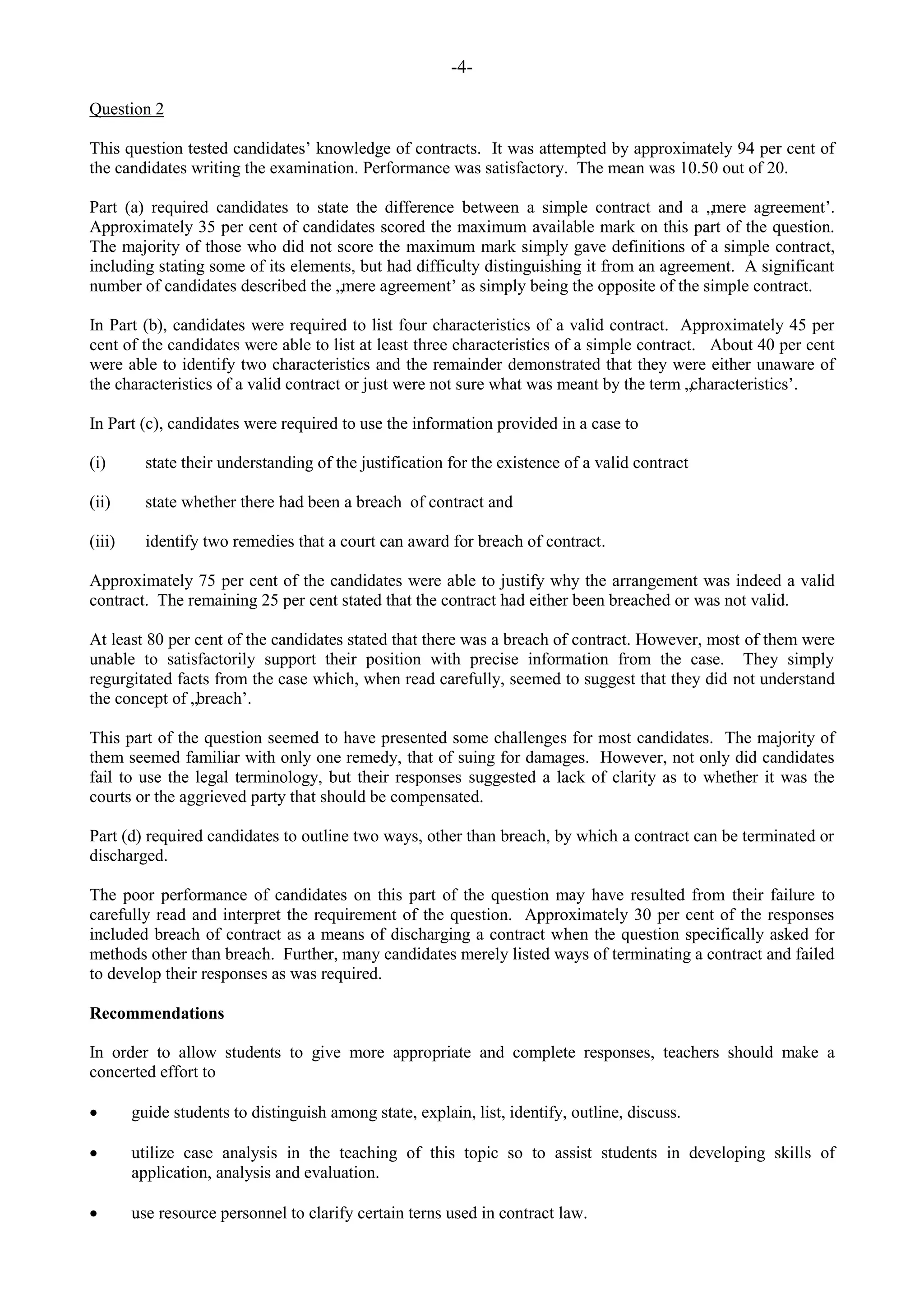 -4-
Question 2
This question tested candidates‟ knowledge of contracts. It was attempted by approximately 94 per cent of
the candidates writing the examination. Performance was satisfactory. The mean was 10.50 out of 20.
Part (a) required candidates to state the difference between a simple contract and a „mere agreement‟.
Approximately 35 per cent of candidates scored the maximum available mark on this part of the question.
The majority of those who did not score the maximum mark simply gave definitions of a simple contract,
including stating some of its elements, but had difficulty distinguishing it from an agreement. A significant
number of candidates described the „mere agreement‟ as simply being the opposite of the simple contract.
In Part (b), candidates were required to list four characteristics of a valid contract. Approximately 45 per
cent of the candidates were able to list at least three characteristics of a simple contract. About 40 per cent
were able to identify two characteristics and the remainder demonstrated that they were either unaware of
the characteristics of a valid contract or just were not sure what was meant by the term „characteristics‟.
In Part (c), candidates were required to use the information provided in a case to
(i) state their understanding of the justification for the existence of a valid contract
(ii) state whether there had been a breach of contract and
(iii) identify two remedies that a court can award for breach of contract.
Approximately 75 per cent of the candidates were able to justify why the arrangement was indeed a valid
contract. The remaining 25 per cent stated that the contract had either been breached or was not valid.
At least 80 per cent of the candidates stated that there was a breach of contract. However, most of them were
unable to satisfactorily support their position with precise information from the case. They simply
regurgitated facts from the case which, when read carefully, seemed to suggest that they did not understand
the concept of „breach‟.
This part of the question seemed to have presented some challenges for most candidates. The majority of
them seemed familiar with only one remedy, that of suing for damages. However, not only did candidates
fail to use the legal terminology, but their responses suggested a lack of clarity as to whether it was the
courts or the aggrieved party that should be compensated.
Part (d) required candidates to outline two ways, other than breach, by which a contract can be terminated or
discharged.
The poor performance of candidates on this part of the question may have resulted from their failure to
carefully read and interpret the requirement of the question. Approximately 30 per cent of the responses
included breach of contract as a means of discharging a contract when the question specifically asked for
methods other than breach. Further, many candidates merely listed ways of terminating a contract and failed
to develop their responses as was required.
Recommendations
In order to allow students to give more appropriate and complete responses, teachers should make a
concerted effort to
guide students to distinguish among state, explain, list, identify, outline, discuss.
utilize case analysis in the teaching of this topic so to assist students in developing skills of
application, analysis and evaluation.
use resource personnel to clarify certain terns used in contract law.
 