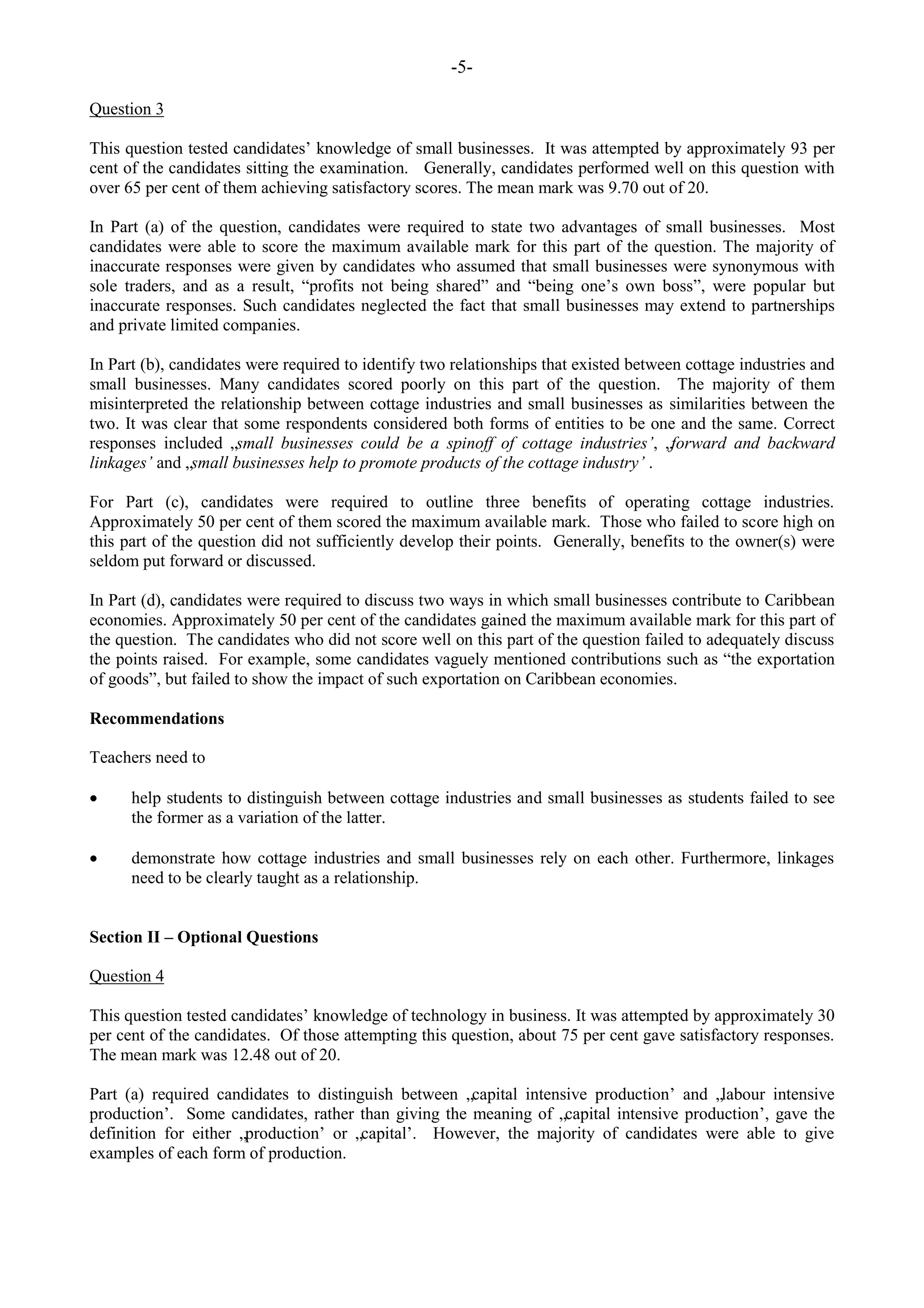 -5-
Question 3
This question tested candidates‟ knowledge of small businesses. It was attempted by approximately 93 per
cent of the candidates sitting the examination. Generally, candidates performed well on this question with
over 65 per cent of them achieving satisfactory scores. The mean mark was 9.70 out of 20.
In Part (a) of the question, candidates were required to state two advantages of small businesses. Most
candidates were able to score the maximum available mark for this part of the question. The majority of
inaccurate responses were given by candidates who assumed that small businesses were synonymous with
sole traders, and as a result, “profits not being shared” and “being one‟s own boss”, were popular but
inaccurate responses. Such candidates neglected the fact that small businesses may extend to partnerships
and private limited companies.
In Part (b), candidates were required to identify two relationships that existed between cottage industries and
small businesses. Many candidates scored poorly on this part of the question. The majority of them
misinterpreted the relationship between cottage industries and small businesses as similarities between the
two. It was clear that some respondents considered both forms of entities to be one and the same. Correct
responses included „small businesses could be a spinoff of cottage industries’, „forward and backward
linkages’ and „small businesses help to promote products of the cottage industry’ .
For Part (c), candidates were required to outline three benefits of operating cottage industries.
Approximately 50 per cent of them scored the maximum available mark. Those who failed to score high on
this part of the question did not sufficiently develop their points. Generally, benefits to the owner(s) were
seldom put forward or discussed.
In Part (d), candidates were required to discuss two ways in which small businesses contribute to Caribbean
economies. Approximately 50 per cent of the candidates gained the maximum available mark for this part of
the question. The candidates who did not score well on this part of the question failed to adequately discuss
the points raised. For example, some candidates vaguely mentioned contributions such as “the exportation
of goods”, but failed to show the impact of such exportation on Caribbean economies.
Recommendations
Teachers need to
help students to distinguish between cottage industries and small businesses as students failed to see
the former as a variation of the latter.
demonstrate how cottage industries and small businesses rely on each other. Furthermore, linkages
need to be clearly taught as a relationship.
Section II – Optional Questions
Question 4
This question tested candidates‟ knowledge of technology in business. It was attempted by approximately 30
per cent of the candidates. Of those attempting this question, about 75 per cent gave satisfactory responses.
The mean mark was 12.48 out of 20.
Part (a) required candidates to distinguish between „capital intensive production‟ and „labour intensive
production‟. Some candidates, rather than giving the meaning of „capital intensive production‟, gave the
definition for either „production‟ or „capital‟. However, the majority of candidates were able to give
examples of each form of production.
 