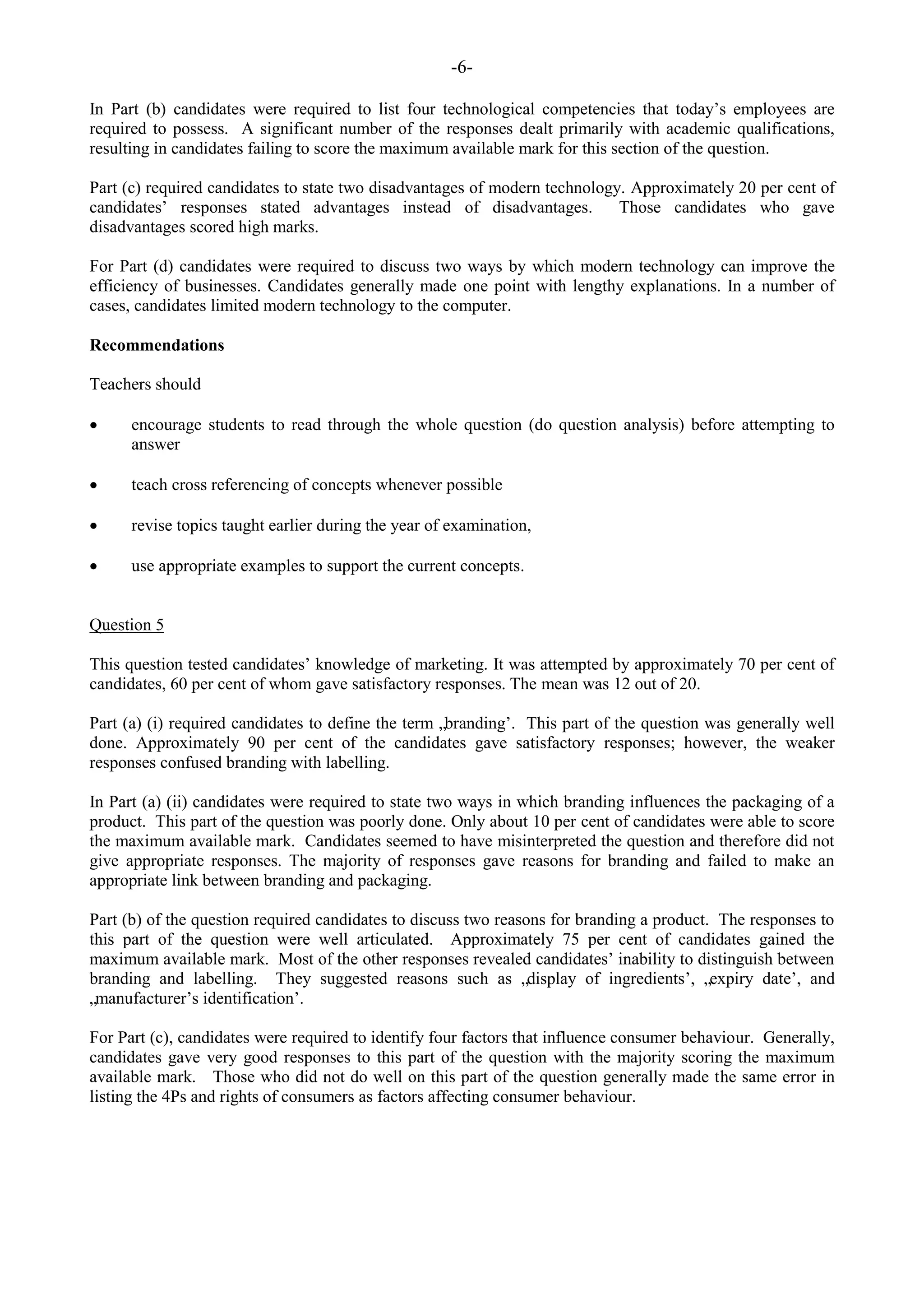 -6-
In Part (b) candidates were required to list four technological competencies that today‟s employees are
required to possess. A significant number of the responses dealt primarily with academic qualifications,
resulting in candidates failing to score the maximum available mark for this section of the question.
Part (c) required candidates to state two disadvantages of modern technology. Approximately 20 per cent of
candidates‟ responses stated advantages instead of disadvantages. Those candidates who gave
disadvantages scored high marks.
For Part (d) candidates were required to discuss two ways by which modern technology can improve the
efficiency of businesses. Candidates generally made one point with lengthy explanations. In a number of
cases, candidates limited modern technology to the computer.
Recommendations
Teachers should
encourage students to read through the whole question (do question analysis) before attempting to
answer
teach cross referencing of concepts whenever possible
revise topics taught earlier during the year of examination,
use appropriate examples to support the current concepts.
Question 5
This question tested candidates‟ knowledge of marketing. It was attempted by approximately 70 per cent of
candidates, 60 per cent of whom gave satisfactory responses. The mean was 12 out of 20.
Part (a) (i) required candidates to define the term „branding‟. This part of the question was generally well
done. Approximately 90 per cent of the candidates gave satisfactory responses; however, the weaker
responses confused branding with labelling.
In Part (a) (ii) candidates were required to state two ways in which branding influences the packaging of a
product. This part of the question was poorly done. Only about 10 per cent of candidates were able to score
the maximum available mark. Candidates seemed to have misinterpreted the question and therefore did not
give appropriate responses. The majority of responses gave reasons for branding and failed to make an
appropriate link between branding and packaging.
Part (b) of the question required candidates to discuss two reasons for branding a product. The responses to
this part of the question were well articulated. Approximately 75 per cent of candidates gained the
maximum available mark. Most of the other responses revealed candidates‟ inability to distinguish between
branding and labelling. They suggested reasons such as „display of ingredients‟, „expiry date‟, and
„manufacturer‟s identification‟.
For Part (c), candidates were required to identify four factors that influence consumer behaviour. Generally,
candidates gave very good responses to this part of the question with the majority scoring the maximum
available mark. Those who did not do well on this part of the question generally made the same error in
listing the 4Ps and rights of consumers as factors affecting consumer behaviour.
 
