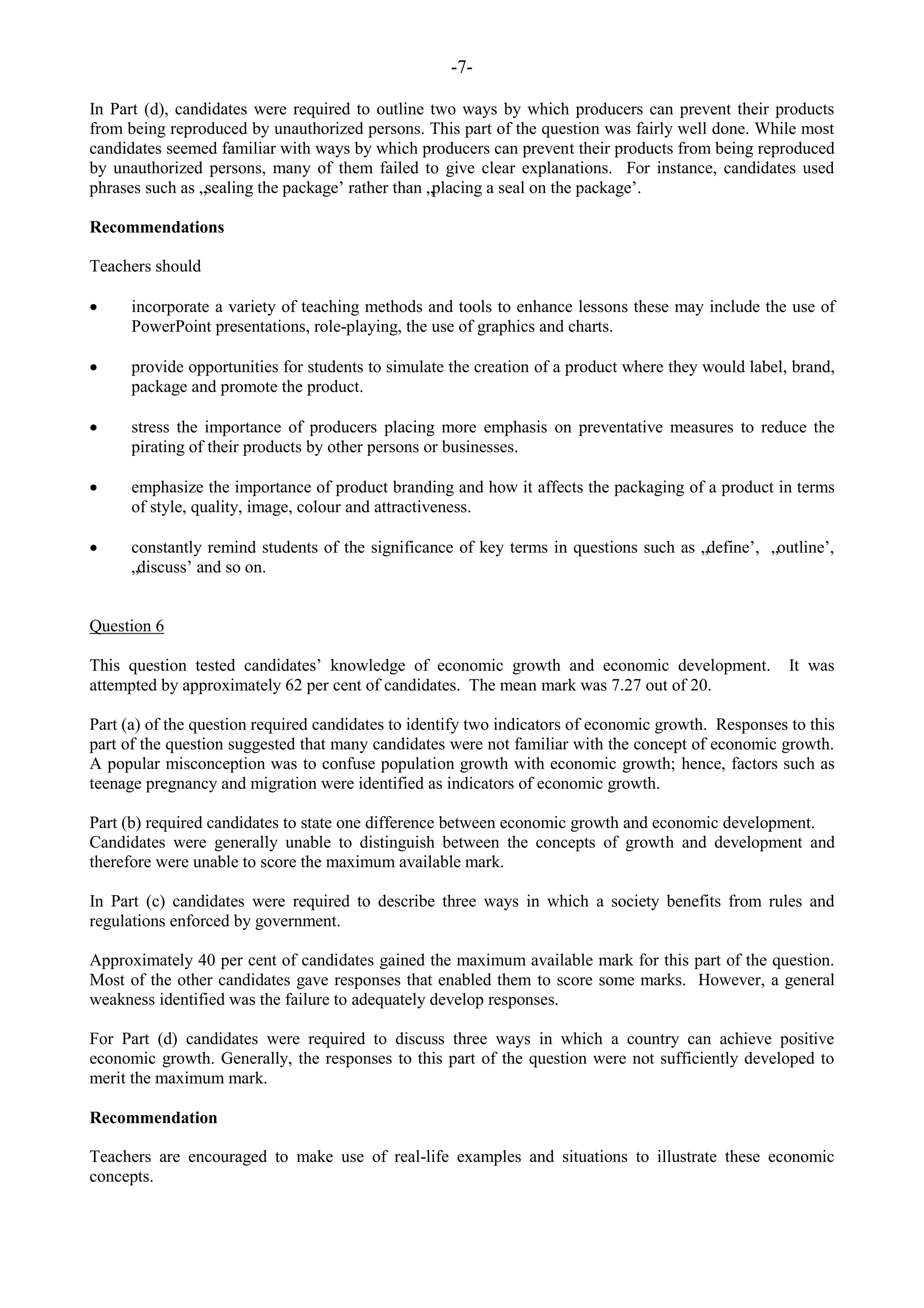 -7-
In Part (d), candidates were required to outline two ways by which producers can prevent their products
from being reproduced by unauthorized persons. This part of the question was fairly well done. While most
candidates seemed familiar with ways by which producers can prevent their products from being reproduced
by unauthorized persons, many of them failed to give clear explanations. For instance, candidates used
phrases such as „sealing the package‟ rather than „placing a seal on the package‟.
Recommendations
Teachers should
incorporate a variety of teaching methods and tools to enhance lessons these may include the use of
PowerPoint presentations, role-playing, the use of graphics and charts.
provide opportunities for students to simulate the creation of a product where they would label, brand,
package and promote the product.
stress the importance of producers placing more emphasis on preventative measures to reduce the
pirating of their products by other persons or businesses.
emphasize the importance of product branding and how it affects the packaging of a product in terms
of style, quality, image, colour and attractiveness.
constantly remind students of the significance of key terms in questions such as „define‟, „outline‟,
„discuss‟ and so on.
Question 6
This question tested candidates‟ knowledge of economic growth and economic development. It was
attempted by approximately 62 per cent of candidates. The mean mark was 7.27 out of 20.
Part (a) of the question required candidates to identify two indicators of economic growth. Responses to this
part of the question suggested that many candidates were not familiar with the concept of economic growth.
A popular misconception was to confuse population growth with economic growth; hence, factors such as
teenage pregnancy and migration were identified as indicators of economic growth.
Part (b) required candidates to state one difference between economic growth and economic development.
Candidates were generally unable to distinguish between the concepts of growth and development and
therefore were unable to score the maximum available mark.
In Part (c) candidates were required to describe three ways in which a society benefits from rules and
regulations enforced by government.
Approximately 40 per cent of candidates gained the maximum available mark for this part of the question.
Most of the other candidates gave responses that enabled them to score some marks. However, a general
weakness identified was the failure to adequately develop responses.
For Part (d) candidates were required to discuss three ways in which a country can achieve positive
economic growth. Generally, the responses to this part of the question were not sufficiently developed to
merit the maximum mark.
Recommendation
Teachers are encouraged to make use of real-life examples and situations to illustrate these economic
concepts.
 