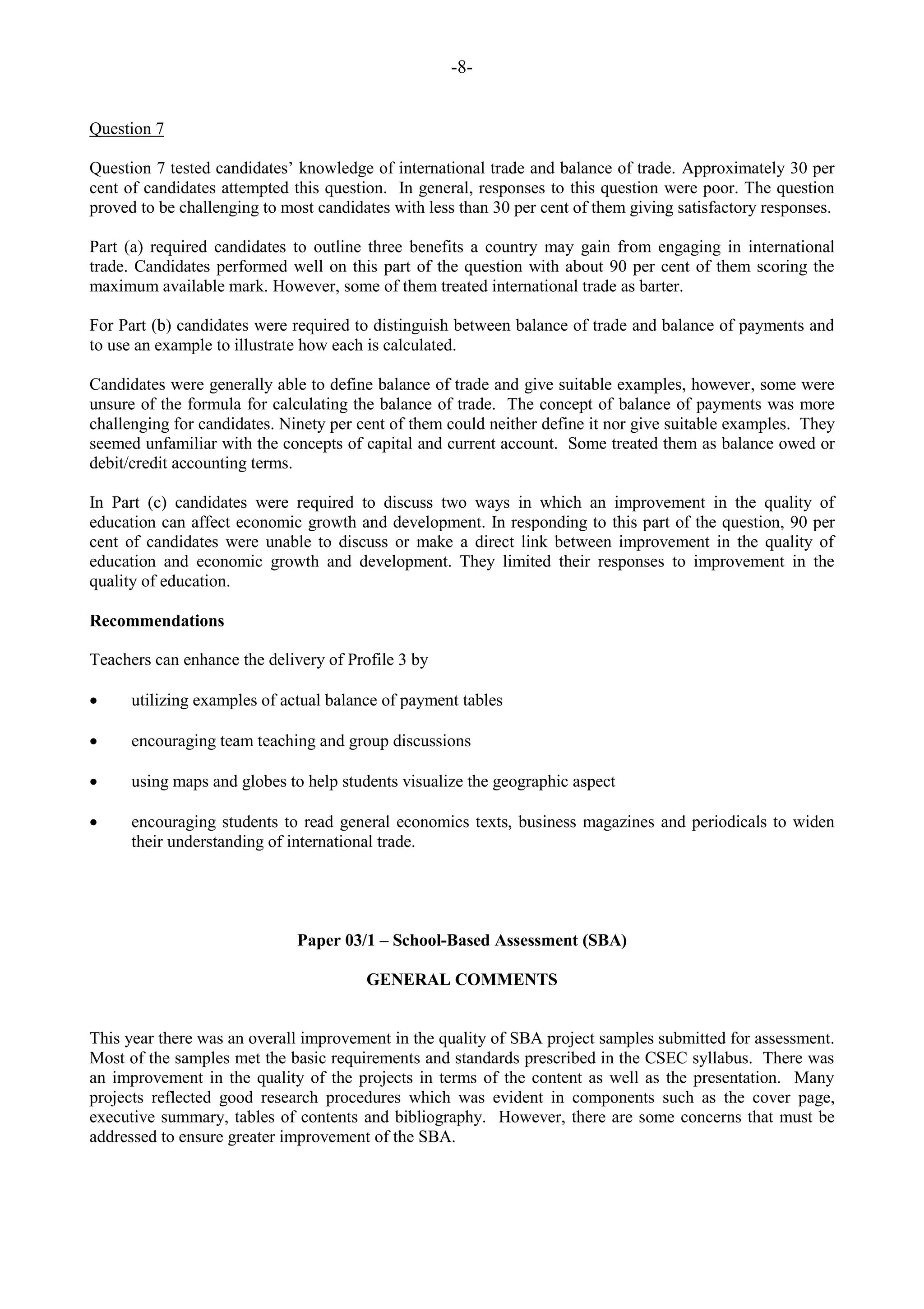 -8-
Question 7
Question 7 tested candidates‟ knowledge of international trade and balance of trade. Approximately 30 per
cent of candidates attempted this question. In general, responses to this question were poor. The question
proved to be challenging to most candidates with less than 30 per cent of them giving satisfactory responses.
Part (a) required candidates to outline three benefits a country may gain from engaging in international
trade. Candidates performed well on this part of the question with about 90 per cent of them scoring the
maximum available mark. However, some of them treated international trade as barter.
For Part (b) candidates were required to distinguish between balance of trade and balance of payments and
to use an example to illustrate how each is calculated.
Candidates were generally able to define balance of trade and give suitable examples, however, some were
unsure of the formula for calculating the balance of trade. The concept of balance of payments was more
challenging for candidates. Ninety per cent of them could neither define it nor give suitable examples. They
seemed unfamiliar with the concepts of capital and current account. Some treated them as balance owed or
debit/credit accounting terms.
In Part (c) candidates were required to discuss two ways in which an improvement in the quality of
education can affect economic growth and development. In responding to this part of the question, 90 per
cent of candidates were unable to discuss or make a direct link between improvement in the quality of
education and economic growth and development. They limited their responses to improvement in the
quality of education.
Recommendations
Teachers can enhance the delivery of Profile 3 by
utilizing examples of actual balance of payment tables
encouraging team teaching and group discussions
using maps and globes to help students visualize the geographic aspect
encouraging students to read general economics texts, business magazines and periodicals to widen
their understanding of international trade.
Paper 03/1 – School-Based Assessment (SBA)
GENERAL COMMENTS
This year there was an overall improvement in the quality of SBA project samples submitted for assessment.
Most of the samples met the basic requirements and standards prescribed in the CSEC syllabus. There was
an improvement in the quality of the projects in terms of the content as well as the presentation. Many
projects reflected good research procedures which was evident in components such as the cover page,
executive summary, tables of contents and bibliography. However, there are some concerns that must be
addressed to ensure greater improvement of the SBA.
 