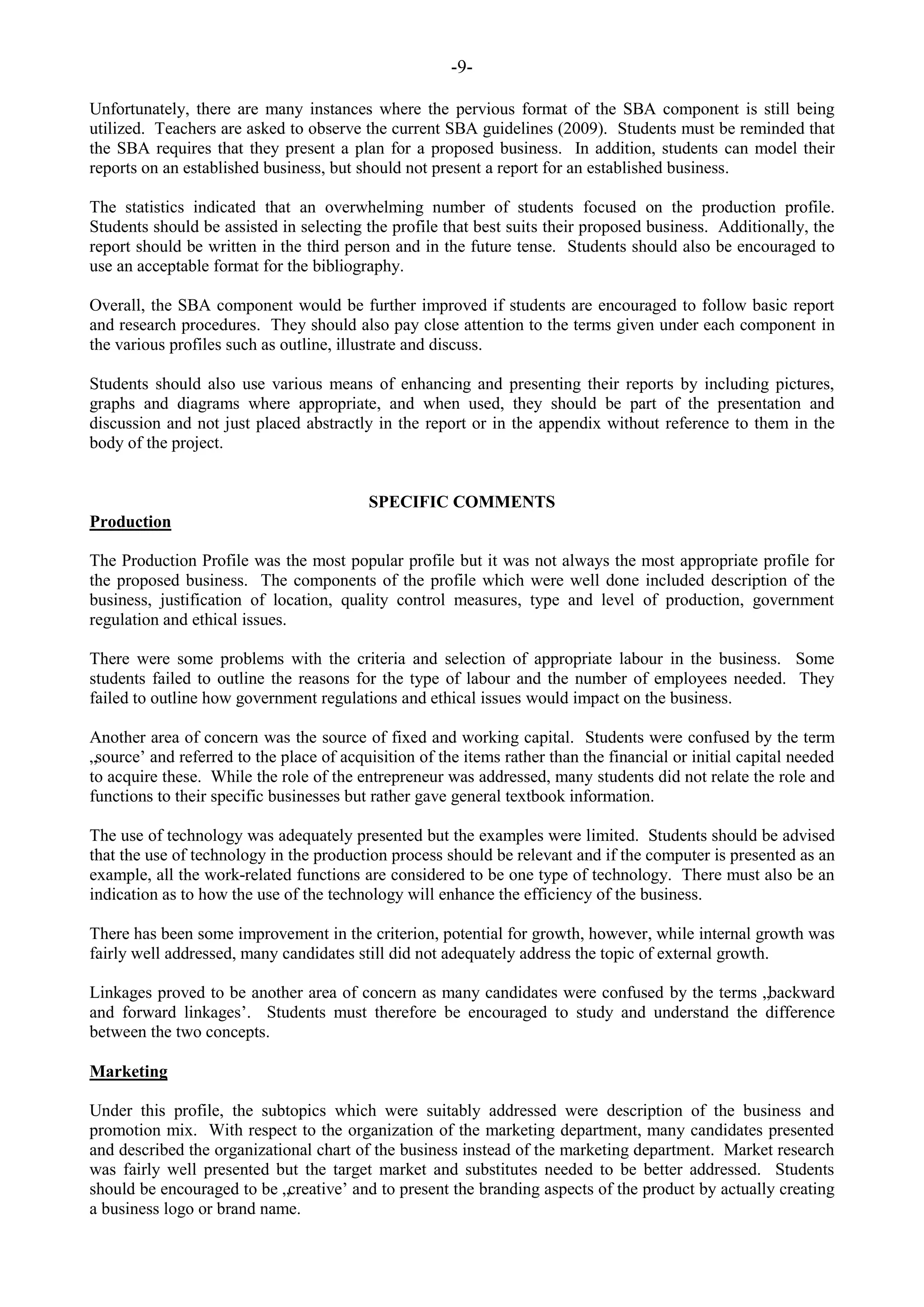 -9-
Unfortunately, there are many instances where the pervious format of the SBA component is still being
utilized. Teachers are asked to observe the current SBA guidelines (2009). Students must be reminded that
the SBA requires that they present a plan for a proposed business. In addition, students can model their
reports on an established business, but should not present a report for an established business.
The statistics indicated that an overwhelming number of students focused on the production profile.
Students should be assisted in selecting the profile that best suits their proposed business. Additionally, the
report should be written in the third person and in the future tense. Students should also be encouraged to
use an acceptable format for the bibliography.
Overall, the SBA component would be further improved if students are encouraged to follow basic report
and research procedures. They should also pay close attention to the terms given under each component in
the various profiles such as outline, illustrate and discuss.
Students should also use various means of enhancing and presenting their reports by including pictures,
graphs and diagrams where appropriate, and when used, they should be part of the presentation and
discussion and not just placed abstractly in the report or in the appendix without reference to them in the
body of the project.
SPECIFIC COMMENTS
Production
The Production Profile was the most popular profile but it was not always the most appropriate profile for
the proposed business. The components of the profile which were well done included description of the
business, justification of location, quality control measures, type and level of production, government
regulation and ethical issues.
There were some problems with the criteria and selection of appropriate labour in the business. Some
students failed to outline the reasons for the type of labour and the number of employees needed. They
failed to outline how government regulations and ethical issues would impact on the business.
Another area of concern was the source of fixed and working capital. Students were confused by the term
„source‟ and referred to the place of acquisition of the items rather than the financial or initial capital needed
to acquire these. While the role of the entrepreneur was addressed, many students did not relate the role and
functions to their specific businesses but rather gave general textbook information.
The use of technology was adequately presented but the examples were limited. Students should be advised
that the use of technology in the production process should be relevant and if the computer is presented as an
example, all the work-related functions are considered to be one type of technology. There must also be an
indication as to how the use of the technology will enhance the efficiency of the business.
There has been some improvement in the criterion, potential for growth, however, while internal growth was
fairly well addressed, many candidates still did not adequately address the topic of external growth.
Linkages proved to be another area of concern as many candidates were confused by the terms „backward
and forward linkages‟. Students must therefore be encouraged to study and understand the difference
between the two concepts.
Marketing
Under this profile, the subtopics which were suitably addressed were description of the business and
promotion mix. With respect to the organization of the marketing department, many candidates presented
and described the organizational chart of the business instead of the marketing department. Market research
was fairly well presented but the target market and substitutes needed to be better addressed. Students
should be encouraged to be „creative‟ and to present the branding aspects of the product by actually creating
a business logo or brand name.
 