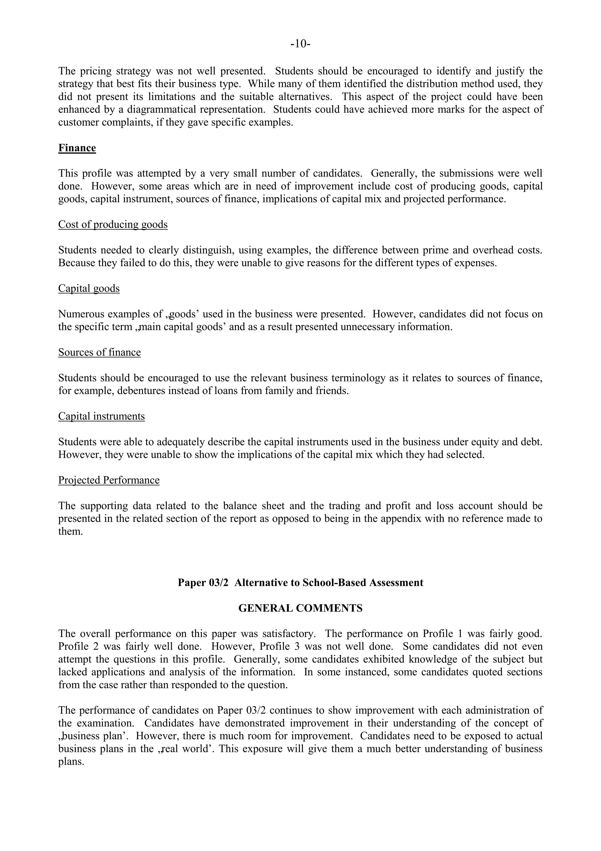 -10-
The pricing strategy was not well presented. Students should be encouraged to identify and justify the
strategy that best fits their business type. While many of them identified the distribution method used, they
did not present its limitations and the suitable alternatives. This aspect of the project could have been
enhanced by a diagrammatical representation. Students could have achieved more marks for the aspect of
customer complaints, if they gave specific examples.
Finance
This profile was attempted by a very small number of candidates. Generally, the submissions were well
done. However, some areas which are in need of improvement include cost of producing goods, capital
goods, capital instrument, sources of finance, implications of capital mix and projected performance.
Cost of producing goods
Students needed to clearly distinguish, using examples, the difference between prime and overhead costs.
Because they failed to do this, they were unable to give reasons for the different types of expenses.
Capital goods
Numerous examples of „goods‟ used in the business were presented. However, candidates did not focus on
the specific term „main capital goods‟ and as a result presented unnecessary information.
Sources of finance
Students should be encouraged to use the relevant business terminology as it relates to sources of finance,
for example, debentures instead of loans from family and friends.
Capital instruments
Students were able to adequately describe the capital instruments used in the business under equity and debt.
However, they were unable to show the implications of the capital mix which they had selected.
Projected Performance
The supporting data related to the balance sheet and the trading and profit and loss account should be
presented in the related section of the report as opposed to being in the appendix with no reference made to
them.
Paper 03/2 Alternative to School-Based Assessment
GENERAL COMMENTS
The overall performance on this paper was satisfactory. The performance on Profile 1 was fairly good.
Profile 2 was fairly well done. However, Profile 3 was not well done. Some candidates did not even
attempt the questions in this profile. Generally, some candidates exhibited knowledge of the subject but
lacked applications and analysis of the information. In some instanced, some candidates quoted sections
from the case rather than responded to the question.
The performance of candidates on Paper 03/2 continues to show improvement with each administration of
the examination. Candidates have demonstrated improvement in their understanding of the concept of
„business plan‟. However, there is much room for improvement. Candidates need to be exposed to actual
business plans in the „real world‟. This exposure will give them a much better understanding of business
plans.
 