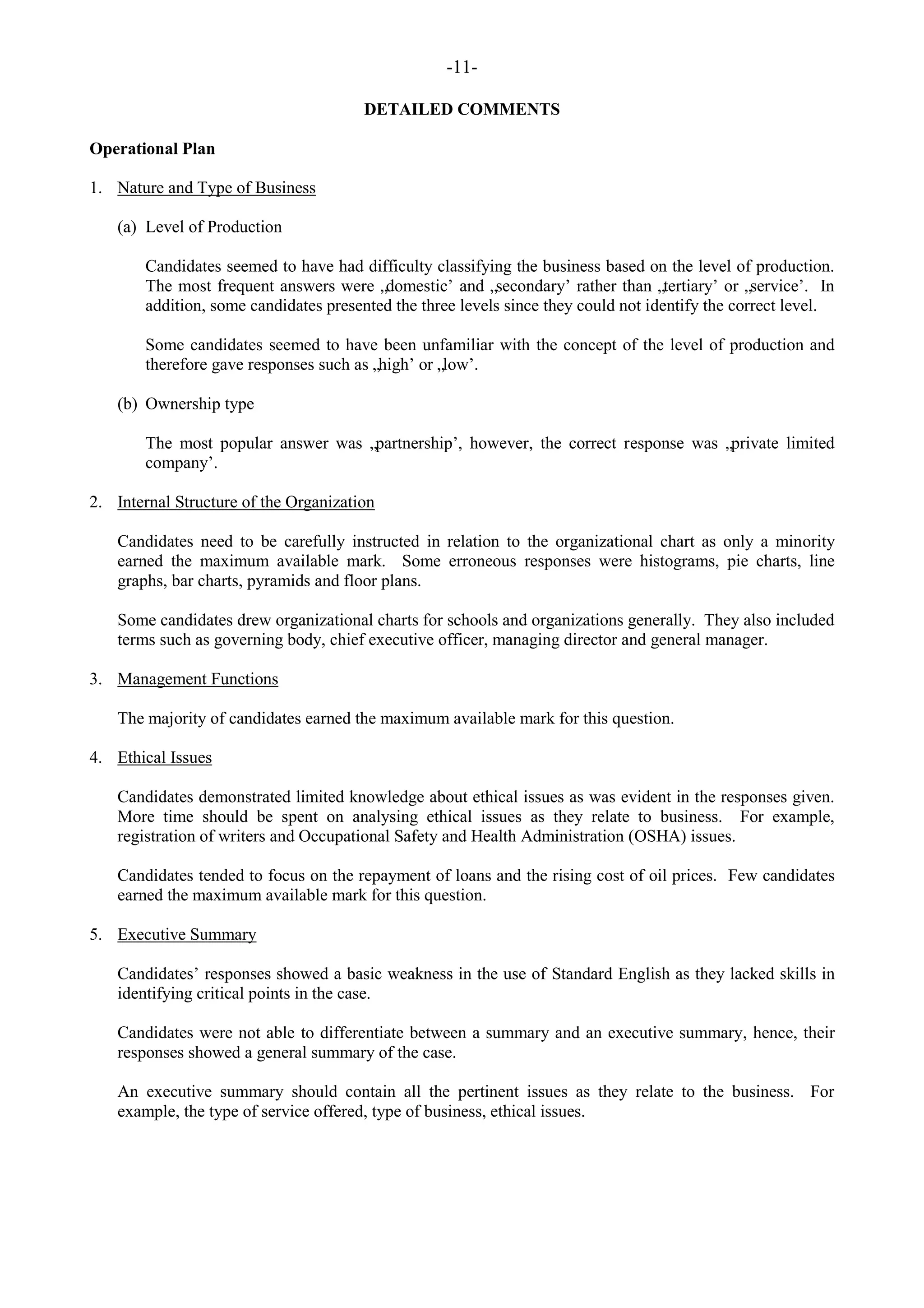 -11-
DETAILED COMMENTS
Operational Plan
1. Nature and Type of Business
(a) Level of Production
Candidates seemed to have had difficulty classifying the business based on the level of production.
The most frequent answers were „domestic‟ and „secondary‟ rather than „tertiary‟ or „service‟. In
addition, some candidates presented the three levels since they could not identify the correct level.
Some candidates seemed to have been unfamiliar with the concept of the level of production and
therefore gave responses such as „high‟ or „low‟.
(b) Ownership type
The most popular answer was „partnership‟, however, the correct response was „private limited
company‟.
2. Internal Structure of the Organization
Candidates need to be carefully instructed in relation to the organizational chart as only a minority
earned the maximum available mark. Some erroneous responses were histograms, pie charts, line
graphs, bar charts, pyramids and floor plans.
Some candidates drew organizational charts for schools and organizations generally. They also included
terms such as governing body, chief executive officer, managing director and general manager.
3. Management Functions
The majority of candidates earned the maximum available mark for this question.
4. Ethical Issues
Candidates demonstrated limited knowledge about ethical issues as was evident in the responses given.
More time should be spent on analysing ethical issues as they relate to business. For example,
registration of writers and Occupational Safety and Health Administration (OSHA) issues.
Candidates tended to focus on the repayment of loans and the rising cost of oil prices. Few candidates
earned the maximum available mark for this question.
5. Executive Summary
Candidates‟ responses showed a basic weakness in the use of Standard English as they lacked skills in
identifying critical points in the case.
Candidates were not able to differentiate between a summary and an executive summary, hence, their
responses showed a general summary of the case.
An executive summary should contain all the pertinent issues as they relate to the business. For
example, the type of service offered, type of business, ethical issues.
 