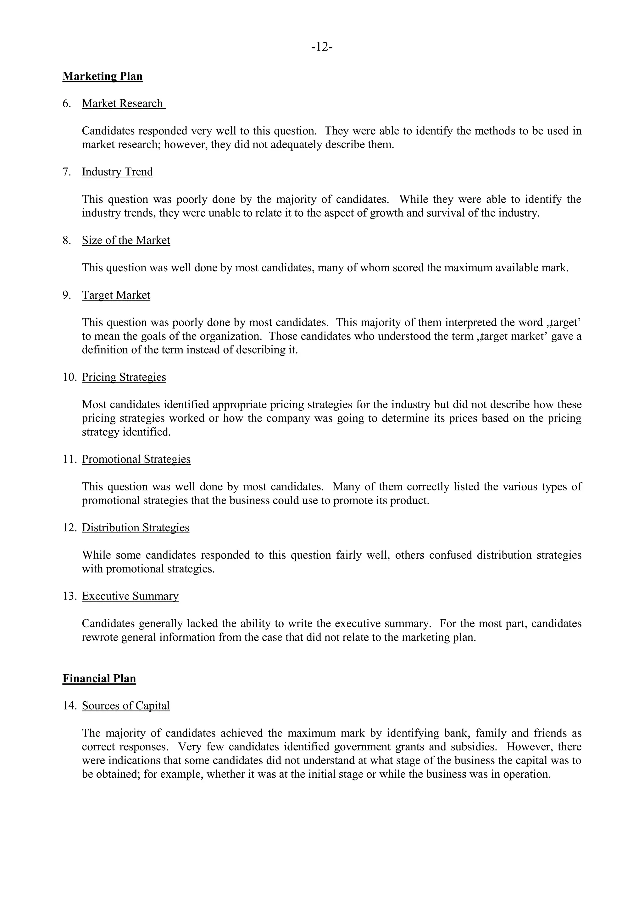 -12-
Marketing Plan
6. Market Research
Candidates responded very well to this question. They were able to identify the methods to be used in
market research; however, they did not adequately describe them.
7. Industry Trend
This question was poorly done by the majority of candidates. While they were able to identify the
industry trends, they were unable to relate it to the aspect of growth and survival of the industry.
8. Size of the Market
This question was well done by most candidates, many of whom scored the maximum available mark.
9. Target Market
This question was poorly done by most candidates. This majority of them interpreted the word „target‟
to mean the goals of the organization. Those candidates who understood the term „target market‟ gave a
definition of the term instead of describing it.
10. Pricing Strategies
Most candidates identified appropriate pricing strategies for the industry but did not describe how these
pricing strategies worked or how the company was going to determine its prices based on the pricing
strategy identified.
11. Promotional Strategies
This question was well done by most candidates. Many of them correctly listed the various types of
promotional strategies that the business could use to promote its product.
12. Distribution Strategies
While some candidates responded to this question fairly well, others confused distribution strategies
with promotional strategies.
13. Executive Summary
Candidates generally lacked the ability to write the executive summary. For the most part, candidates
rewrote general information from the case that did not relate to the marketing plan.
Financial Plan
14. Sources of Capital
The majority of candidates achieved the maximum mark by identifying bank, family and friends as
correct responses. Very few candidates identified government grants and subsidies. However, there
were indications that some candidates did not understand at what stage of the business the capital was to
be obtained; for example, whether it was at the initial stage or while the business was in operation.
 