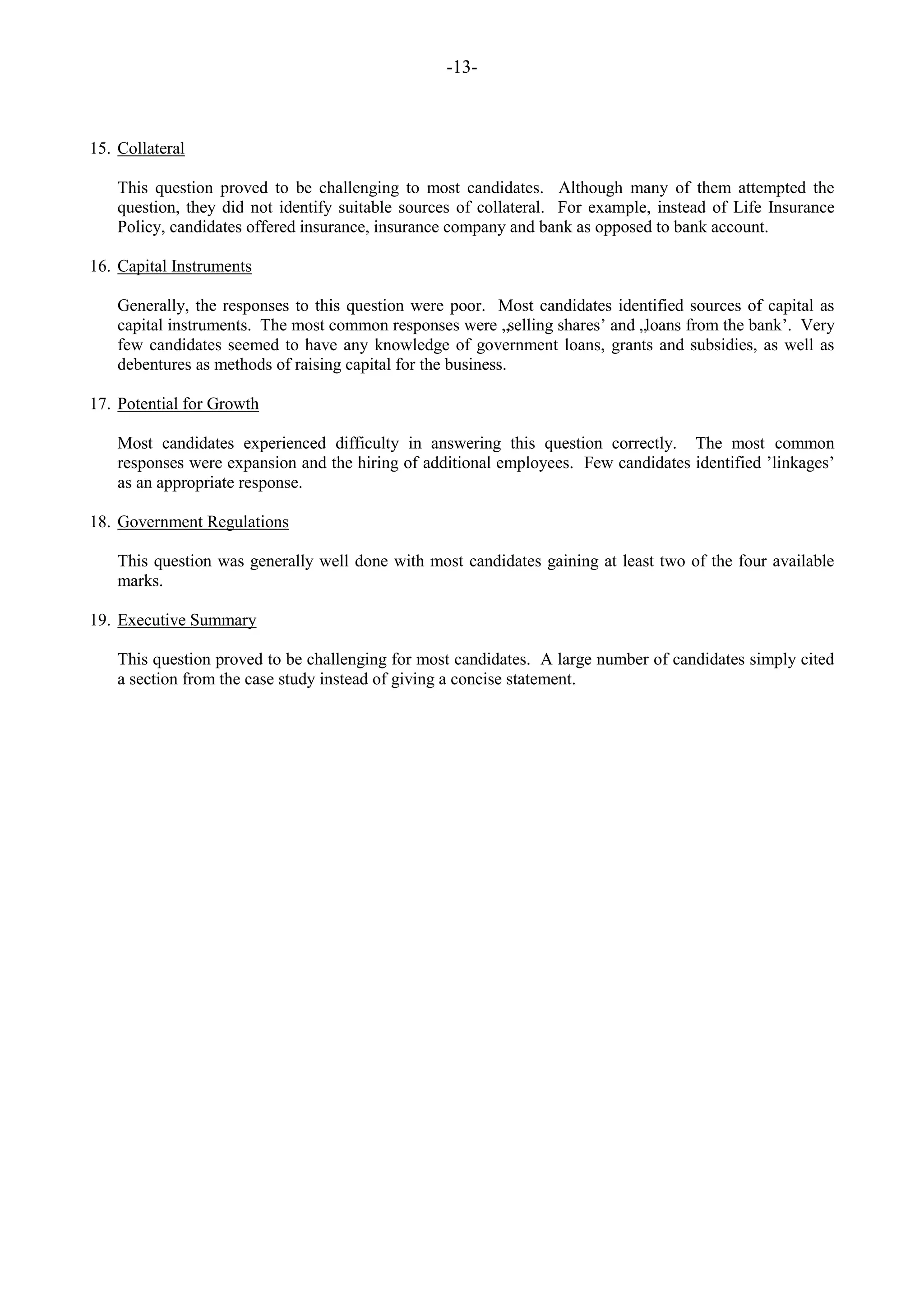 -13-
15. Collateral
This question proved to be challenging to most candidates. Although many of them attempted the
question, they did not identify suitable sources of collateral. For example, instead of Life Insurance
Policy, candidates offered insurance, insurance company and bank as opposed to bank account.
16. Capital Instruments
Generally, the responses to this question were poor. Most candidates identified sources of capital as
capital instruments. The most common responses were „selling shares‟ and „loans from the bank‟. Very
few candidates seemed to have any knowledge of government loans, grants and subsidies, as well as
debentures as methods of raising capital for the business.
17. Potential for Growth
Most candidates experienced difficulty in answering this question correctly. The most common
responses were expansion and the hiring of additional employees. Few candidates identified ‟linkages‟
as an appropriate response.
18. Government Regulations
This question was generally well done with most candidates gaining at least two of the four available
marks.
19. Executive Summary
This question proved to be challenging for most candidates. A large number of candidates simply cited
a section from the case study instead of giving a concise statement.
 