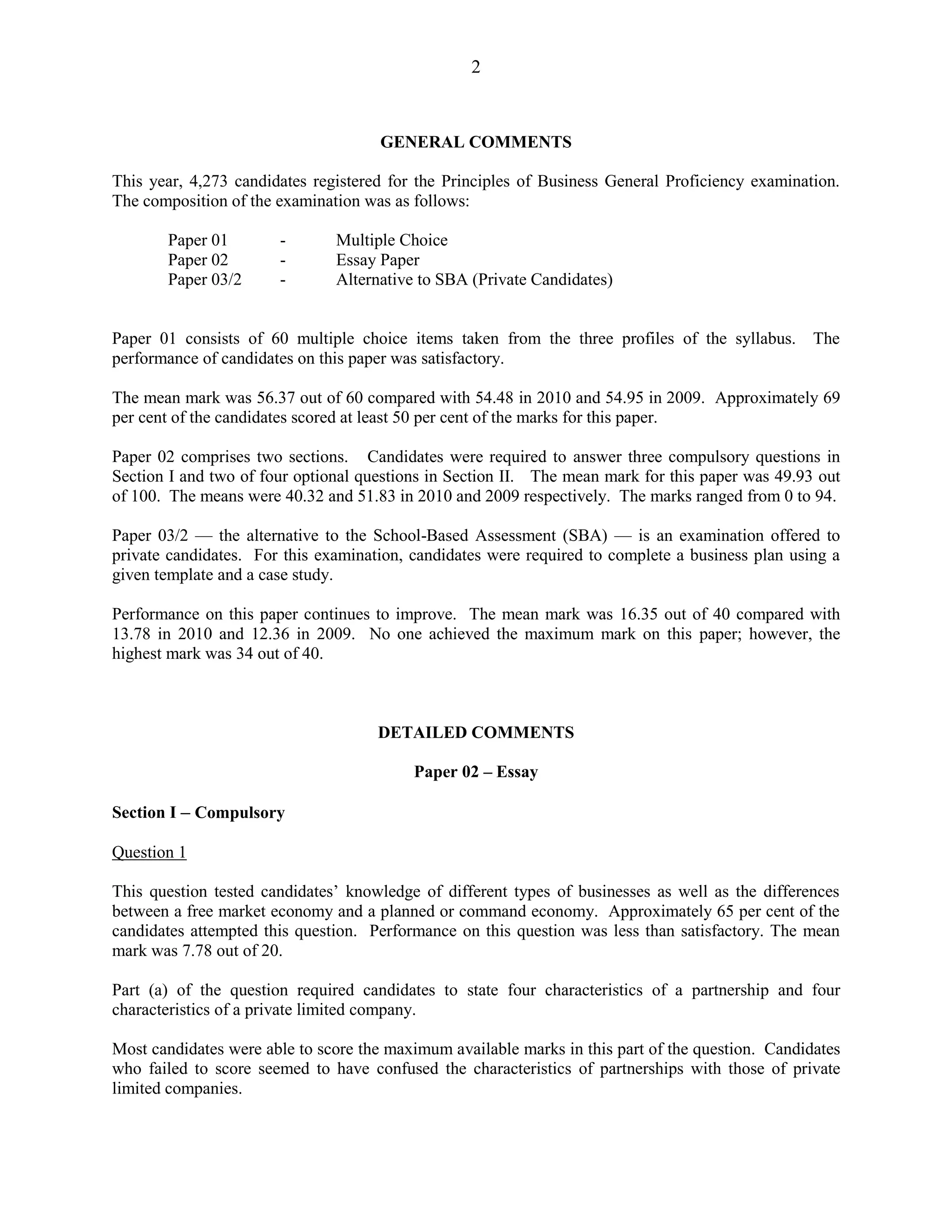 2
GENERAL COMMENTS
This year, 4,273 candidates registered for the Principles of Business General Proficiency examination.
The composition of the examination was as follows:
Paper 01 - Multiple Choice
Paper 02 - Essay Paper
Paper 03/2 - Alternative to SBA (Private Candidates)
Paper 01 consists of 60 multiple choice items taken from the three profiles of the syllabus. The
performance of candidates on this paper was satisfactory.
The mean mark was 56.37 out of 60 compared with 54.48 in 2010 and 54.95 in 2009. Approximately 69
per cent of the candidates scored at least 50 per cent of the marks for this paper.
Paper 02 comprises two sections. Candidates were required to answer three compulsory questions in
Section I and two of four optional questions in Section II. The mean mark for this paper was 49.93 out
of 100. The means were 40.32 and 51.83 in 2010 and 2009 respectively. The marks ranged from 0 to 94.
Paper 03/2 — the alternative to the School-Based Assessment (SBA) — is an examination offered to
private candidates. For this examination, candidates were required to complete a business plan using a
given template and a case study.
Performance on this paper continues to improve. The mean mark was 16.35 out of 40 compared with
13.78 in 2010 and 12.36 in 2009. No one achieved the maximum mark on this paper; however, the
highest mark was 34 out of 40.
DETAILED COMMENTS
Paper 02 – Essay
Section I – Compulsory
Question 1
This question tested candidates’ knowledge of different types of businesses as well as the differences
between a free market economy and a planned or command economy. Approximately 65 per cent of the
candidates attempted this question. Performance on this question was less than satisfactory. The mean
mark was 7.78 out of 20.
Part (a) of the question required candidates to state four characteristics of a partnership and four
characteristics of a private limited company.
Most candidates were able to score the maximum available marks in this part of the question. Candidates
who failed to score seemed to have confused the characteristics of partnerships with those of private
limited companies.
 