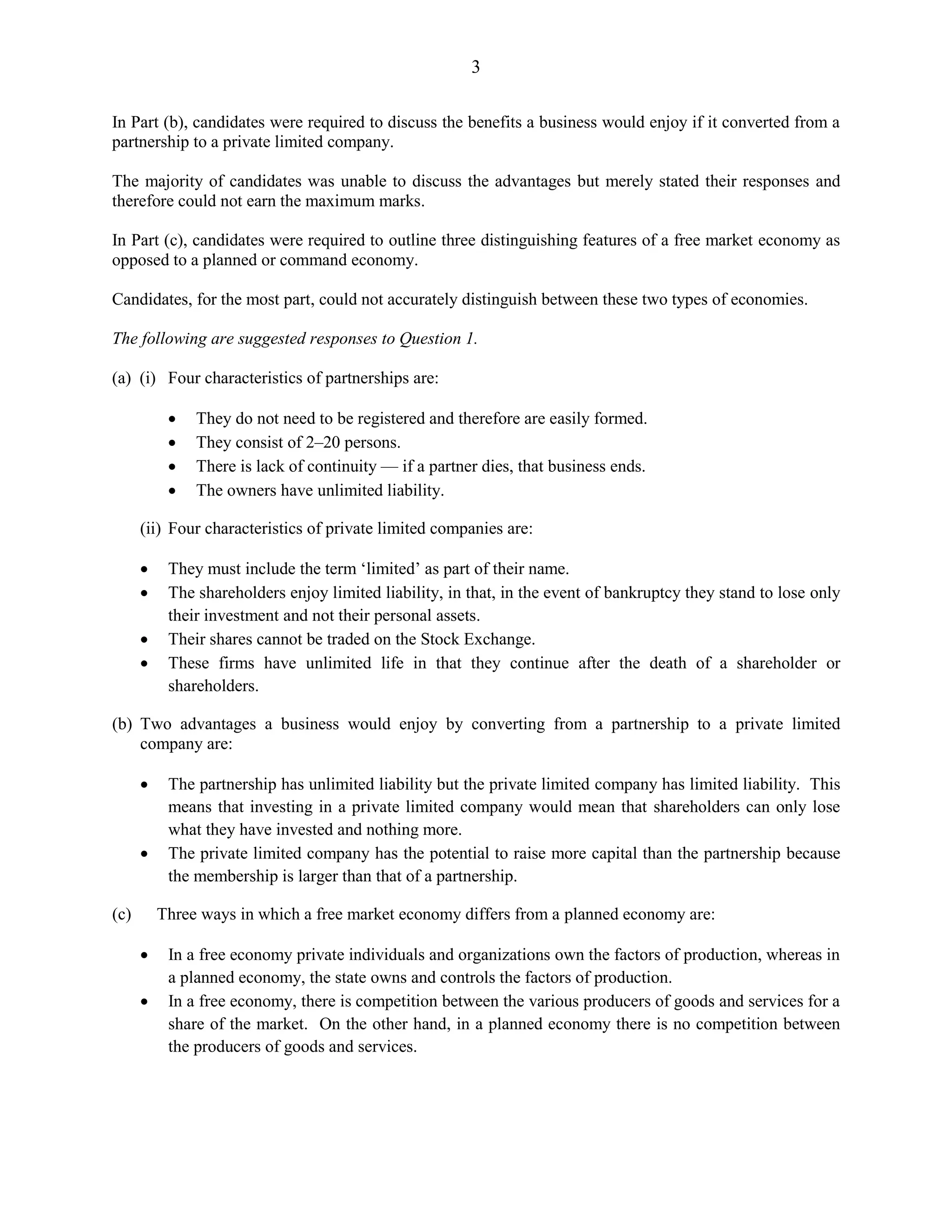 3
In Part (b), candidates were required to discuss the benefits a business would enjoy if it converted from a
partnership to a private limited company.
The majority of candidates was unable to discuss the advantages but merely stated their responses and
therefore could not earn the maximum marks.
In Part (c), candidates were required to outline three distinguishing features of a free market economy as
opposed to a planned or command economy.
Candidates, for the most part, could not accurately distinguish between these two types of economies.
The following are suggested responses to Question 1.
(a) (i) Four characteristics of partnerships are:
They do not need to be registered and therefore are easily formed.
They consist of 2–20 persons.
There is lack of continuity — if a partner dies, that business ends.
The owners have unlimited liability.
(ii) Four characteristics of private limited companies are:
They must include the term ‘limited’ as part of their name.
The shareholders enjoy limited liability, in that, in the event of bankruptcy they stand to lose only
their investment and not their personal assets.
Their shares cannot be traded on the Stock Exchange.
These firms have unlimited life in that they continue after the death of a shareholder or
shareholders.
(b) Two advantages a business would enjoy by converting from a partnership to a private limited
company are:
The partnership has unlimited liability but the private limited company has limited liability. This
means that investing in a private limited company would mean that shareholders can only lose
what they have invested and nothing more.
The private limited company has the potential to raise more capital than the partnership because
the membership is larger than that of a partnership.
(c) Three ways in which a free market economy differs from a planned economy are:
In a free economy private individuals and organizations own the factors of production, whereas in
a planned economy, the state owns and controls the factors of production.
In a free economy, there is competition between the various producers of goods and services for a
share of the market. On the other hand, in a planned economy there is no competition between
the producers of goods and services.
 