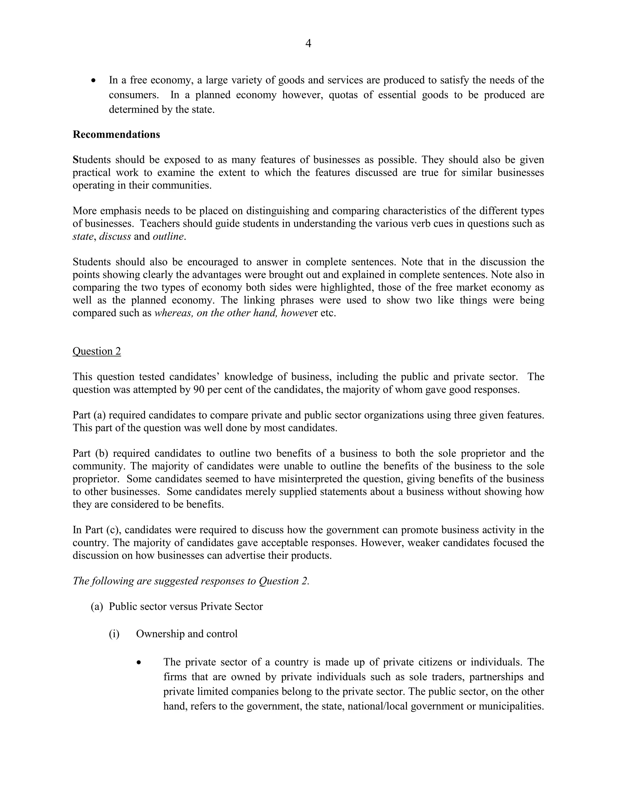 4
In a free economy, a large variety of goods and services are produced to satisfy the needs of the
consumers. In a planned economy however, quotas of essential goods to be produced are
determined by the state.
Recommendations
Students should be exposed to as many features of businesses as possible. They should also be given
practical work to examine the extent to which the features discussed are true for similar businesses
operating in their communities.
More emphasis needs to be placed on distinguishing and comparing characteristics of the different types
of businesses. Teachers should guide students in understanding the various verb cues in questions such as
state, discuss and outline.
Students should also be encouraged to answer in complete sentences. Note that in the discussion the
points showing clearly the advantages were brought out and explained in complete sentences. Note also in
comparing the two types of economy both sides were highlighted, those of the free market economy as
well as the planned economy. The linking phrases were used to show two like things were being
compared such as whereas, on the other hand, however etc.
Question 2
This question tested candidates’ knowledge of business, including the public and private sector. The
question was attempted by 90 per cent of the candidates, the majority of whom gave good responses.
Part (a) required candidates to compare private and public sector organizations using three given features.
This part of the question was well done by most candidates.
Part (b) required candidates to outline two benefits of a business to both the sole proprietor and the
community. The majority of candidates were unable to outline the benefits of the business to the sole
proprietor. Some candidates seemed to have misinterpreted the question, giving benefits of the business
to other businesses. Some candidates merely supplied statements about a business without showing how
they are considered to be benefits.
In Part (c), candidates were required to discuss how the government can promote business activity in the
country. The majority of candidates gave acceptable responses. However, weaker candidates focused the
discussion on how businesses can advertise their products.
The following are suggested responses to Question 2.
(a) Public sector versus Private Sector
(i) Ownership and control
The private sector of a country is made up of private citizens or individuals. The
firms that are owned by private individuals such as sole traders, partnerships and
private limited companies belong to the private sector. The public sector, on the other
hand, refers to the government, the state, national/local government or municipalities.
 