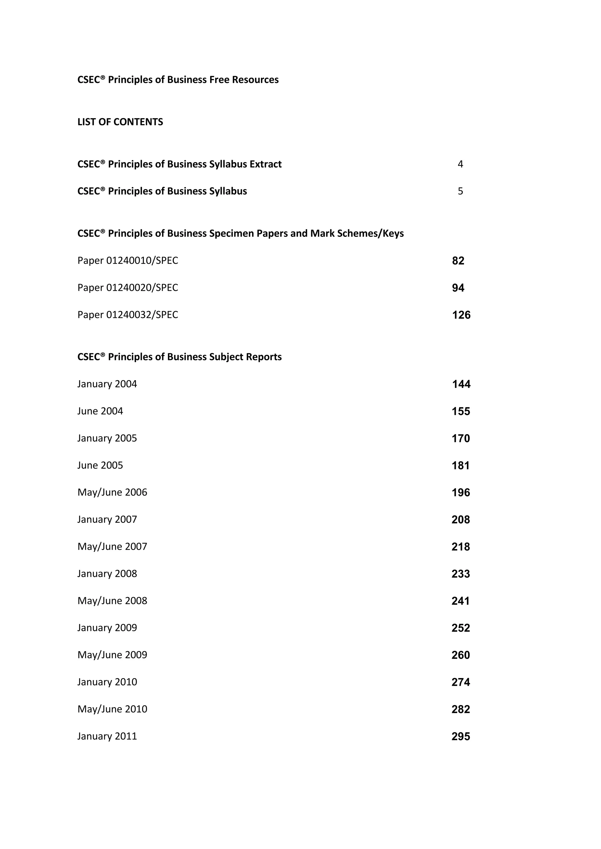 CSEC® Principles of Business Free Resources
LIST OF CONTENTS
CSEC® Principles of Business Syllabus Extract 4
CSEC® Principles of Business Syllabus 5
CSEC® Principles of Business Specimen Papers and Mark Schemes/Keys
Paper 01240010/SPEC 82
Paper 01240020/SPEC 94
Paper 01240032/SPEC 126
CSEC® Principles of Business Subject Reports
January 2004 144
June 2004 155
January 2005 170
June 2005 181
May/June 2006 196
January 2007 208
May/June 2007 218
January 2008 233
May/June 2008 241
January 2009 252
May/June 2009 260
January 2010 274
May/June 2010 282
January 2011 295
 