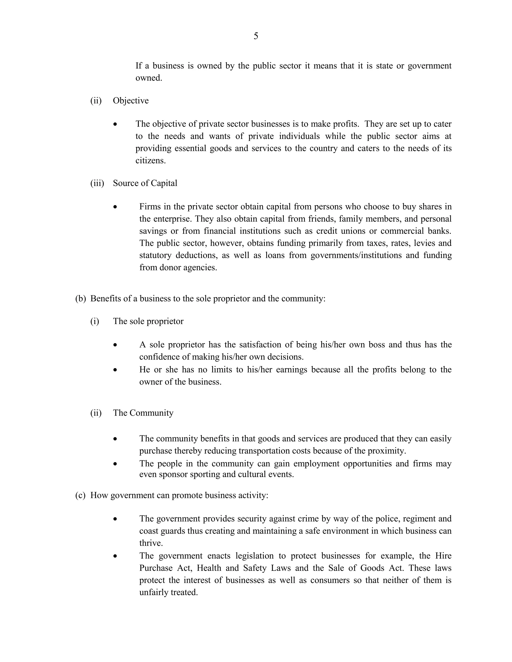 5
If a business is owned by the public sector it means that it is state or government
owned.
(ii) Objective
The objective of private sector businesses is to make profits. They are set up to cater
to the needs and wants of private individuals while the public sector aims at
providing essential goods and services to the country and caters to the needs of its
citizens.
(iii) Source of Capital
Firms in the private sector obtain capital from persons who choose to buy shares in
the enterprise. They also obtain capital from friends, family members, and personal
savings or from financial institutions such as credit unions or commercial banks.
The public sector, however, obtains funding primarily from taxes, rates, levies and
statutory deductions, as well as loans from governments/institutions and funding
from donor agencies.
(b) Benefits of a business to the sole proprietor and the community:
(i) The sole proprietor
A sole proprietor has the satisfaction of being his/her own boss and thus has the
confidence of making his/her own decisions.
He or she has no limits to his/her earnings because all the profits belong to the
owner of the business.
(ii) The Community
The community benefits in that goods and services are produced that they can easily
purchase thereby reducing transportation costs because of the proximity.
The people in the community can gain employment opportunities and firms may
even sponsor sporting and cultural events.
(c) How government can promote business activity:
The government provides security against crime by way of the police, regiment and
coast guards thus creating and maintaining a safe environment in which business can
thrive.
The government enacts legislation to protect businesses for example, the Hire
Purchase Act, Health and Safety Laws and the Sale of Goods Act. These laws
protect the interest of businesses as well as consumers so that neither of them is
unfairly treated.
 