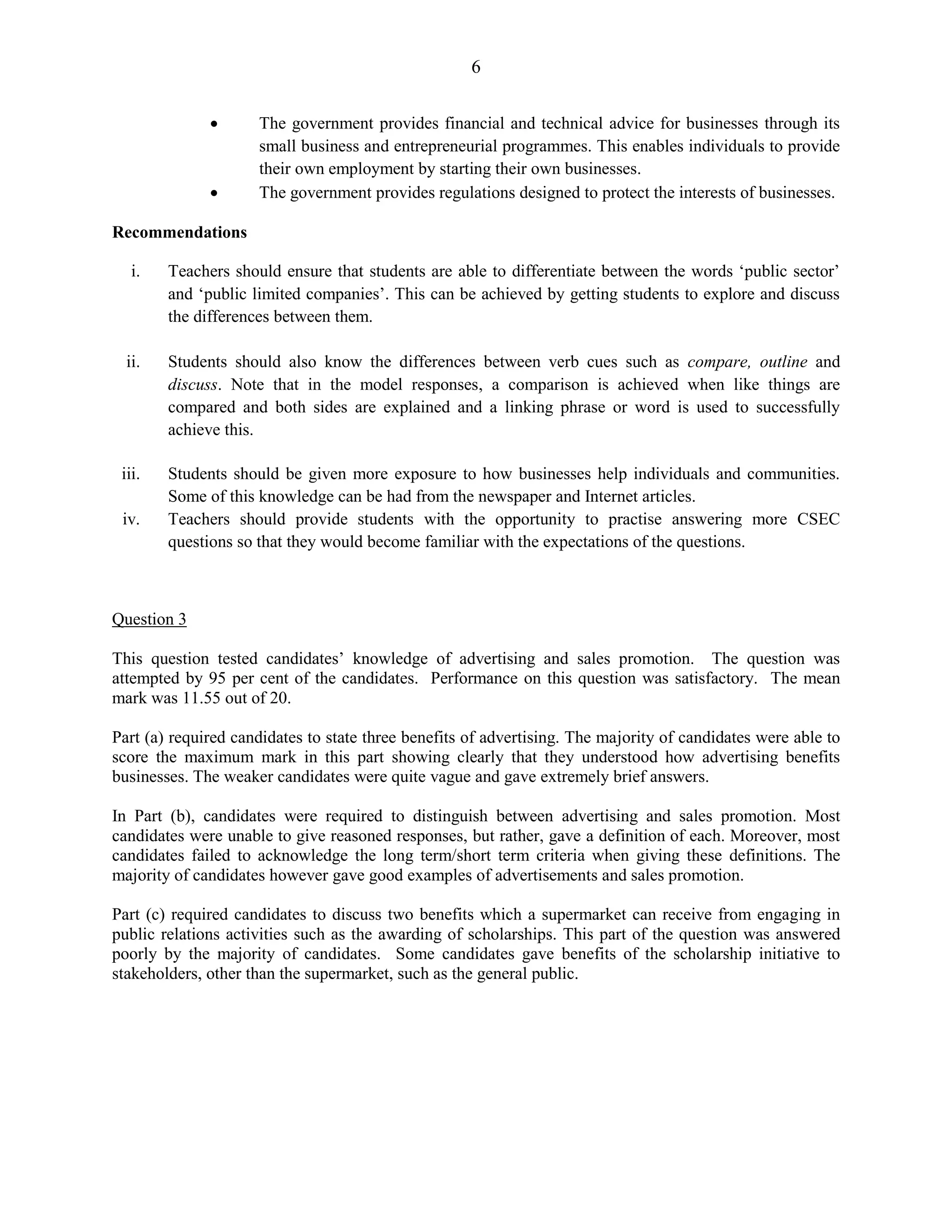 6
The government provides financial and technical advice for businesses through its
small business and entrepreneurial programmes. This enables individuals to provide
their own employment by starting their own businesses.
The government provides regulations designed to protect the interests of businesses.
Recommendations
i. Teachers should ensure that students are able to differentiate between the words ‘public sector’
and ‘public limited companies’. This can be achieved by getting students to explore and discuss
the differences between them.
ii. Students should also know the differences between verb cues such as compare, outline and
discuss. Note that in the model responses, a comparison is achieved when like things are
compared and both sides are explained and a linking phrase or word is used to successfully
achieve this.
iii. Students should be given more exposure to how businesses help individuals and communities.
Some of this knowledge can be had from the newspaper and Internet articles.
iv. Teachers should provide students with the opportunity to practise answering more CSEC
questions so that they would become familiar with the expectations of the questions.
Question 3
This question tested candidates’ knowledge of advertising and sales promotion. The question was
attempted by 95 per cent of the candidates. Performance on this question was satisfactory. The mean
mark was 11.55 out of 20.
Part (a) required candidates to state three benefits of advertising. The majority of candidates were able to
score the maximum mark in this part showing clearly that they understood how advertising benefits
businesses. The weaker candidates were quite vague and gave extremely brief answers.
In Part (b), candidates were required to distinguish between advertising and sales promotion. Most
candidates were unable to give reasoned responses, but rather, gave a definition of each. Moreover, most
candidates failed to acknowledge the long term/short term criteria when giving these definitions. The
majority of candidates however gave good examples of advertisements and sales promotion.
Part (c) required candidates to discuss two benefits which a supermarket can receive from engaging in
public relations activities such as the awarding of scholarships. This part of the question was answered
poorly by the majority of candidates. Some candidates gave benefits of the scholarship initiative to
stakeholders, other than the supermarket, such as the general public.
 