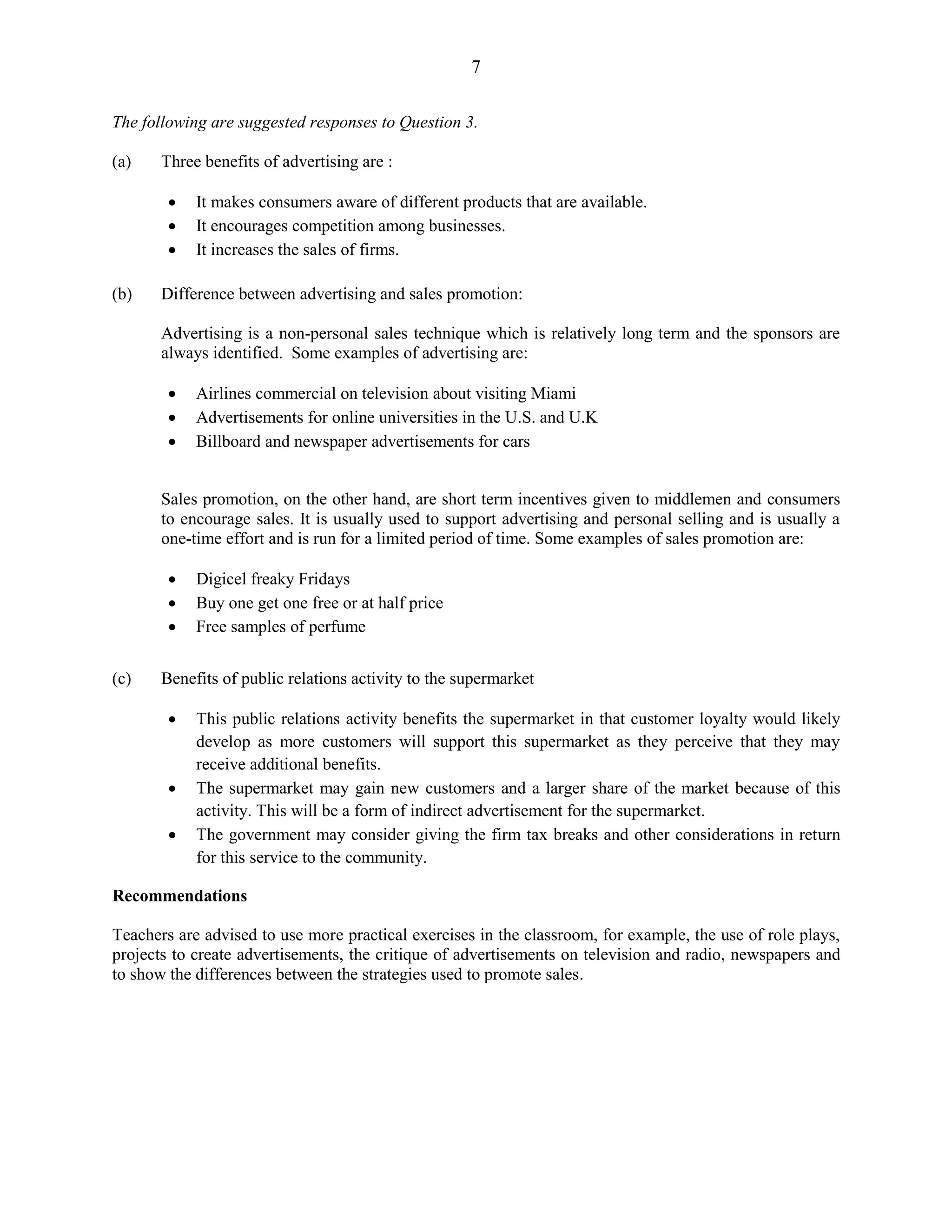 7
The following are suggested responses to Question 3.
(a) Three benefits of advertising are :
It makes consumers aware of different products that are available.
It encourages competition among businesses.
It increases the sales of firms.
(b) Difference between advertising and sales promotion:
Advertising is a non-personal sales technique which is relatively long term and the sponsors are
always identified. Some examples of advertising are:
Airlines commercial on television about visiting Miami
Advertisements for online universities in the U.S. and U.K
Billboard and newspaper advertisements for cars
Sales promotion, on the other hand, are short term incentives given to middlemen and consumers
to encourage sales. It is usually used to support advertising and personal selling and is usually a
one-time effort and is run for a limited period of time. Some examples of sales promotion are:
Digicel freaky Fridays
Buy one get one free or at half price
Free samples of perfume
(c) Benefits of public relations activity to the supermarket
This public relations activity benefits the supermarket in that customer loyalty would likely
develop as more customers will support this supermarket as they perceive that they may
receive additional benefits.
The supermarket may gain new customers and a larger share of the market because of this
activity. This will be a form of indirect advertisement for the supermarket.
The government may consider giving the firm tax breaks and other considerations in return
for this service to the community.
Recommendations
Teachers are advised to use more practical exercises in the classroom, for example, the use of role plays,
projects to create advertisements, the critique of advertisements on television and radio, newspapers and
to show the differences between the strategies used to promote sales.
 