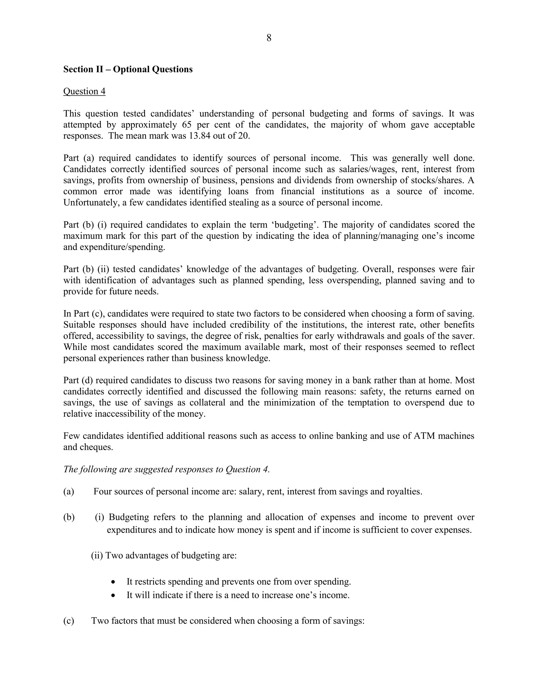 8
Section II – Optional Questions
Question 4
This question tested candidates’ understanding of personal budgeting and forms of savings. It was
attempted by approximately 65 per cent of the candidates, the majority of whom gave acceptable
responses. The mean mark was 13.84 out of 20.
Part (a) required candidates to identify sources of personal income. This was generally well done.
Candidates correctly identified sources of personal income such as salaries/wages, rent, interest from
savings, profits from ownership of business, pensions and dividends from ownership of stocks/shares. A
common error made was identifying loans from financial institutions as a source of income.
Unfortunately, a few candidates identified stealing as a source of personal income.
Part (b) (i) required candidates to explain the term ‘budgeting’. The majority of candidates scored the
maximum mark for this part of the question by indicating the idea of planning/managing one’s income
and expenditure/spending.
Part (b) (ii) tested candidates’ knowledge of the advantages of budgeting. Overall, responses were fair
with identification of advantages such as planned spending, less overspending, planned saving and to
provide for future needs.
In Part (c), candidates were required to state two factors to be considered when choosing a form of saving.
Suitable responses should have included credibility of the institutions, the interest rate, other benefits
offered, accessibility to savings, the degree of risk, penalties for early withdrawals and goals of the saver.
While most candidates scored the maximum available mark, most of their responses seemed to reflect
personal experiences rather than business knowledge.
Part (d) required candidates to discuss two reasons for saving money in a bank rather than at home. Most
candidates correctly identified and discussed the following main reasons: safety, the returns earned on
savings, the use of savings as collateral and the minimization of the temptation to overspend due to
relative inaccessibility of the money.
Few candidates identified additional reasons such as access to online banking and use of ATM machines
and cheques.
The following are suggested responses to Question 4.
(a) Four sources of personal income are: salary, rent, interest from savings and royalties.
(b) (i) Budgeting refers to the planning and allocation of expenses and income to prevent over
expenditures and to indicate how money is spent and if income is sufficient to cover expenses.
(ii) Two advantages of budgeting are:
It restricts spending and prevents one from over spending.
It will indicate if there is a need to increase one’s income.
(c) Two factors that must be considered when choosing a form of savings:
 