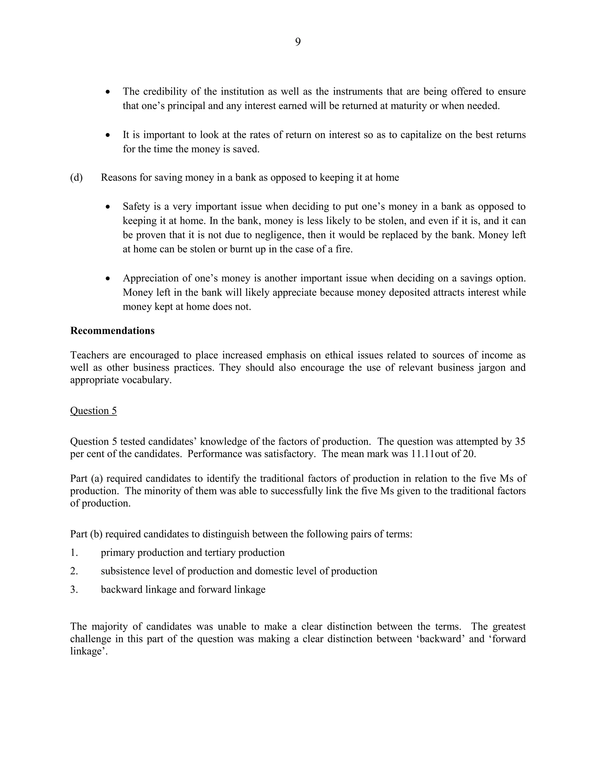 9
The credibility of the institution as well as the instruments that are being offered to ensure
that one’s principal and any interest earned will be returned at maturity or when needed.
It is important to look at the rates of return on interest so as to capitalize on the best returns
for the time the money is saved.
(d) Reasons for saving money in a bank as opposed to keeping it at home
Safety is a very important issue when deciding to put one’s money in a bank as opposed to
keeping it at home. In the bank, money is less likely to be stolen, and even if it is, and it can
be proven that it is not due to negligence, then it would be replaced by the bank. Money left
at home can be stolen or burnt up in the case of a fire.
Appreciation of one’s money is another important issue when deciding on a savings option.
Money left in the bank will likely appreciate because money deposited attracts interest while
money kept at home does not.
Recommendations
Teachers are encouraged to place increased emphasis on ethical issues related to sources of income as
well as other business practices. They should also encourage the use of relevant business jargon and
appropriate vocabulary.
Question 5
Question 5 tested candidates’ knowledge of the factors of production. The question was attempted by 35
per cent of the candidates. Performance was satisfactory. The mean mark was 11.11out of 20.
Part (a) required candidates to identify the traditional factors of production in relation to the five Ms of
production. The minority of them was able to successfully link the five Ms given to the traditional factors
of production.
Part (b) required candidates to distinguish between the following pairs of terms:
1. primary production and tertiary production
2. subsistence level of production and domestic level of production
3. backward linkage and forward linkage
The majority of candidates was unable to make a clear distinction between the terms. The greatest
challenge in this part of the question was making a clear distinction between ‘backward’ and ‘forward
linkage’.
 