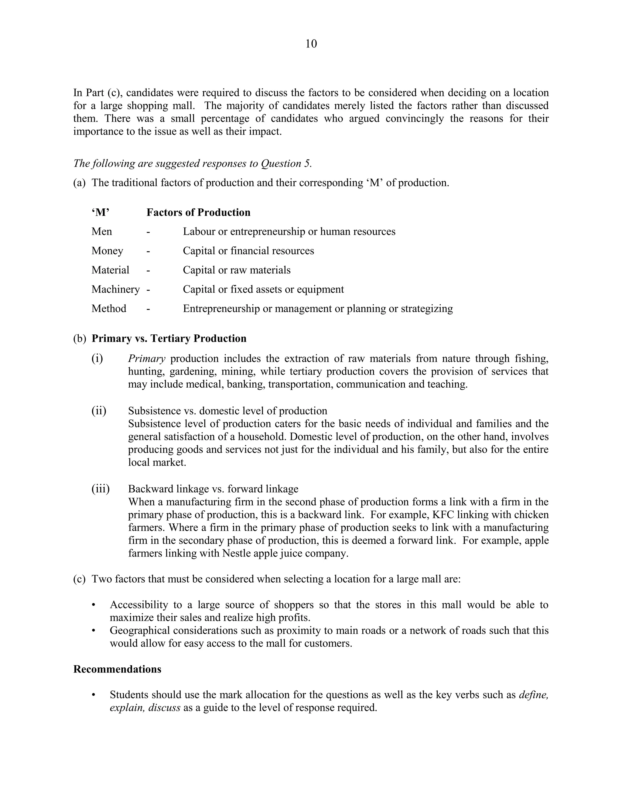 10
In Part (c), candidates were required to discuss the factors to be considered when deciding on a location
for a large shopping mall. The majority of candidates merely listed the factors rather than discussed
them. There was a small percentage of candidates who argued convincingly the reasons for their
importance to the issue as well as their impact.
The following are suggested responses to Question 5.
(a) The traditional factors of production and their corresponding ‘M’ of production.
‘M’ Factors of Production
Men - Labour or entrepreneurship or human resources
Money - Capital or financial resources
Material - Capital or raw materials
Machinery - Capital or fixed assets or equipment
Method - Entrepreneurship or management or planning or strategizing
(b) Primary vs. Tertiary Production
(i) Primary production includes the extraction of raw materials from nature through fishing,
hunting, gardening, mining, while tertiary production covers the provision of services that
may include medical, banking, transportation, communication and teaching.
(ii) Subsistence vs. domestic level of production
Subsistence level of production caters for the basic needs of individual and families and the
general satisfaction of a household. Domestic level of production, on the other hand, involves
producing goods and services not just for the individual and his family, but also for the entire
local market.
(iii) Backward linkage vs. forward linkage
When a manufacturing firm in the second phase of production forms a link with a firm in the
primary phase of production, this is a backward link. For example, KFC linking with chicken
farmers. Where a firm in the primary phase of production seeks to link with a manufacturing
firm in the secondary phase of production, this is deemed a forward link. For example, apple
farmers linking with Nestle apple juice company.
(c) Two factors that must be considered when selecting a location for a large mall are:
• Accessibility to a large source of shoppers so that the stores in this mall would be able to
maximize their sales and realize high profits.
• Geographical considerations such as proximity to main roads or a network of roads such that this
would allow for easy access to the mall for customers.
Recommendations
• Students should use the mark allocation for the questions as well as the key verbs such as define,
explain, discuss as a guide to the level of response required.
 
