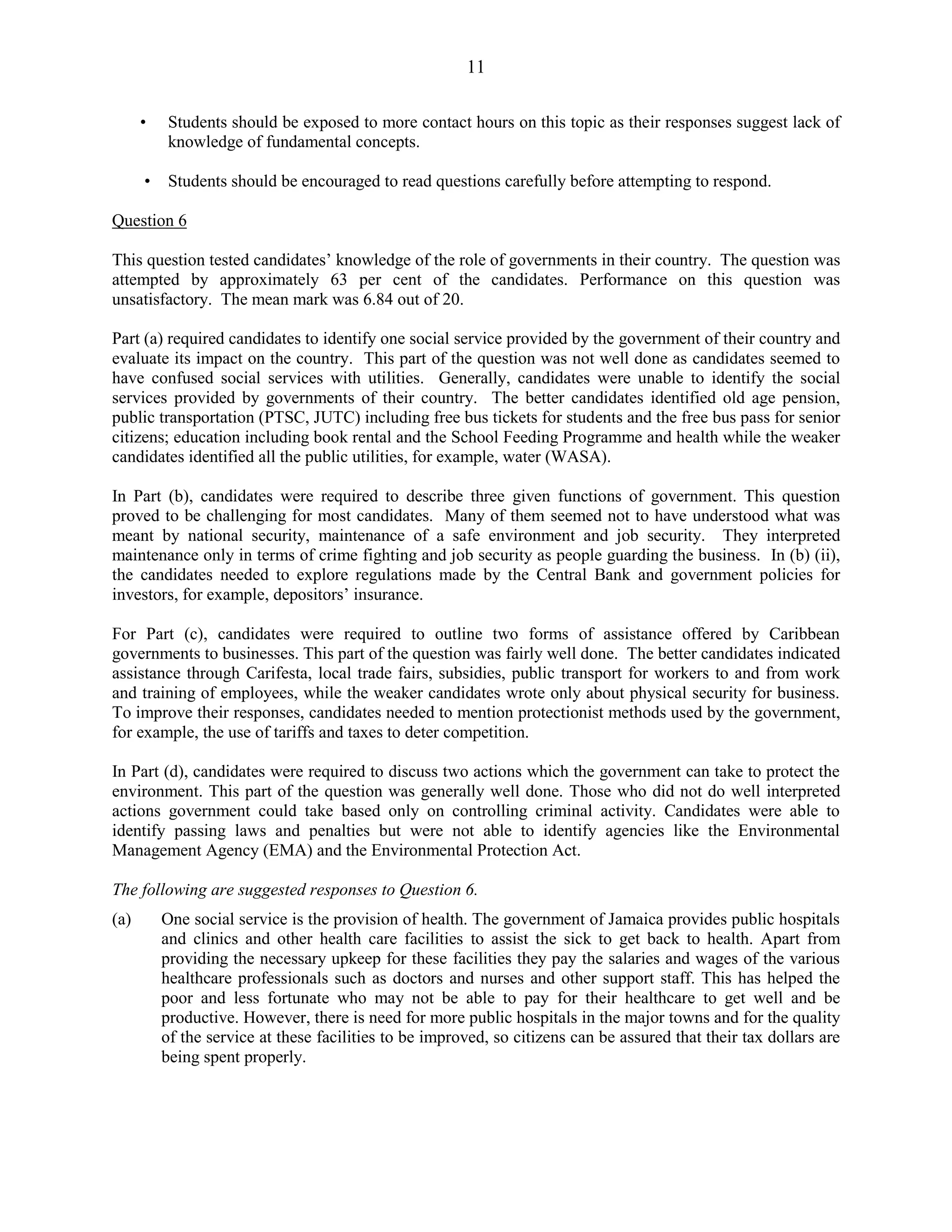 11
• Students should be exposed to more contact hours on this topic as their responses suggest lack of
knowledge of fundamental concepts.
• Students should be encouraged to read questions carefully before attempting to respond.
Question 6
This question tested candidates’ knowledge of the role of governments in their country. The question was
attempted by approximately 63 per cent of the candidates. Performance on this question was
unsatisfactory. The mean mark was 6.84 out of 20.
Part (a) required candidates to identify one social service provided by the government of their country and
evaluate its impact on the country. This part of the question was not well done as candidates seemed to
have confused social services with utilities. Generally, candidates were unable to identify the social
services provided by governments of their country. The better candidates identified old age pension,
public transportation (PTSC, JUTC) including free bus tickets for students and the free bus pass for senior
citizens; education including book rental and the School Feeding Programme and health while the weaker
candidates identified all the public utilities, for example, water (WASA).
In Part (b), candidates were required to describe three given functions of government. This question
proved to be challenging for most candidates. Many of them seemed not to have understood what was
meant by national security, maintenance of a safe environment and job security. They interpreted
maintenance only in terms of crime fighting and job security as people guarding the business. In (b) (ii),
the candidates needed to explore regulations made by the Central Bank and government policies for
investors, for example, depositors’ insurance.
For Part (c), candidates were required to outline two forms of assistance offered by Caribbean
governments to businesses. This part of the question was fairly well done. The better candidates indicated
assistance through Carifesta, local trade fairs, subsidies, public transport for workers to and from work
and training of employees, while the weaker candidates wrote only about physical security for business.
To improve their responses, candidates needed to mention protectionist methods used by the government,
for example, the use of tariffs and taxes to deter competition.
In Part (d), candidates were required to discuss two actions which the government can take to protect the
environment. This part of the question was generally well done. Those who did not do well interpreted
actions government could take based only on controlling criminal activity. Candidates were able to
identify passing laws and penalties but were not able to identify agencies like the Environmental
Management Agency (EMA) and the Environmental Protection Act.
The following are suggested responses to Question 6.
(a) One social service is the provision of health. The government of Jamaica provides public hospitals
and clinics and other health care facilities to assist the sick to get back to health. Apart from
providing the necessary upkeep for these facilities they pay the salaries and wages of the various
healthcare professionals such as doctors and nurses and other support staff. This has helped the
poor and less fortunate who may not be able to pay for their healthcare to get well and be
productive. However, there is need for more public hospitals in the major towns and for the quality
of the service at these facilities to be improved, so citizens can be assured that their tax dollars are
being spent properly.
 