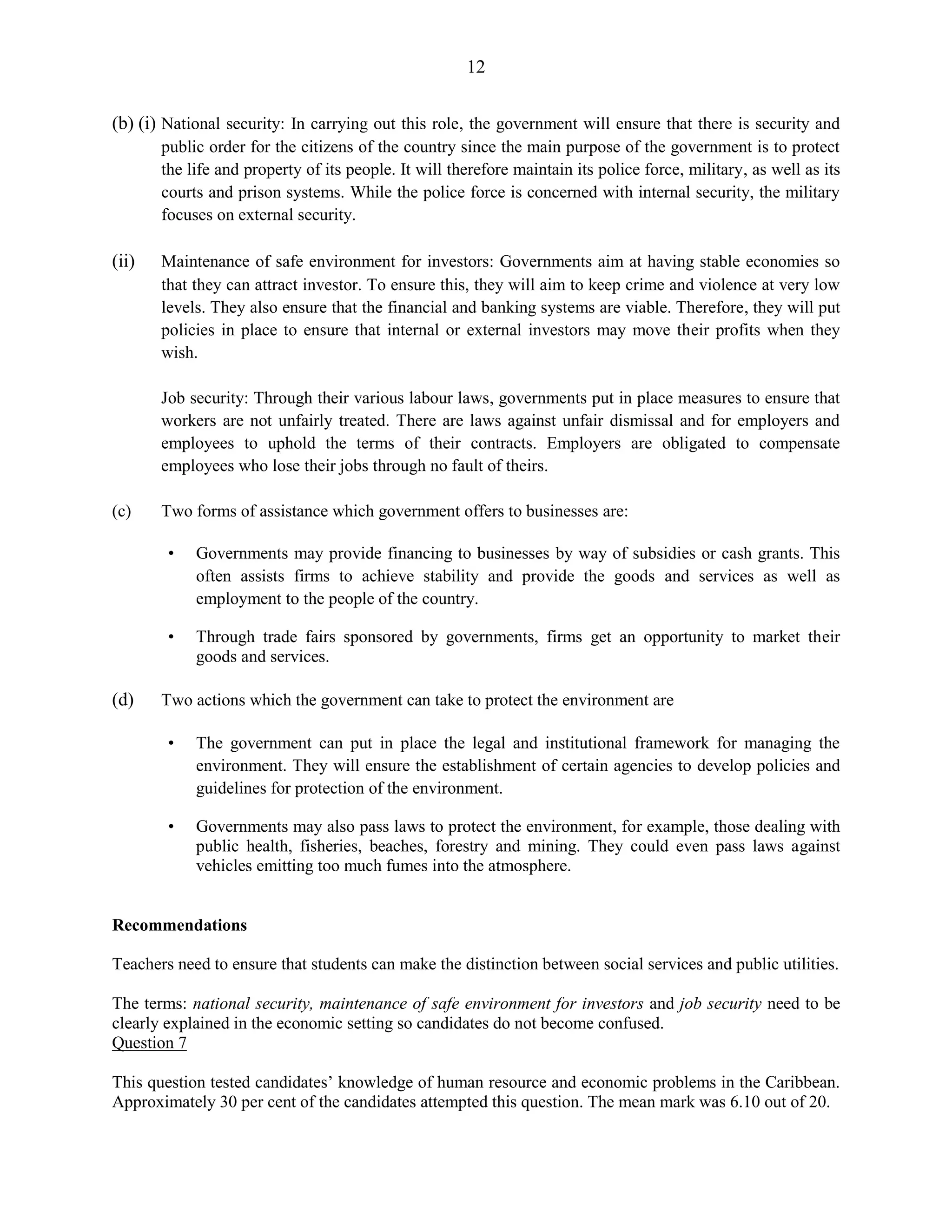 12
(b) (i) National security: In carrying out this role, the government will ensure that there is security and
public order for the citizens of the country since the main purpose of the government is to protect
the life and property of its people. It will therefore maintain its police force, military, as well as its
courts and prison systems. While the police force is concerned with internal security, the military
focuses on external security.
(ii) Maintenance of safe environment for investors: Governments aim at having stable economies so
that they can attract investor. To ensure this, they will aim to keep crime and violence at very low
levels. They also ensure that the financial and banking systems are viable. Therefore, they will put
policies in place to ensure that internal or external investors may move their profits when they
wish.
Job security: Through their various labour laws, governments put in place measures to ensure that
workers are not unfairly treated. There are laws against unfair dismissal and for employers and
employees to uphold the terms of their contracts. Employers are obligated to compensate
employees who lose their jobs through no fault of theirs.
(c) Two forms of assistance which government offers to businesses are:
• Governments may provide financing to businesses by way of subsidies or cash grants. This
often assists firms to achieve stability and provide the goods and services as well as
employment to the people of the country.
• Through trade fairs sponsored by governments, firms get an opportunity to market their
goods and services.
(d) Two actions which the government can take to protect the environment are
• The government can put in place the legal and institutional framework for managing the
environment. They will ensure the establishment of certain agencies to develop policies and
guidelines for protection of the environment.
• Governments may also pass laws to protect the environment, for example, those dealing with
public health, fisheries, beaches, forestry and mining. They could even pass laws against
vehicles emitting too much fumes into the atmosphere.
Recommendations
Teachers need to ensure that students can make the distinction between social services and public utilities.
The terms: national security, maintenance of safe environment for investors and job security need to be
clearly explained in the economic setting so candidates do not become confused.
Question 7
This question tested candidates’ knowledge of human resource and economic problems in the Caribbean.
Approximately 30 per cent of the candidates attempted this question. The mean mark was 6.10 out of 20.
 
