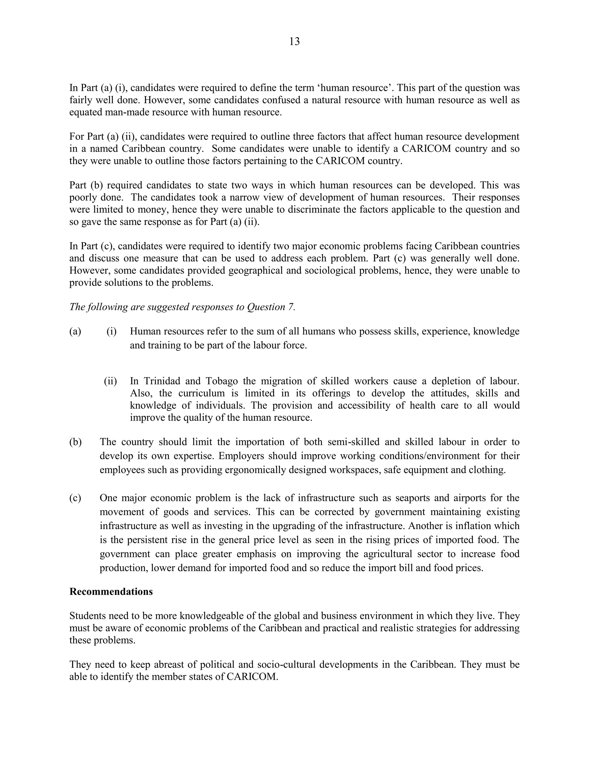 13
In Part (a) (i), candidates were required to define the term ‘human resource’. This part of the question was
fairly well done. However, some candidates confused a natural resource with human resource as well as
equated man-made resource with human resource.
For Part (a) (ii), candidates were required to outline three factors that affect human resource development
in a named Caribbean country. Some candidates were unable to identify a CARICOM country and so
they were unable to outline those factors pertaining to the CARICOM country.
Part (b) required candidates to state two ways in which human resources can be developed. This was
poorly done. The candidates took a narrow view of development of human resources. Their responses
were limited to money, hence they were unable to discriminate the factors applicable to the question and
so gave the same response as for Part (a) (ii).
In Part (c), candidates were required to identify two major economic problems facing Caribbean countries
and discuss one measure that can be used to address each problem. Part (c) was generally well done.
However, some candidates provided geographical and sociological problems, hence, they were unable to
provide solutions to the problems.
The following are suggested responses to Question 7.
(a) (i) Human resources refer to the sum of all humans who possess skills, experience, knowledge
and training to be part of the labour force.
(ii) In Trinidad and Tobago the migration of skilled workers cause a depletion of labour.
Also, the curriculum is limited in its offerings to develop the attitudes, skills and
knowledge of individuals. The provision and accessibility of health care to all would
improve the quality of the human resource.
(b) The country should limit the importation of both semi-skilled and skilled labour in order to
develop its own expertise. Employers should improve working conditions/environment for their
employees such as providing ergonomically designed workspaces, safe equipment and clothing.
(c) One major economic problem is the lack of infrastructure such as seaports and airports for the
movement of goods and services. This can be corrected by government maintaining existing
infrastructure as well as investing in the upgrading of the infrastructure. Another is inflation which
is the persistent rise in the general price level as seen in the rising prices of imported food. The
government can place greater emphasis on improving the agricultural sector to increase food
production, lower demand for imported food and so reduce the import bill and food prices.
Recommendations
Students need to be more knowledgeable of the global and business environment in which they live. They
must be aware of economic problems of the Caribbean and practical and realistic strategies for addressing
these problems.
They need to keep abreast of political and socio-cultural developments in the Caribbean. They must be
able to identify the member states of CARICOM.
 